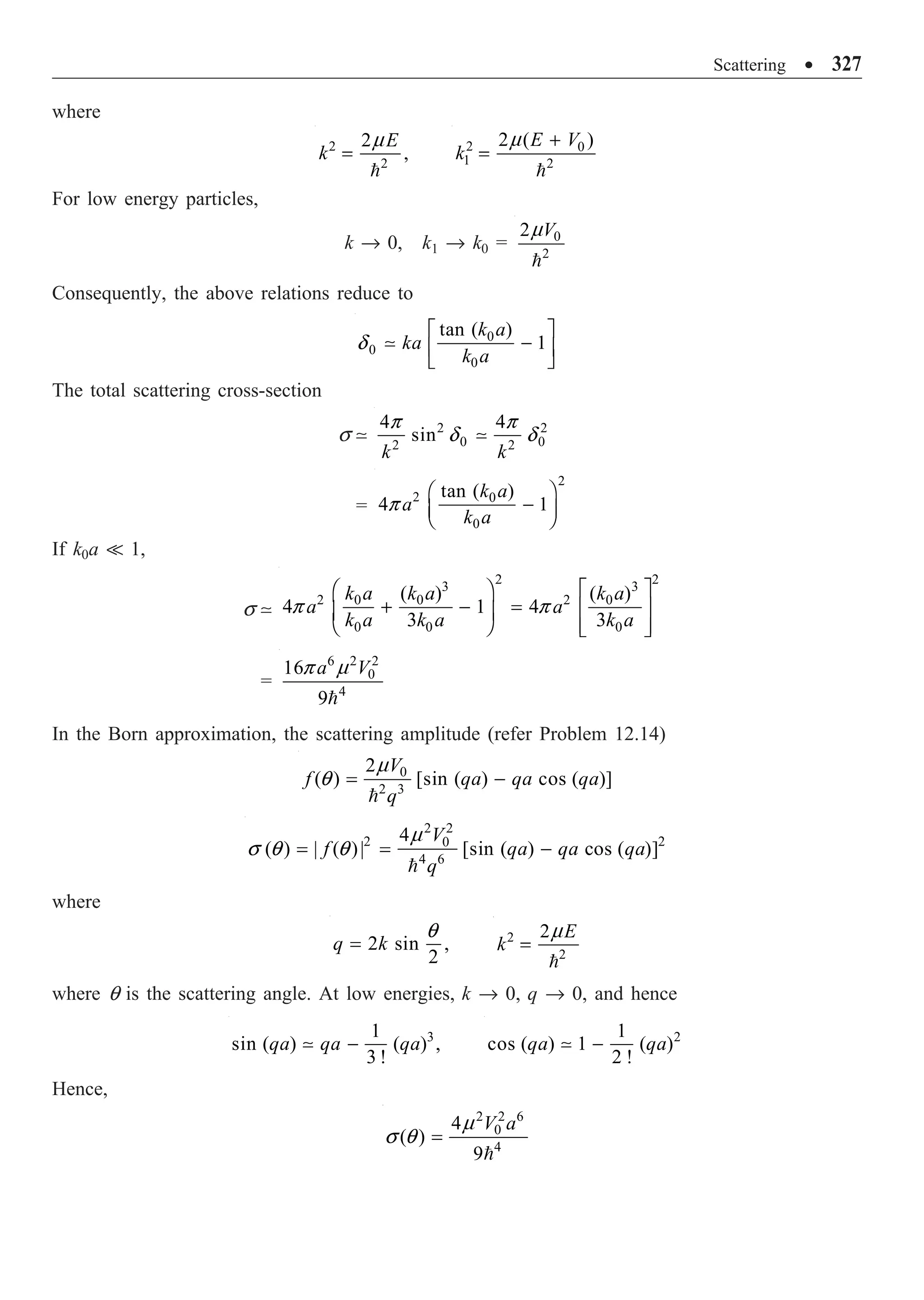 Scattering ∑ 327
where
2
2
2
,
E
k =

m 2 0
1 2
2 ( )
E V
k
+
=

m
For low energy particles,
k Æ 0, k1 Æ k0 = 0
2
2 V

m
Consequently, the above relations reduce to
0
0
0
tan ( )
1
k a
ka
k a
È ˘
-
Í ˙
Î ˚

d
The total scattering cross-section
s  2 2
0 0
2 2
4 4
sin
k k

p p
d d
=
2
2 0
0
tan ( )
4 1
k a
a
k a
Ê ˆ
-
Á ˜
Ë ¯
p
If k0a  1,
s 
2 2
3 3
2 2
0 0 0
0 0 0
( ) ( )
4 1 4
3 3
k a k a k a
a a
k a k a k a
Ê ˆ È ˘
+ - = Í ˙
Á ˜
Ë ¯ Í ˙
Î ˚
p p
=
6 2 2
0
4
16
9
a V

p m
In the Born approximation, the scattering amplitude (refer Problem 12.14)
0
2 3
2
( ) [sin ( ) cos ( )]
V
f qa qa qa
q
= -

m
q
2 2
2 2
0
4 6
4
( ) | ( )| [sin ( ) cos ( )]
V
f qa qa qa
q
= = -

m
s q q
where
2 sin ,
2
q k
=
q 2
2
2 E
k =

m
where q is the scattering angle. At low energies, k Æ 0, q Æ 0, and hence
3
1
sin ( ) ( ) ,
3 !
qa qa qa
-
 2
1
cos ( ) 1 ( )
2 !
qa qa
-

Hence,
2 2 6
0
4
4
( )
9
V a
=

m
s q
 