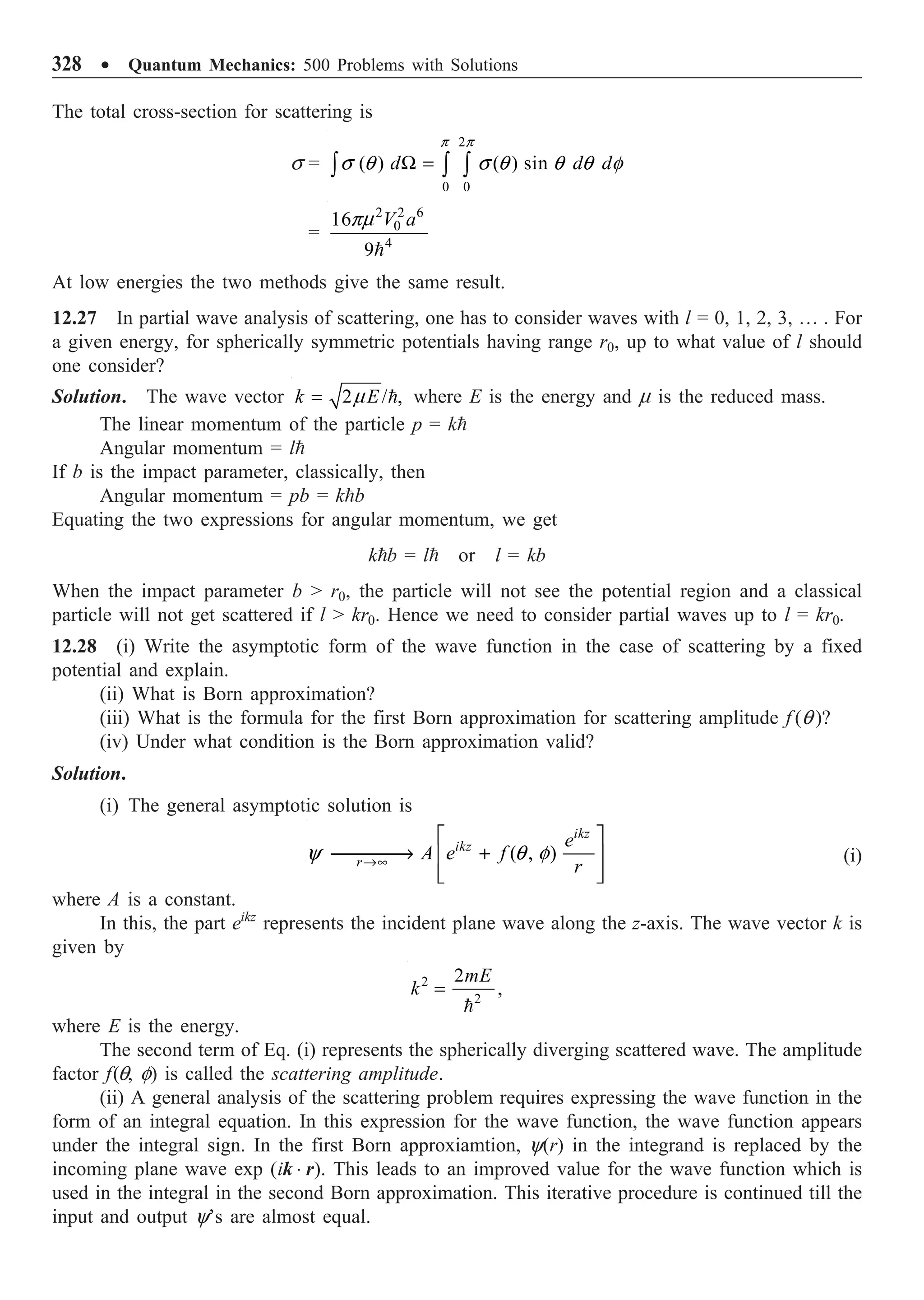 328 ∑ Quantum Mechanics: 500 Problems with Solutions
The total cross-section for scattering is
s =
2
0 0
( ) ( ) sin
d d d
W =
Ú Ú Ú
p p
s q s q q q f
=
2 2 6
0
4
16
9
V a

pm
At low energies the two methods give the same result.
12.27 In partial wave analysis of scattering, one has to consider waves with l = 0, 1, 2, 3, º . For
a given energy, for spherically symmetric potentials having range r0, up to what value of l should
one consider?
Solution. The wave vector 2 / ,
k E
= 
m where E is the energy and m is the reduced mass.
The linear momentum of the particle p = k
Angular momentum = l
If b is the impact parameter, classically, then
Angular momentum = pb = kb
Equating the two expressions for angular momentum, we get
kb = l or l = kb
When the impact parameter b  r0, the particle will not see the potential region and a classical
particle will not get scattered if l  kr0. Hence we need to consider partial waves up to l = kr0.
12.28 (i) Write the asymptotic form of the wave function in the case of scattering by a fixed
potential and explain.
(ii) What is Born approximation?
(iii) What is the formula for the first Born approximation for scattering amplitude f (q )?
(iv) Under what condition is the Born approximation valid?
Solution.
(i) The general asymptotic solution is
( , )
ikz
ikz
r
e
A e f
r
Æ•
È ˘
ææææ
Æ +
Í ˙
Í ˙
Î ˚
y q f (i)
where A is a constant.
In this, the part eikz
represents the incident plane wave along the z-axis. The wave vector k is
given by
2
2
2
,
mE
k =

where E is the energy.
The second term of Eq. (i) represents the spherically diverging scattered wave. The amplitude
factor f(q, f) is called the scattering amplitude.
(ii) A general analysis of the scattering problem requires expressing the wave function in the
form of an integral equation. In this expression for the wave function, the wave function appears
under the integral sign. In the first Born approxiamtion, y(r) in the integrand is replaced by the
incoming plane wave exp (ik ◊ r). This leads to an improved value for the wave function which is
used in the integral in the second Born approximation. This iterative procedure is continued till the
input and output y’s are almost equal.
 