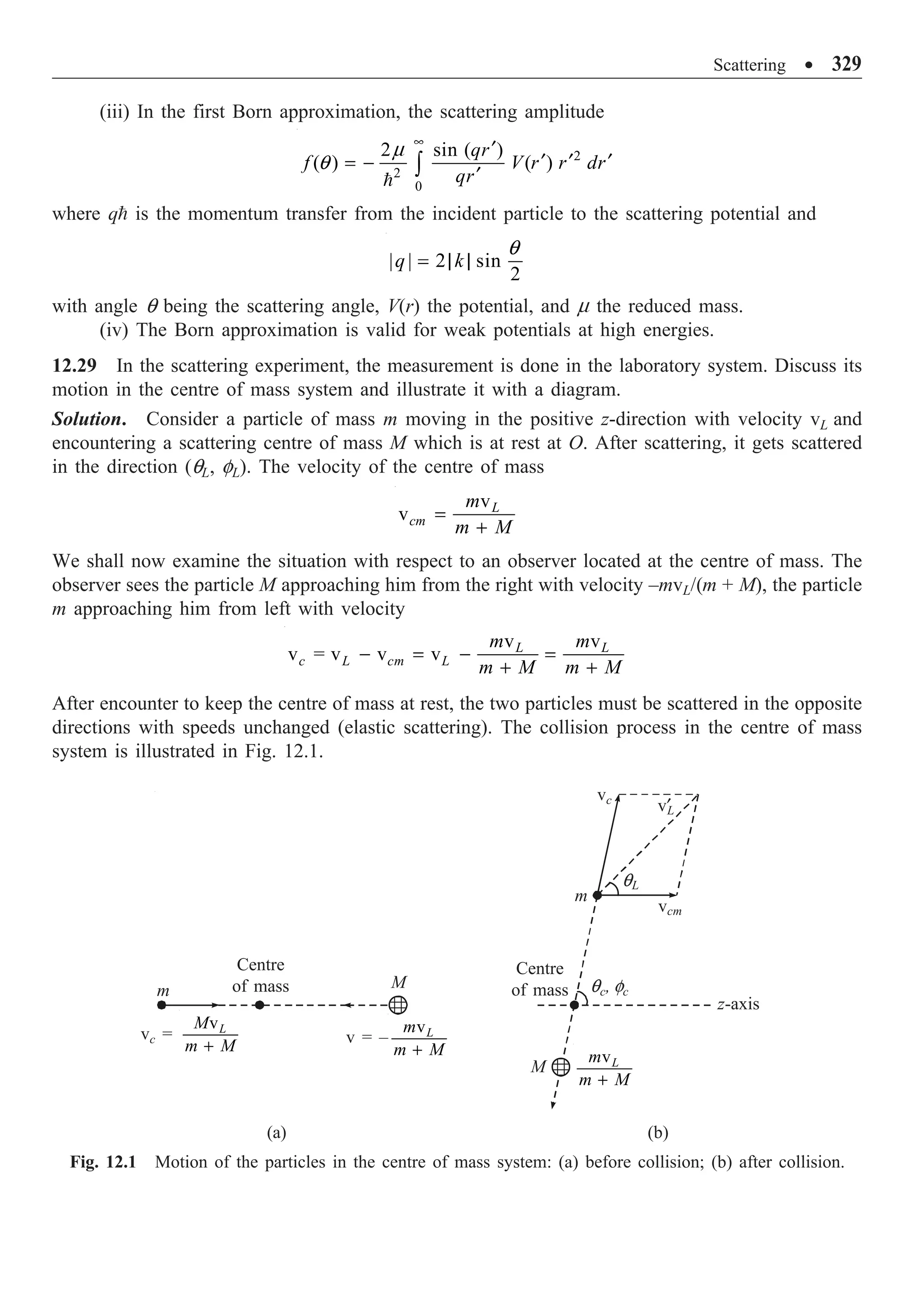 Scattering ∑ 329
(iii) In the first Born approximation, the scattering amplitude
2
2
0
2 sin ( )
( ) ( )
qr
f V r r dr
qr
•
¢
¢ ¢ ¢
= -
¢
Ú

m
q
where q is the momentum transfer from the incident particle to the scattering potential and
| | 2 sin
2
q k
= | |
q
with angle q being the scattering angle, V(r) the potential, and m the reduced mass.
(iv) The Born approximation is valid for weak potentials at high energies.
12.29 In the scattering experiment, the measurement is done in the laboratory system. Discuss its
motion in the centre of mass system and illustrate it with a diagram.
Solution. Consider a particle of mass m moving in the positive z-direction with velocity vL and
encountering a scattering centre of mass M which is at rest at O. After scattering, it gets scattered
in the direction (qL, fL). The velocity of the centre of mass
v
v L
cm
m
m M
=
+
We shall now examine the situation with respect to an observer located at the centre of mass. The
observer sees the particle M approaching him from the right with velocity –mvL/(m + M), the particle
m approaching him from left with velocity
v v
v = v v v L L
c L cm L
m m
m M m M
- = - =
+ +
After encounter to keep the centre of mass at rest, the two particles must be scattered in the opposite
directions with speeds unchanged (elastic scattering). The collision process in the centre of mass
system is illustrated in Fig. 12.1.
vc
v¢
L
qL
vcm
m
z-axis
qc, fc
M
vL
m
m M
+
Centre
of mass
v = –
vL
m
m M
+
M
vc =
vL
M
m M
+
Centre
of mass
m
Fig. 12.1 Motion of the particles in the centre of mass system: (a) before collision; (b) after collision.
(a) (b)
 