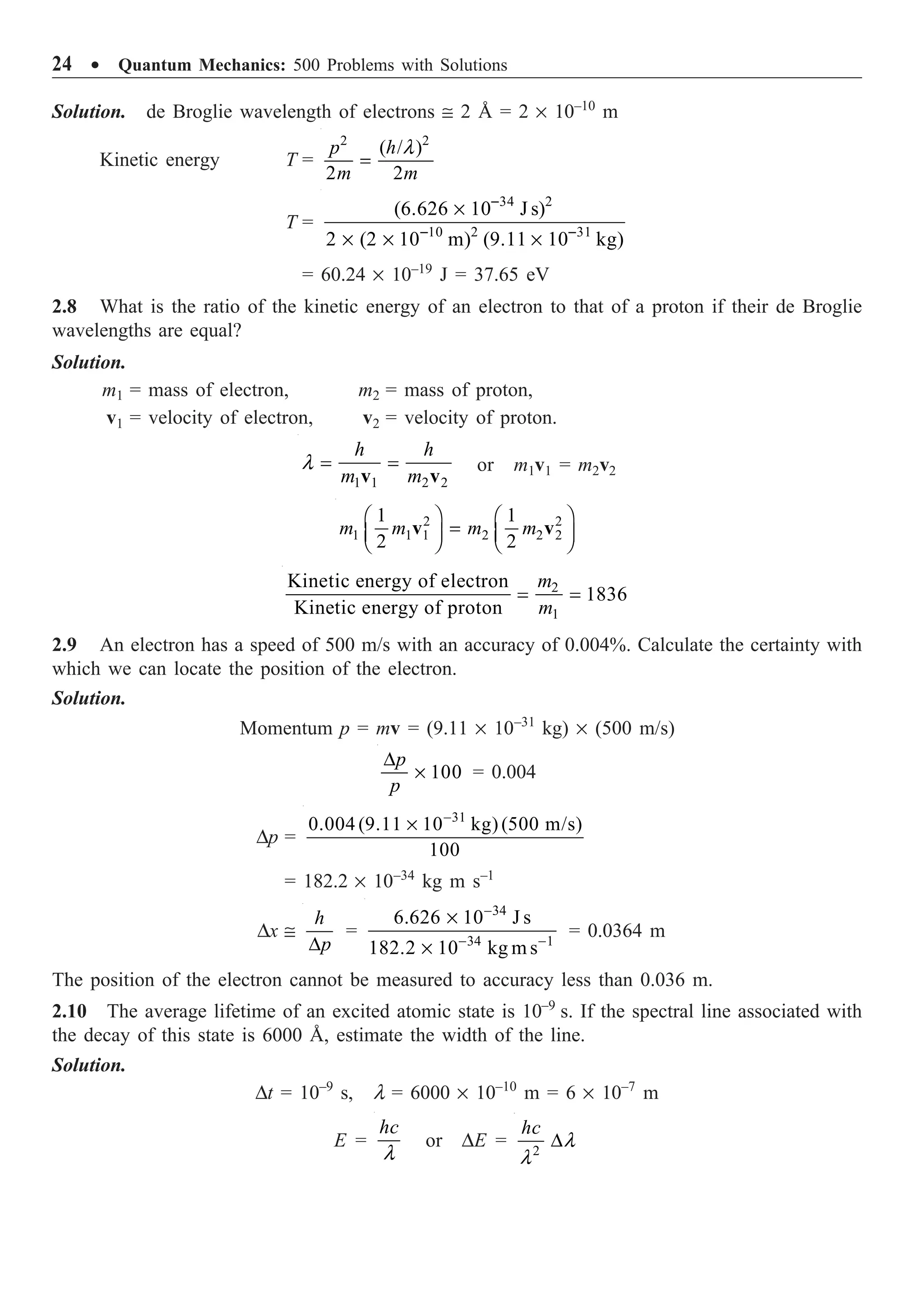 24 ∑ Quantum Mechanics: 500 Problems with Solutions
Solution. de Broglie wavelength of electrons @ 2 Å = 2 ¥ 10–10
m
Kinetic energy T =
2 2
( / )
2 2
l
=
p h
m m
T =
34 2
10 2 31
(6.626 10 J s)
2 (2 10 m) (9.11 10 kg)
-
- -
¥
¥ ¥ ¥
= 60.24 ¥ 10–19
J = 37.65 eV
2.8 What is the ratio of the kinetic energy of an electron to that of a proton if their de Broglie
wavelengths are equal?
Solution.
m1 = mass of electron, m2 = mass of proton,
v1 = velocity of electron, v2 = velocity of proton.
1 1 2 2
h h
m m
l = =
v v
or m1v1 = m2v2
2 2
1 1 1 2 2 2
1 1
2 2
m m m m
Ê ˆ Ê ˆ
=
Á ˜ Á ˜
Ë ¯ Ë ¯
v v
2
1
Kinetic energy of electron
1836
Kinetic energy of proton
m
m
= =
2.9 An electron has a speed of 500 m/s with an accuracy of 0.004%. Calculate the certainty with
which we can locate the position of the electron.
Solution.
Momentum p = mv = (9.11 ¥ 10–31
kg) ¥ (500 m/s)
100
D
¥
p
p
= 0.004
Dp =
31
0.004 (9.11 10 kg) (500 m/s)
100
-
¥
= 182.2 ¥ 10–34
kg m s–1
Dx @
D
h
p
=
34
34 1
6.626 10 J s
182.2 10 kg m s
-
- -
¥
¥
= 0.0364 m
The position of the electron cannot be measured to accuracy less than 0.036 m.
2.10 The average lifetime of an excited atomic state is 10–9
s. If the spectral line associated with
the decay of this state is 6000 Å, estimate the width of the line.
Solution.
Dt = 10–9
s, l = 6000 ¥ 10–10
m = 6 ¥ 10–7
m
E =
l
hc
or DE = 2
l
l
D
hc
 