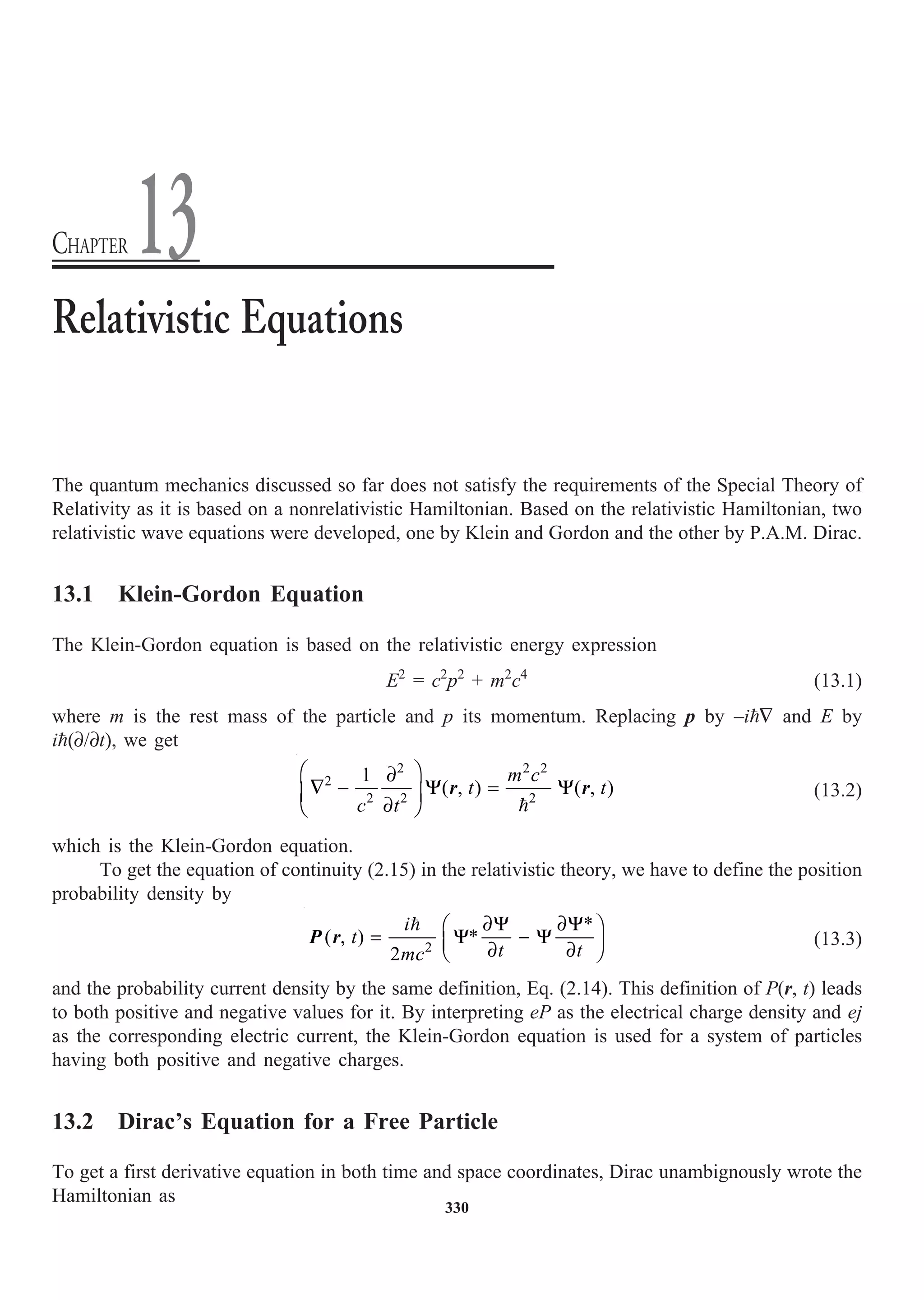 330
The quantum mechanics discussed so far does not satisfy the requirements of the Special Theory of
Relativity as it is based on a nonrelativistic Hamiltonian. Based on the relativistic Hamiltonian, two
relativistic wave equations were developed, one by Klein and Gordon and the other by P.A.M. Dirac.
13.1 Klein-Gordon Equation
The Klein-Gordon equation is based on the relativistic energy expression
E2
= c2
p2
+ m2
c4
(13.1)
where m is the rest mass of the particle and p its momentum. Replacing p by –i— and E by
i(∂/∂t), we get
2 2 2
2
2 2 2
1
( , ) ( , )
m c
t t
c t
Ê ˆ
∂
— - Y = Y
Á ˜
∂
Ë ¯ 
r r (13.2)
which is the Klein-Gordon equation.
To get the equation of continuity (2.15) in the relativistic theory, we have to define the position
probability density by
2
*
( , ) *
2
i
t
t t
mc
∂Y ∂Y
Ê ˆ
= Y - Y
Á ˜
∂ ∂
Ë ¯

P r (13.3)
and the probability current density by the same definition, Eq. (2.14). This definition of P(r, t) leads
to both positive and negative values for it. By interpreting eP as the electrical charge density and ej
as the corresponding electric current, the Klein-Gordon equation is used for a system of particles
having both positive and negative charges.
13.2 Dirac’s Equation for a Free Particle
To get a first derivative equation in both time and space coordinates, Dirac unambignously wrote the
Hamiltonian as
Relativistic Equations
CHAPTER 13
 