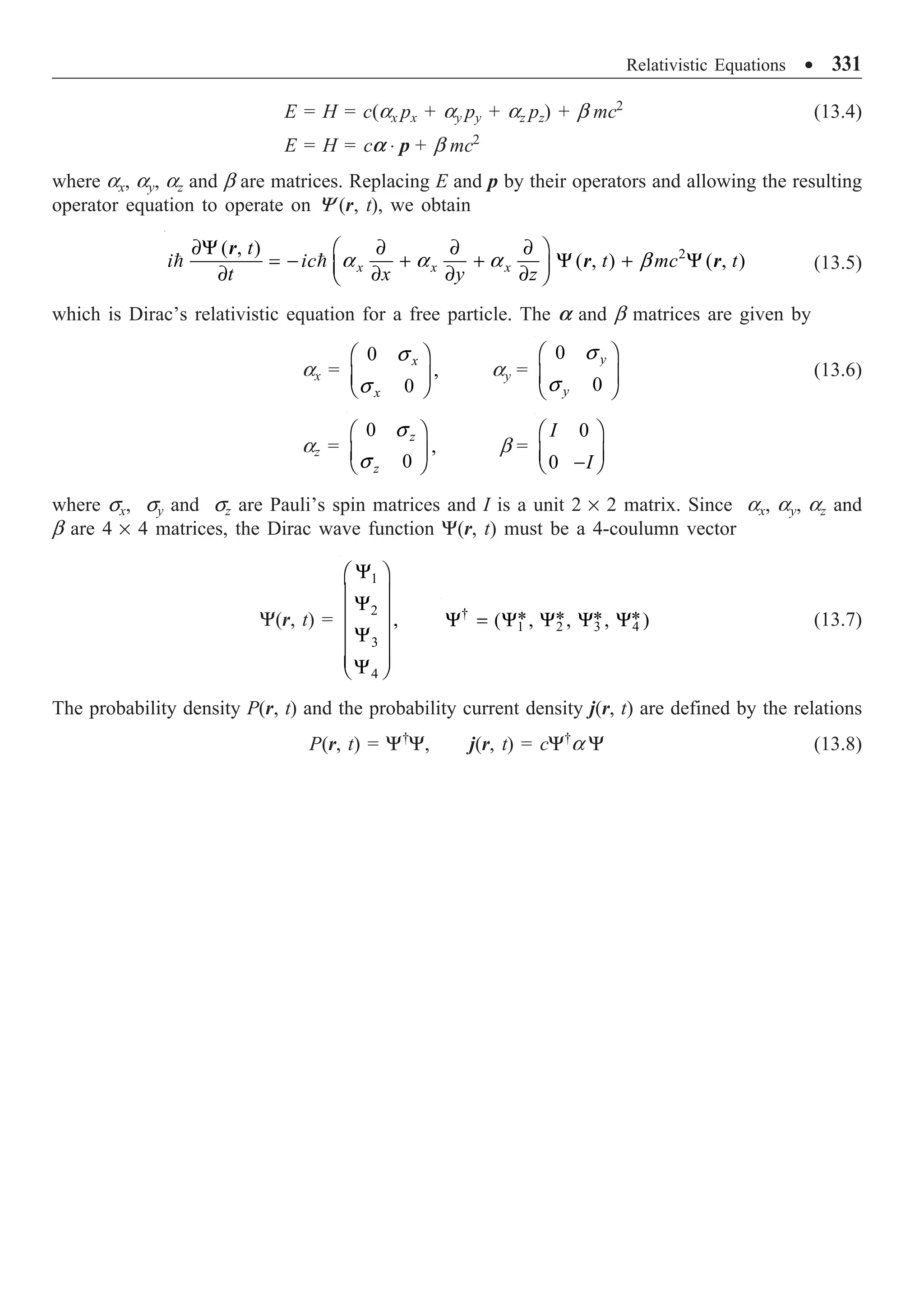 Relativistic Equations ∑ 331
E = H = c(ax px + ay py + az pz) + b mc2
(13.4)
E = H = ca ◊ p + b mc2
where ax, ay, az and b are matrices. Replacing E and p by their operators and allowing the resulting
operator equation to operate on Y (r, t), we obtain
2
( , )
( , ) ( , )
x x x
t
i ic t mc t
t x y z
∂Y ∂ ∂ ∂
Ê ˆ
= - + + Y + Y
Á ˜
∂ ∂ ∂ ∂
Ë ¯
  a a a b
r
r r (13.5)
which is Dirac’s relativistic equation for a free particle. The a and b matrices are given by
ax =
0
,
0
x
x
Ê ˆ
Á ˜
Ë ¯
s
s
ay =
0
0
y
y
Ê ˆ
Á ˜
Ë ¯
s
s
(13.6)
az =
0
,
0
z
z
Ê ˆ
Á ˜
Ë ¯
s
s
b =
0
0
I
I
Ê ˆ
Á ˜
-
Ë ¯
where sx, sy and sz are Pauli’s spin matrices and I is a unit 2 ¥ 2 matrix. Since ax, ay, az and
b are 4 ¥ 4 matrices, the Dirac wave function Y(r, t) must be a 4-coulumn vector
Y(r, t) =
1
2
3
4
,
Y
Ê ˆ
Á ˜
Y
Á ˜
Á ˜
Y
Á ˜
Á ˜
Y
Ë ¯
†
1 2 3 4
* * * *
( , , , )
Y = Y Y Y Y (13.7)
The probability density P(r, t) and the probability current density j(r, t) are defined by the relations
P(r, t) = Y†
Y, j(r, t) = cY†
a Y (13.8)
 