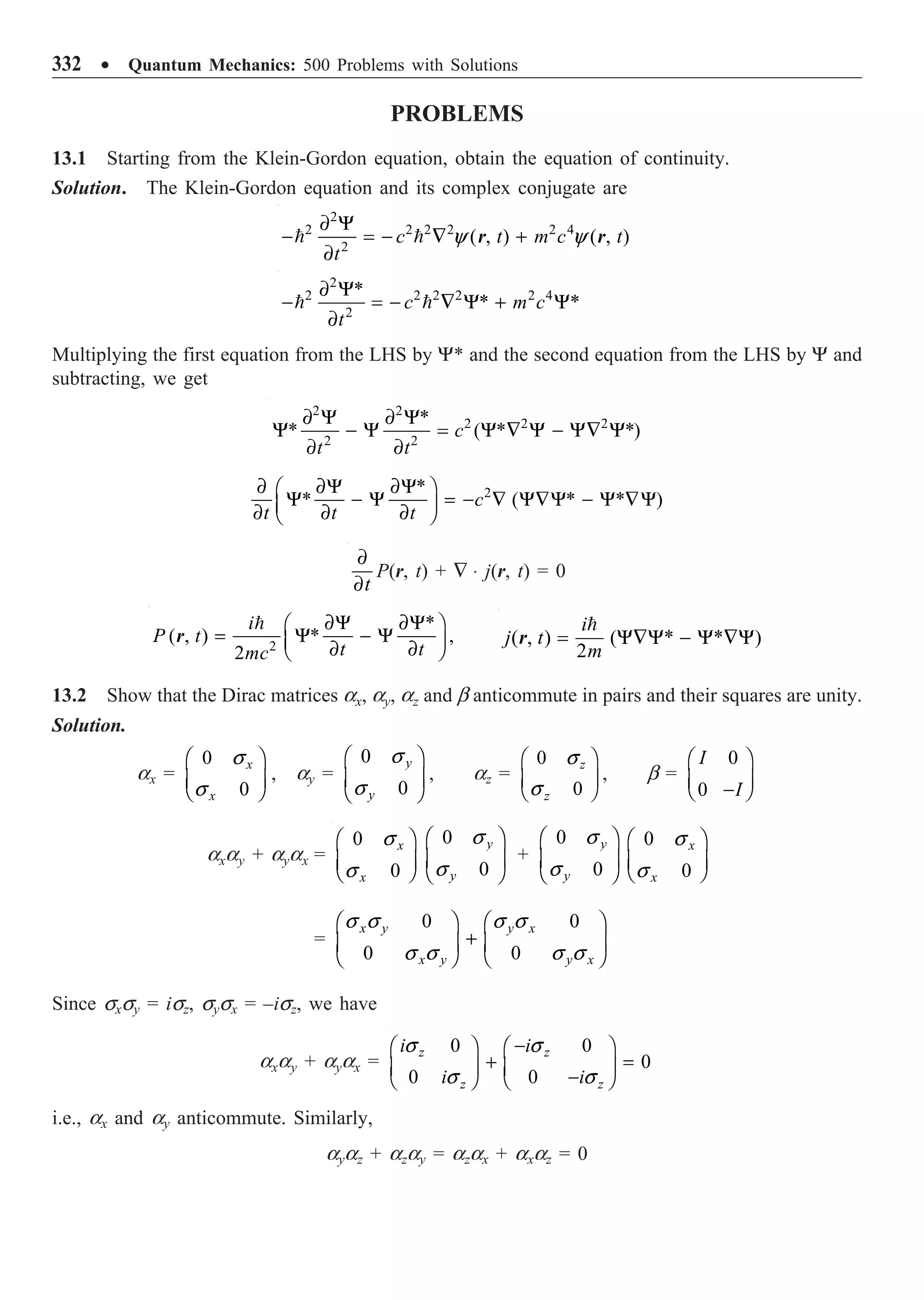 332 ∑ Quantum Mechanics: 500 Problems with Solutions
PROBLEMS
13.1 Starting from the Klein-Gordon equation, obtain the equation of continuity.
Solution. The Klein-Gordon equation and its complex conjugate are
2
2 2 2 2 2 4
2
( , ) ( , )
c t m c t
t
∂ Y
- = - — +
∂
  y y
r r
2
2 2 2 2 2 4
2
*
* *
c m c
t
∂ Y
- = - — Y + Y
∂
 
Multiplying the first equation from the LHS by Y* and the second equation from the LHS by Y and
subtracting, we get
2 2
2 2 2
2 2
*
* ( * *)
c
t t
∂ Y ∂ Y
Y - Y = Y — Y - Y— Y
∂ ∂
2
*
* ( * * )
c
t t t
∂ ∂Y ∂Y
Ê ˆ
Y - Y = - — Y—Y - Y —Y
Á ˜
∂ ∂ ∂
Ë ¯
t
∂
∂
P(r, t) + — ◊ j(r, t) = 0
2
*
( , ) * ,
2
i
P t
t t
mc
∂Y ∂Y
Ê ˆ
= Y - Y
Á ˜
∂ ∂
Ë ¯

r ( , ) ( * * )
2
i
j t
m
= Y—Y - Y —Y

r
13.2 Show that the Dirac matrices ax, ay, az and b anticommute in pairs and their squares are unity.
Solution.
ax =
0
0
x
x
Ê ˆ
Á ˜
Ë ¯
s
s
, ay =
0
0
y
y
Ê ˆ
Á ˜
Ë ¯
s
s
, az =
0
0
z
z
Ê ˆ
Á ˜
Ë ¯
s
s
, b =
0
0
I
I
Ê ˆ
Á ˜
-
Ë ¯
axay + ayax =
0
0
x
x
Ê ˆ
Á ˜
Ë ¯
s
s
0
0
y
y
Ê ˆ
Á ˜
Ë ¯
s
s
+
0
0
y
y
Ê ˆ
Á ˜
Ë ¯
s
s
0
0
x
x
Ê ˆ
Á ˜
Ë ¯
s
s
=
0 0
0 0
x y y x
x y y x
Ê ˆ Ê ˆ
+
Á ˜ Á ˜
Ë ¯ Ë ¯
s s s s
s s s s
Since sxsy = isz, sysx = –isz, we have
axay + ayax =
0 0
0
0 0
z z
z z
i i
i i
-
Ê ˆ Ê ˆ
+ =
Á ˜ Á ˜
-
Ë ¯ Ë ¯
s s
s s
i.e., ax and ay anticommute. Similarly,
ayaz + azay = azax + axaz = 0
 