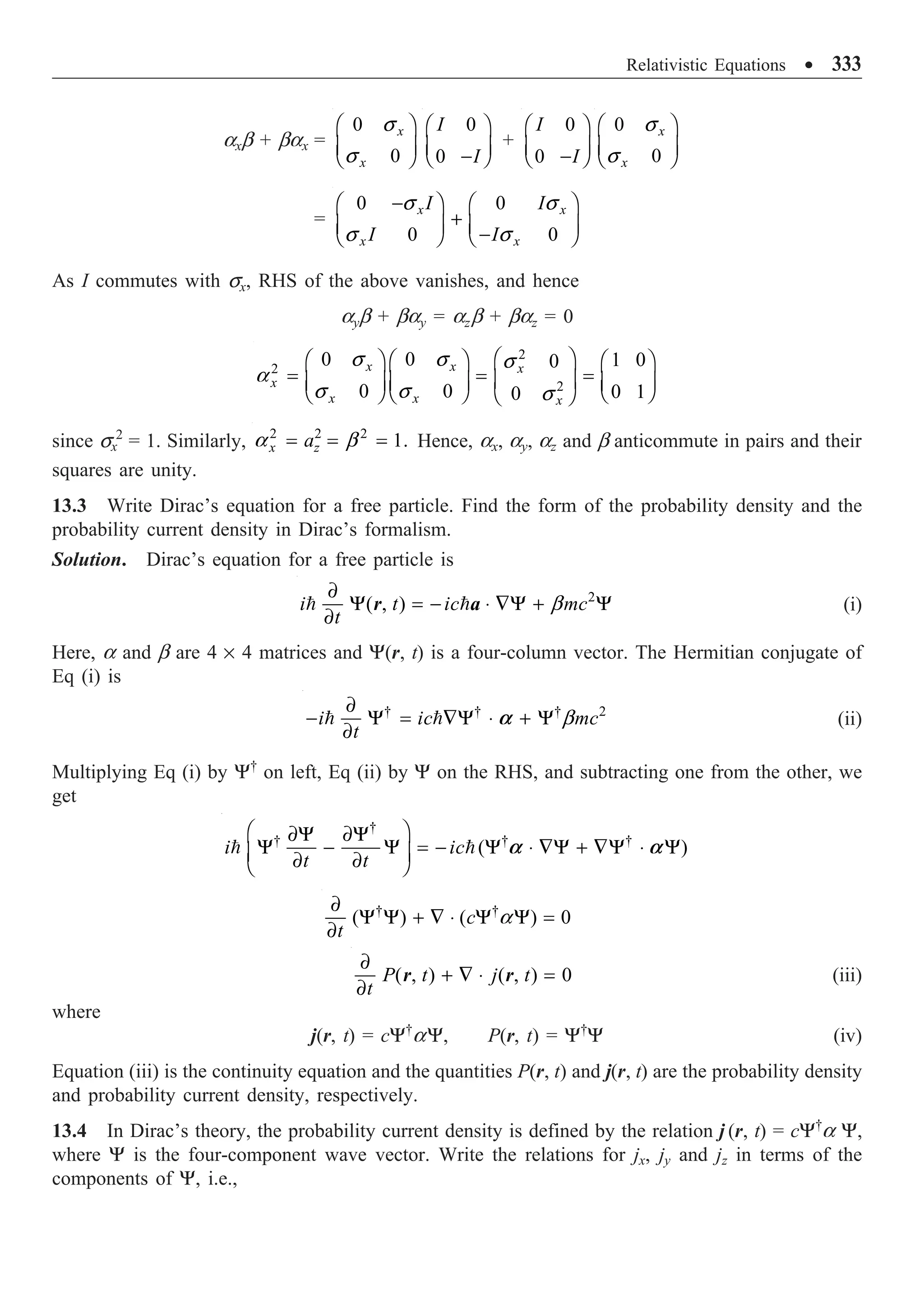 Relativistic Equations ∑ 333
axb + bax =
0
0
x
x
Ê ˆ
Á ˜
Ë ¯
s
s
0
0
I
I
Ê ˆ
Á ˜
-
Ë ¯
+
0
0
I
I
Ê ˆ
Á ˜
-
Ë ¯
0
0
x
x
Ê ˆ
Á ˜
Ë ¯
s
s
=
0 0
0 0
x x
x x
I I
I I
-
Ê ˆ Ê ˆ
+
Á ˜ Á ˜
-
Ë ¯ Ë ¯
s s
s s
As I commutes with sx, RHS of the above vanishes, and hence
ayb + bay = azb + baz = 0
2
2
2
0 0 1 0
0
0 0 0 1
0
x x x
x
x x x
Ê ˆ
Ê ˆ Ê ˆ Ê ˆ
= = =
Á ˜
Á ˜ Á ˜ Á ˜
Ë ¯
Ë ¯ Ë ¯ Ë ¯
s s s
a
s s s
since sx
2
= 1. Similarly, 2 2 2
1.
x z
a
= = =
a b Hence, ax, ay, az and b anticommute in pairs and their
squares are unity.
13.3 Write Dirac’s equation for a free particle. Find the form of the probability density and the
probability current density in Dirac’s formalism.
Solution. Dirac’s equation for a free particle is
b
∂
Y = - ◊ —Y + Y
∂
  2
( , )
i t ic mc
t
r a (i)
Here, a and b are 4 ¥ 4 matrices and Y(r, t) is a four-column vector. The Hermitian conjugate of
Eq (i) is
b
∂
- Y = —Y ◊ + Y
∂
 
† † † 2
i ic mc
t
a (ii)
Multiplying Eq (i) by Y†
on left, Eq (ii) by Y on the RHS, and subtracting one from the other, we
get
Ê ˆ
∂Y ∂Y
Y - Y = - Y ◊ —Y + —Y ◊ Y
Á ˜
∂ ∂
Ë ¯
 
†
† † †
( )
i ic
t t
a a
a
∂
Y Y + — ◊ Y Y =
∂
† †
( ) ( ) 0
c
t
∂
+ — ◊ =
∂
( , ) ( , ) 0
P t j t
t
r r (iii)
where
j(r, t) = cY†
aY, P(r, t) = Y†
Y (iv)
Equation (iii) is the continuity equation and the quantities P(r, t) and j(r, t) are the probability density
and probability current density, respectively.
13.4 In Dirac’s theory, the probability current density is defined by the relation j (r, t) = cY†
a Y,
where Y is the four-component wave vector. Write the relations for jx, jy and jz in terms of the
components of Y, i.e.,
 