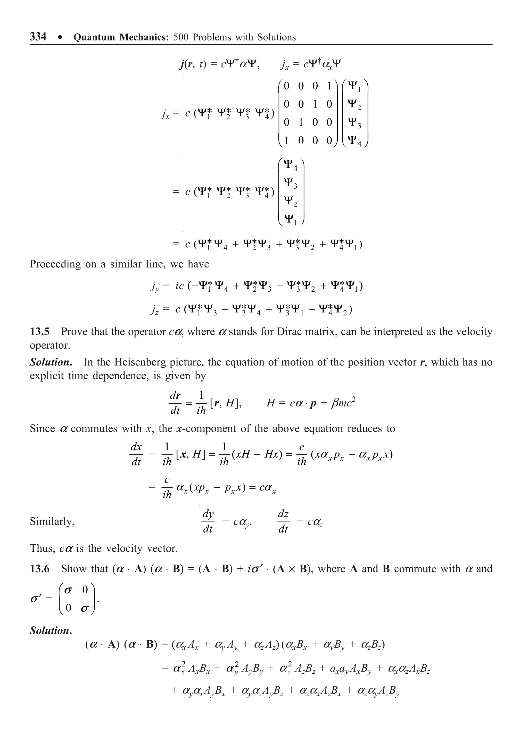 334 ∑ Quantum Mechanics: 500 Problems with Solutions
j(r, t) = cY†
aY, jx = cY†
axY
jx =
1
2
1 2 3 4
3
4
0 0 0 1
0 0 1 0
* * * *
( )
0 1 0 0
1 0 0 0
c
Y
Ê ˆ
Ê ˆ
Á ˜
Á ˜ Y
Á ˜
Á ˜
Y Y Y Y
Á ˜
Á ˜ Y
Á ˜
Á ˜
Á ˜ Á ˜
Y
Ë ¯ Ë ¯
=
4
3
1 2 3 4
2
1
* * * *
( )
c
Y
Ê ˆ
Á ˜
Y
Á ˜
Y Y Y Y
Á ˜
Y
Á ˜
Á ˜
Y
Ë ¯
= 1 4 2 3 3 2 4 1
* * * *
( )
c Y Y + Y Y + Y Y + Y Y
Proceeding on a similar line, we have
jy = 1 4 2 3 3 2 4 1
* * * *
( )
ic -Y Y + Y Y - Y Y + Y Y
jz = 1 3 2 4 3 1 4 2
* * * *
( )
c Y Y - Y Y + Y Y - Y Y
13.5 Prove that the operator ca, where a stands for Dirac matrix, can be interpreted as the velocity
operator.
Solution. In the Heisenberg picture, the equation of motion of the position vector r, which has no
explicit time dependence, is given by
1
[ , ],
d
H
dt i
=

r
r H = ca ◊ p + bmc2
Since a commutes with x, the x-component of the above equation reduces to
dx
dt
=
1 1
[ , ] ( ) ( )
x x x x
c
H xH Hx x p p x
i i i
= - = -
  
a a
x
= ( )
x x x x
c
xp p x c
i
- =

a a
Similarly,
dy
dt
= cay,
dz
dt
= caz
Thus, ca is the velocity vector.
13.6 Show that (a ◊ A) (a ◊ B) = (A ◊ B) + is ¢ ◊ (A ¥ B), where A and B commute with a and
s ¢ =
0
.
0
s
s
Ê ˆ
Á ˜
Ë ¯
Solution.
(a ◊ A) (a ◊ B) = (ax Ax + ay Ay + az Az) (axBx + ayBy + azBz)
= 2
x
a AxBx + 2
y
a AyBy + 2
z
a AzBz + axay AxBy + axazAxBz
+ ayaxAyBx + ayazAyBz + azaxAzBx + azayAzBy
 