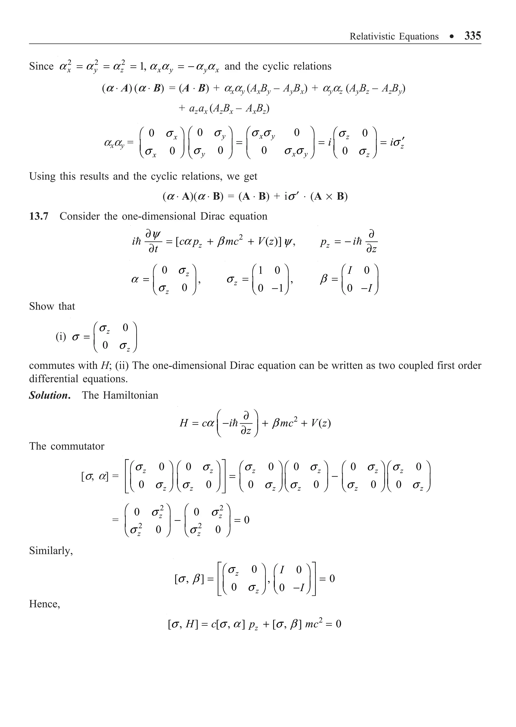 Relativistic Equations ∑ 335
Since 2 2 2
1,
x y z x y y x
= = = = -
a a a a a a a and the cyclic relations
(a ◊ A) (a ◊ B) = (A ◊ B) + axay (AxBy – AyBx) + ayaz (AyBz – AzBy)
+ azax (AzBx – AxBz)
axay =
0 0 0
0
0 0 0
0
y x y z
x
z
y x y z
x
i i
Ê ˆ Ê ˆ Ê ˆ
Ê ˆ
¢
= = =
Á ˜ Á ˜ Á ˜
Á ˜
Ë ¯ Ë ¯
Ë ¯ Ë ¯
s s s s
s
s
s s s s
s
Using this results and the cyclic relations, we get
(a ◊ A)(a ◊ B) = (A ◊ B) + is ¢ ◊ (A ¥ B)
13.7 Consider the one-dimensional Dirac equation
2
[ ( )]
z
i c p mc V z
t
∂
= + +
∂

y
a b y , z
p i
z
∂
= -
∂

0
,
0
z
z
Ê ˆ
= Á ˜
Ë ¯
s
a
s
1 0
,
0 1
z
Ê ˆ
= Á ˜
-
Ë ¯
s
0
0
I
I
Ê ˆ
= Á ˜
-
Ë ¯
b
Show that
(i)
0
0
z
z
Ê ˆ
= Á ˜
Ë ¯
s
s
s
commutes with H; (ii) The one-dimensional Dirac equation can be written as two coupled first order
differential equations.
Solution. The Hamiltonian
2
( )
H c i mc V z
z
∂
Ê ˆ
= - + +
Á ˜
∂
Ë ¯

a b
The commutator
[s, a] =
0 0 0 0 0 0
0 0 0 0 0 0
z z z z z z
z z z z z z
È ˘
Ê ˆ Ê ˆ Ê ˆ Ê ˆ Ê ˆ Ê ˆ
= -
Í ˙
Á ˜ Á ˜ Á ˜ Á ˜ Á ˜ Á ˜
Ë ¯ Ë ¯ Ë ¯ Ë ¯ Ë ¯ Ë ¯
Í ˙
Î ˚
s s s s s s
s s s s s s
=
2 2
2 2
0 0
0
0 0
z z
z z
Ê ˆ Ê ˆ
- =
Á ˜ Á ˜
Ë ¯ Ë ¯
s s
s s
Similarly,
0 0
[ , ] , 0
0 0
z
z
I
I
È ˘
Ê ˆ Ê ˆ
= =
Í ˙
Á ˜ Á ˜
-
Ë ¯
Ë ¯
Í ˙
Î ˚
s
s b
s
Hence,
2
[ , ] [ , ] [ , ] 0
z
H c p mc
= + =
s s a s b
 