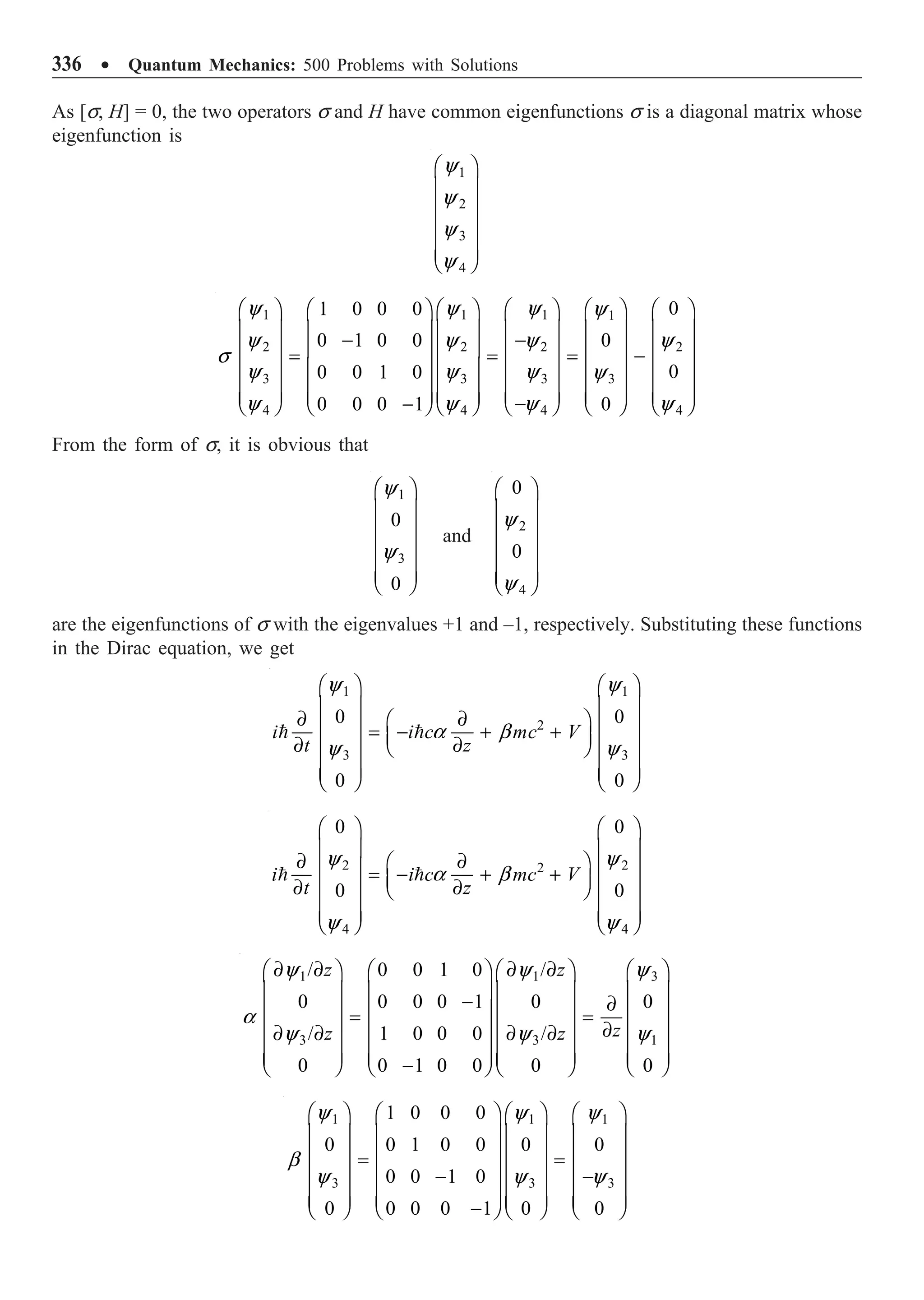 336 ∑ Quantum Mechanics: 500 Problems with Solutions
As [s, H] = 0, the two operators s and H have common eigenfunctions s is a diagonal matrix whose
eigenfunction is
1
2
3
4
Ê ˆ
Á ˜
Á ˜
Á ˜
Á ˜
Á ˜
Ë ¯
y
y
y
y
1 1 1 1
2 2 2 2
3 3 3 3
4 4 4 4
0
1 0 0 0
0 1 0 0 0
0
0 0 1 0
0 0 0 1 0
Ê ˆ Ê ˆ Ê ˆ Ê ˆ
Ê ˆ Ê ˆ
Á ˜ Á ˜ Á ˜ Á ˜
Á ˜ Á ˜
-
-
Á ˜ Á ˜ Á ˜ Á ˜
Á ˜ Á ˜
= = = -
Á ˜ Á ˜ Á ˜ Á ˜
Á ˜ Á ˜
Á ˜ Á ˜ Á ˜ Á ˜
Á ˜ Á ˜
Á ˜ Á ˜
Á ˜ Á ˜ Á ˜ Á ˜
-
-
Ë ¯ Ë ¯
Ë ¯ Ë ¯ Ë ¯ Ë ¯
y y y y
y y y y
s
y y y y
y y y y
From the form of s, it is obvious that
1
3
0
0
Ê ˆ
Á ˜
Á ˜
Á ˜
Á ˜
Á ˜
Ë ¯
y
y
and
2
4
0
0
Ê ˆ
Á ˜
Á ˜
Á ˜
Á ˜
Á ˜
Ë ¯
y
y
are the eigenfunctions of s with the eigenvalues +1 and –1, respectively. Substituting these functions
in the Dirac equation, we get
1 1
2
3 3
0 0
0 0
i i c mc V
t z
Ê ˆ Ê ˆ
Á ˜ Á ˜
∂ ∂
Ê ˆ
Á ˜ Á ˜
= - + +
Á ˜
∂ ∂
Á ˜ Á ˜
Ë ¯
Á ˜ Á ˜
Á ˜ Á ˜
Ë ¯ Ë ¯
 
y y
a b
y y
2 2
2
4 4
0 0
0 0
i i c mc V
t z
Ê ˆ Ê ˆ
Á ˜ Á ˜
∂ ∂
Ê ˆ
Á ˜ Á ˜
= - + +
Á ˜
Á ˜ Á ˜
∂ ∂
Ë ¯
Á ˜ Á ˜
Á ˜ Á ˜
Ë ¯ Ë ¯
 
y y
a b
y y
1 1 3
3 3 1
/ 0 0 1 0 /
0 0 0 0 1 0 0
/ 1 0 0 0 /
0 0 1 0 0 0 0
z z
z
z z
y y y
a
y y y
∂ ∂ ∂ ∂
Ê ˆ Ê ˆ Ê ˆ Ê ˆ
Á ˜ Á ˜ Á ˜ Á ˜
- ∂
Á ˜ Á ˜ Á ˜ Á ˜
= =
∂
Á ˜ Á ˜ Á ˜ Á ˜
∂ ∂ ∂ ∂
Á ˜ Á ˜ Á ˜ Á ˜
Á ˜ Á ˜ Á ˜ Á ˜
-
Ë ¯ Ë ¯ Ë ¯ Ë ¯
1 1 1
3 3 3
1 0 0 0
0 0 1 0 0 0 0
0 0 1 0
0 0 0 0 1 0 0
Ê ˆ Ê ˆ Ê ˆ Ê ˆ
Á ˜ Á ˜ Á ˜ Á ˜
Á ˜ Á ˜ Á ˜ Á ˜
= =
Á ˜ Á ˜ Á ˜ Á ˜
- -
Á ˜ Á ˜ Á ˜ Á ˜
Á ˜ Á ˜ Á ˜ Á ˜
-
Ë ¯ Ë ¯ Ë ¯ Ë ¯
y y y
b
y y y
 
