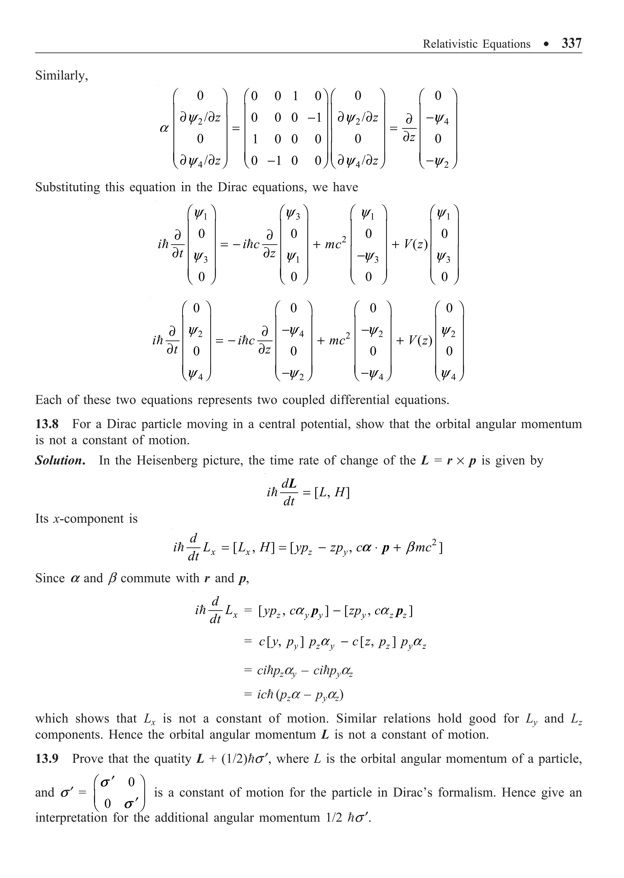 Relativistic Equations ∑ 337
Similarly,
2 2 4
4 4 2
0 0 0
0 0 1 0
/ /
0 0 0 1
0 0 0
1 0 0 0
/ /
0 1 0 0
z z
z
z z
y y y
a
y y y
Ê ˆ Ê ˆ Ê ˆ
Ê ˆ
Á ˜ Á ˜ Á ˜
Á ˜
∂ ∂ ∂ ∂ -
- ∂
Á ˜ Á ˜ Á ˜
Á ˜
= =
Á ˜ Á ˜ Á ˜
∂
Á ˜
Á ˜ Á ˜ Á ˜
Á ˜
Á ˜
Á ˜ Á ˜ Á ˜
∂ ∂ ∂ ∂ -
-
Ë ¯
Ë ¯ Ë ¯ Ë ¯
Substituting this equation in the Dirac equations, we have
1 3 1 1
2
3 1 3 3
0 0 0 0
( )
0 0 0 0
i i c mc V z
t z
Ê ˆ Ê ˆ Ê ˆ Ê ˆ
Á ˜ Á ˜ Á ˜ Á ˜
∂ ∂
Á ˜ Á ˜ Á ˜ Á ˜
= - + +
∂ ∂
Á ˜ Á ˜ Á ˜ Á ˜
-
Á ˜ Á ˜ Á ˜ Á ˜
Á ˜ Á ˜ Á ˜ Á ˜
Ë ¯ Ë ¯ Ë ¯ Ë ¯
 
y y y y
y y y y
2 4 2 2
2
4 2 4 4
0 0 0 0
( )
0 0 0 0
i i c mc V z
t z
Ê ˆ Ê ˆ Ê ˆ Ê ˆ
Á ˜ Á ˜ Á ˜ Á ˜
- -
∂ ∂
Á ˜ Á ˜ Á ˜ Á ˜
= - + +
Á ˜ Á ˜ Á ˜ Á ˜
∂ ∂
Á ˜ Á ˜ Á ˜ Á ˜
Á ˜ Á ˜ Á ˜ Á ˜
- -
Ë ¯ Ë ¯ Ë ¯ Ë ¯
 
y y y y
y y y y
Each of these two equations represents two coupled differential equations.
13.8 For a Dirac particle moving in a central potential, show that the orbital angular momentum
is not a constant of motion.
Solution. In the Heisenberg picture, the time rate of change of the L = r ¥ p is given by
[ , ]
d
i L H
dt
=

L
Its x-component is
2
[ , ] [ , ]
x x z y
d
i L L H yp zp c mc
dt
a
= = - ◊ +
 b
p
Since a and b commute with r and p,
x
d
i L
dt
 = [ , ] [ , ]
z y y y z z
yp c zp c
-
a a
p p
= [ , ] [ , ]
y z y z y z
c y p p c z p p
-
a a
= cipzay – cipyaz
= ic (pza – pyaz)
which shows that Lx is not a constant of motion. Similar relations hold good for Ly and Lz
components. Hence the orbital angular momentum L is not a constant of motion.
13.9 Prove that the quatity L + (1/2)s ¢, where L is the orbital angular momentum of a particle,
and s ¢ =
0
0
s
s
¢
Ê ˆ
Á ˜
¢
Ë ¯
is a constant of motion for the particle in Dirac’s formalism. Hence give an
interpretation for the additional angular momentum 1/2 s ¢.
 