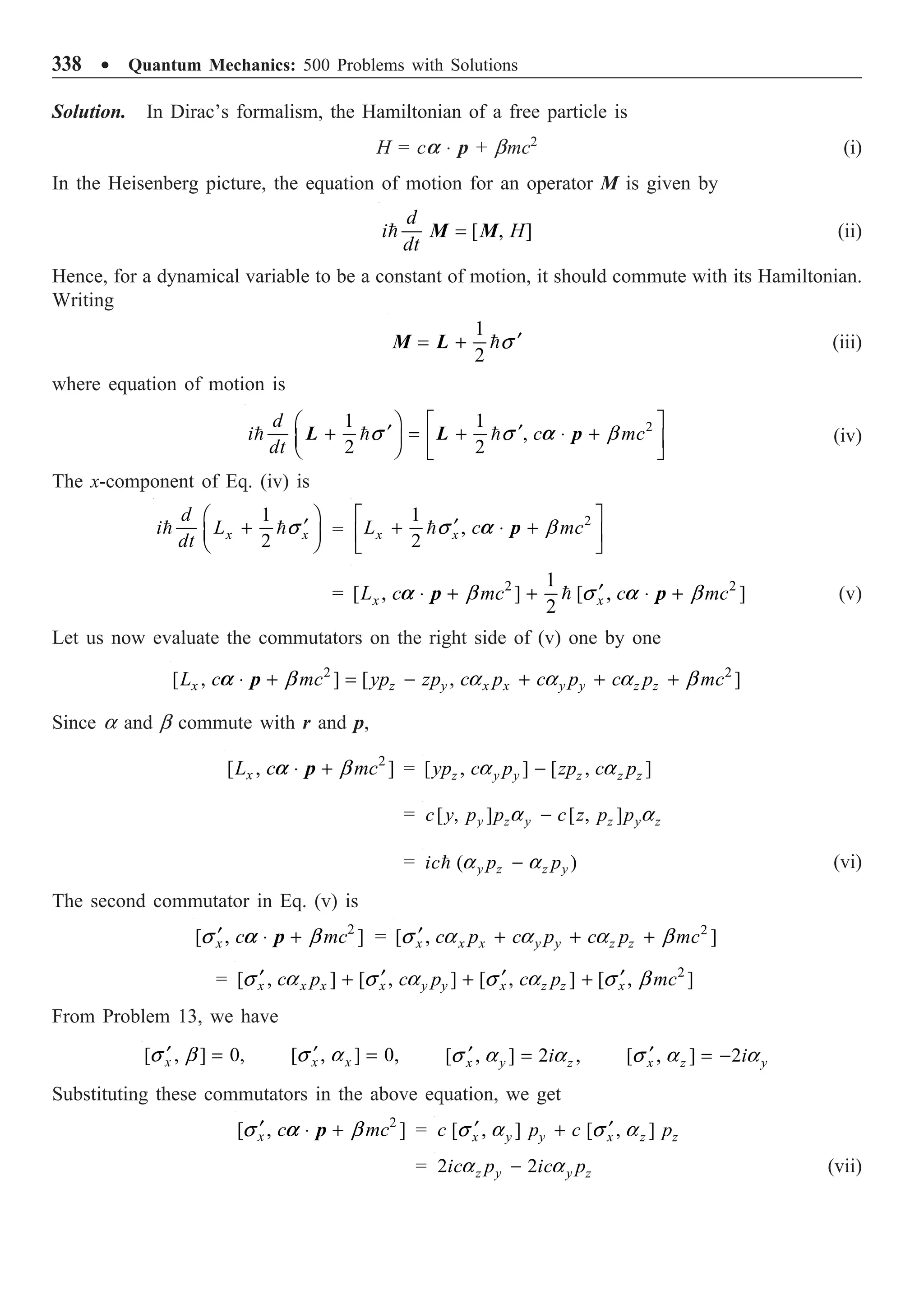 338 ∑ Quantum Mechanics: 500 Problems with Solutions
Solution. In Dirac’s formalism, the Hamiltonian of a free particle is
H = ca ◊ p + bmc2
(i)
In the Heisenberg picture, the equation of motion for an operator M is given by
[ , ]
d
i H
dt
=
 M M (ii)
Hence, for a dynamical variable to be a constant of motion, it should commute with its Hamiltonian.
Writing
1
2
¢
= + s
M L (iii)
where equation of motion is
2
1 1
,
2 2
d
i c mc
dt
a
Ê ˆ È ˘
¢ ¢
+ = + ◊ +
Á ˜ Í ˙
Ë ¯ Î ˚
  
s s b
L L p (iv)
The x-component of Eq. (iv) is
1
2
x x
d
i L
dt
Ê ˆ
¢
+
Á ˜
Ë ¯
 s =
2
1
,
2
x x
L c mc
a
È ˘
¢
+ ◊ +
Í ˙
Î ˚
s b
p
= 2 2
1
[ , ] [ , ]
2
x x
L c mc c mc
a a
¢
◊ + + ◊ +

b s b
p p (v)
Let us now evaluate the commutators on the right side of (v) one by one
2 2
[ , ] [ , ]
x z y x x y y z z
L c mc yp zp c p c p c p mc
a ◊ + = - + + +
b a a a b
p
Since a and b commute with r and p,
2
[ , ]
x
L c mc
a ◊ + b
p = [ , ] [ , ]
z y y z z z
yp c p zp c p
-
a a
= [ , ] [ , ]
y z y z y z
c y p p c z p p
-
a a
= ( )
y z z y
ic p p
-
 a a (vi)
The second commutator in Eq. (v) is
2
[ , ]
x c mc
a
¢ ◊ +
s b
p = 2
[ , ]
x x x y y z z
c p c p c p mc
¢ + + +
s a a a b
= 2
[ , ] [ , ] [ , ] [ , ]
x x x x y y x z z x
c p c p c p mc
¢ ¢ ¢ ¢
+ + +
s a s a s a s b
From Problem 13, we have
[ , ] 0,
x
¢ =
s b [ , ] 0,
x x
¢ =
s a [ , ] 2 ,
x y z
i
¢ =
s a a [ , ] 2
x z y
i
¢ = -
s a a
Substituting these commutators in the above equation, we get
2
[ , ]
x c mc
a
¢ ◊ +
s b
p = [ , ] [ , ]
x y y x z z
c p c p
¢ ¢
+
s a s a
= 2 2
z y y z
ic p ic p
-
a a (vii)
 