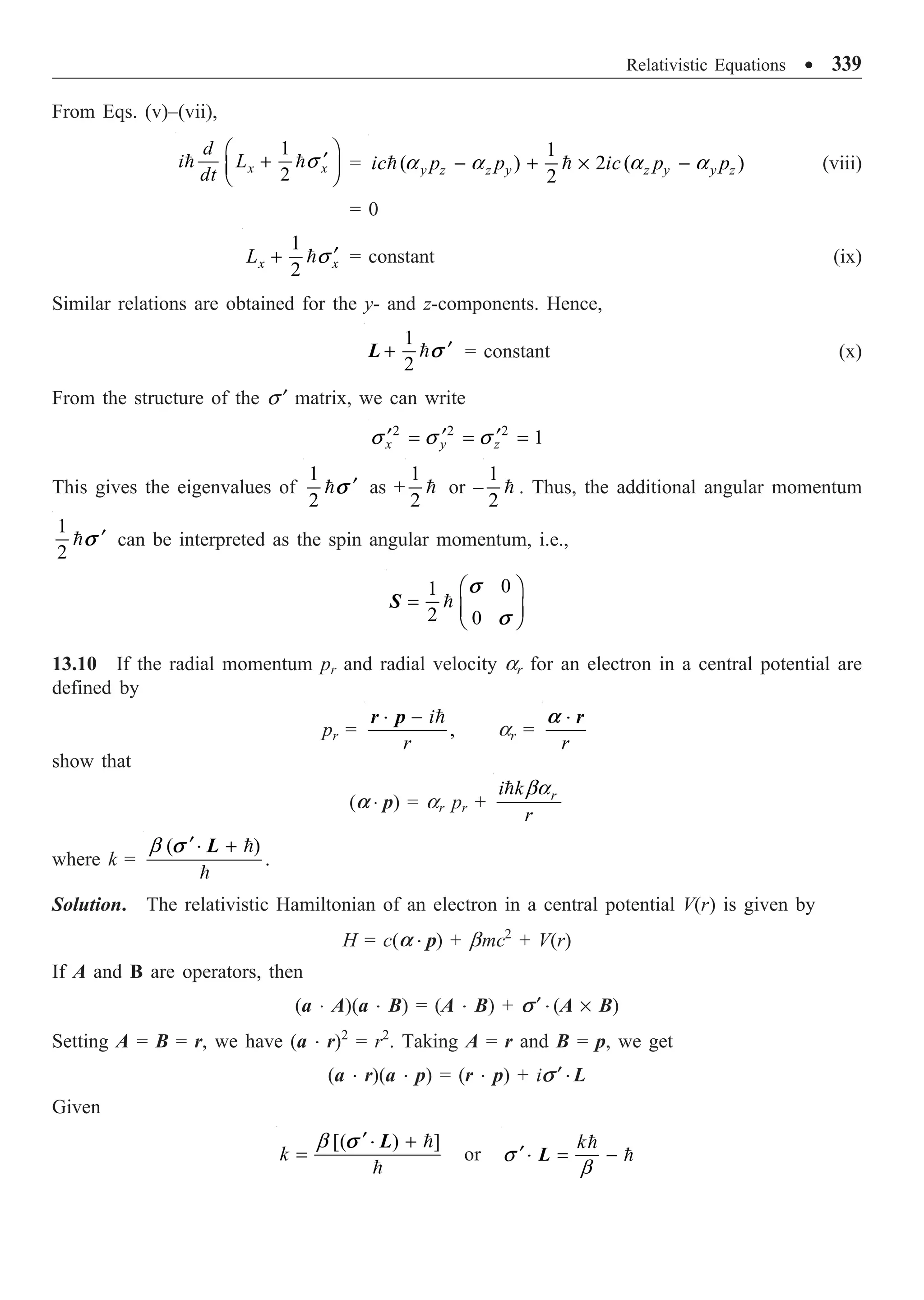 Relativistic Equations ∑ 339
From Eqs. (v)–(vii),
1
2
x x
d
i L
dt
Ê ˆ
¢
+
Á ˜
Ë ¯
 s =
1
( ) 2 ( )
2
y z z y z y y z
ic p p ic p p
- + ¥ -
 
a a a a (viii)
= 0
1
2
x x
L ¢
+ s = constant (ix)
Similar relations are obtained for the y- and z-components. Hence,
1
2
s ¢
+ 
L = constant (x)
From the structure of the s ¢ matrix, we can write
2 2 2
1
x y z
¢ ¢ ¢
= = =
s s s
This gives the eigenvalues of
1
2
s ¢
 as +
1
2
 or –
1
2
 . Thus, the additional angular momentum
1
2
s ¢
 can be interpreted as the spin angular momentum, i.e.,
0
1
2 0
s
s
Ê ˆ
= Á ˜
Ë ¯

S
13.10 If the radial momentum pr and radial velocity ar for an electron in a central potential are
defined by
pr = ,
i
r
- 
r p
◊
ar =
r
r
a ◊
show that
(a ◊ p) = ar pr + r
i k
r
 ba
where k =
( )
.
b ¢ + 

L
s ◊
Solution. The relativistic Hamiltonian of an electron in a central potential V(r) is given by
H = c(a ◊ p) + bmc2
+ V(r)
If A and B are operators, then
(a ◊ A)(a ◊ B) = (A ◊ B) + s¢ ◊ (A ¥ B)
Setting A = B = r, we have (a ◊ r)2
= r2
. Taking A = r and B = p, we get
(a ◊ r)(a ◊ p) = (r ◊ p) + is ¢ ◊ L
Given
[( ) ]
k
b ¢ +
=


L
s ◊
or
k
s
b
¢ = -


L
◊
 