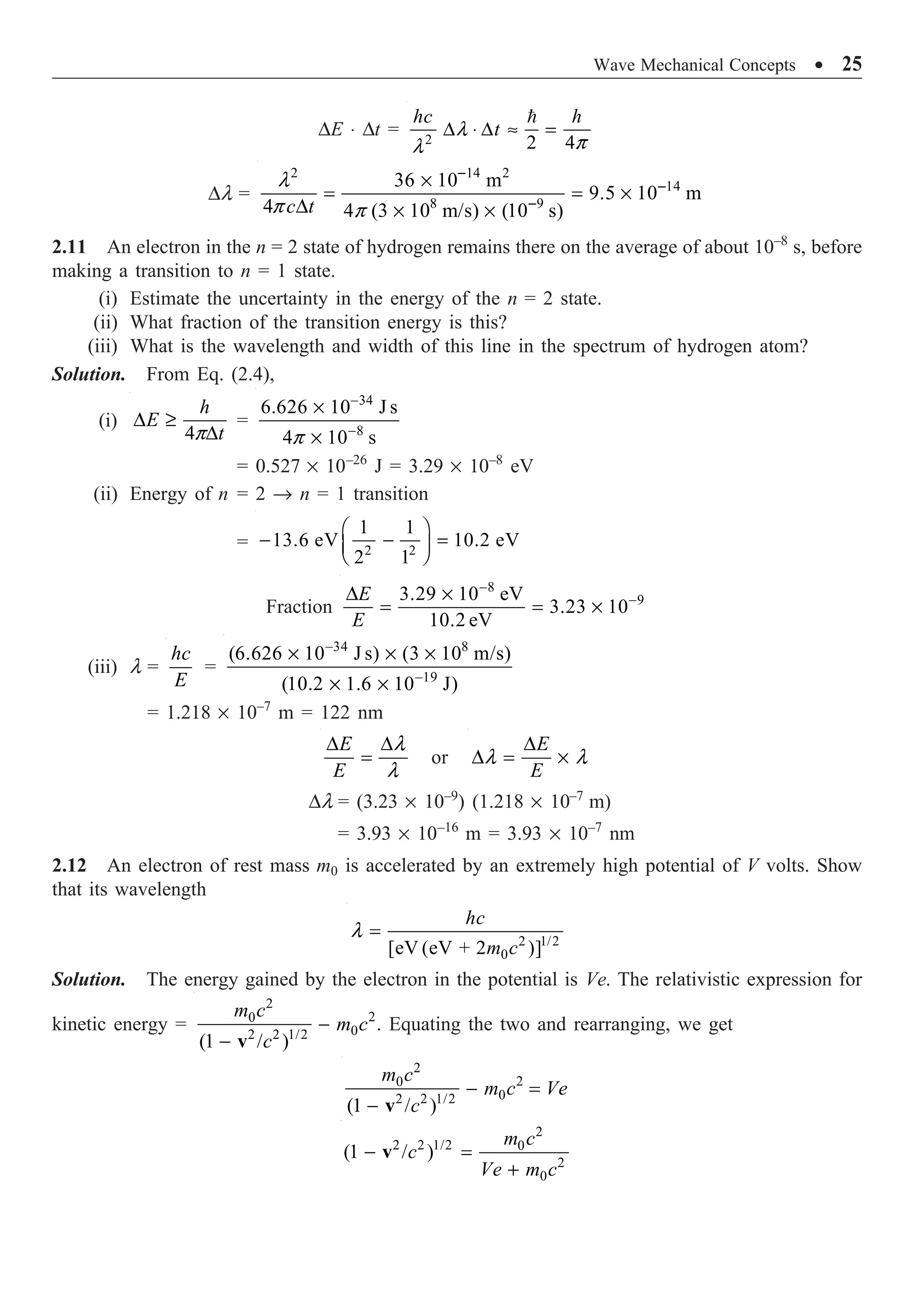 Wave Mechanical Concepts ∑ 25
DE ◊ Dt = 2 2 4
l
p
l
D ◊ D ª =

hc h
t
Dl =
2 14 2
14
8 9
36 10 m
9.5 10 m
4 4 (3 10 m/s) (10 s)
l
p p
-
-
-
¥
= = ¥
D ¥ ¥
c t
2.11 An electron in the n = 2 state of hydrogen remains there on the average of about 10–8
s, before
making a transition to n = 1 state.
(i) Estimate the uncertainty in the energy of the n = 2 state.
(ii) What fraction of the transition energy is this?
(iii) What is the wavelength and width of this line in the spectrum of hydrogen atom?
Solution. From Eq. (2.4),
(i)
4p
D ≥
D
h
E
t
=
34
8
6.626 10 J s
4 10 s
p
-
-
¥
¥
= 0.527 ¥ 10–26
J = 3.29 ¥ 10–8
eV
(ii) Energy of n = 2 Æ n = 1 transition
= 2 2
1 1
13.6 eV 10.2 eV
2 1
Ê ˆ
- - =
Á ˜
Ë ¯
Fraction
8
9
3.29 10 eV
3.23 10
10.2 eV
-
-
D ¥
= = ¥
E
E
(iii) l =
hc
E
=
34 8
19
(6.626 10 J s) (3 10 m/s)
(10.2 1.6 10 J)
-
-
¥ ¥ ¥
¥ ¥
= 1.218 ¥ 10–7
m = 122 nm
l
l
D D
=
E
E
or l l
D
D = ¥
E
E
Dl = (3.23 ¥ 10–9
) (1.218 ¥ 10–7
m)
= 3.93 ¥ 10–16
m = 3.93 ¥ 10–7
nm
2.12 An electron of rest mass m0 is accelerated by an extremely high potential of V volts. Show
that its wavelength
2 1/2
0
[eV (eV + 2 )]
l =
hc
m c
Solution. The energy gained by the electron in the potential is Ve. The relativistic expression for
kinetic energy =
2
2
0
0
2 2 1/2
(1 / )
m c
m c
c
-
- v
. Equating the two and rearranging, we get
2
2
0
0
2 2 1/2
(1 / )
m c
m c Ve
c
- =
- v
2
2 2 1/2 0
2
0
(1 / )
m c
c
Ve m c
- =
+
v
 