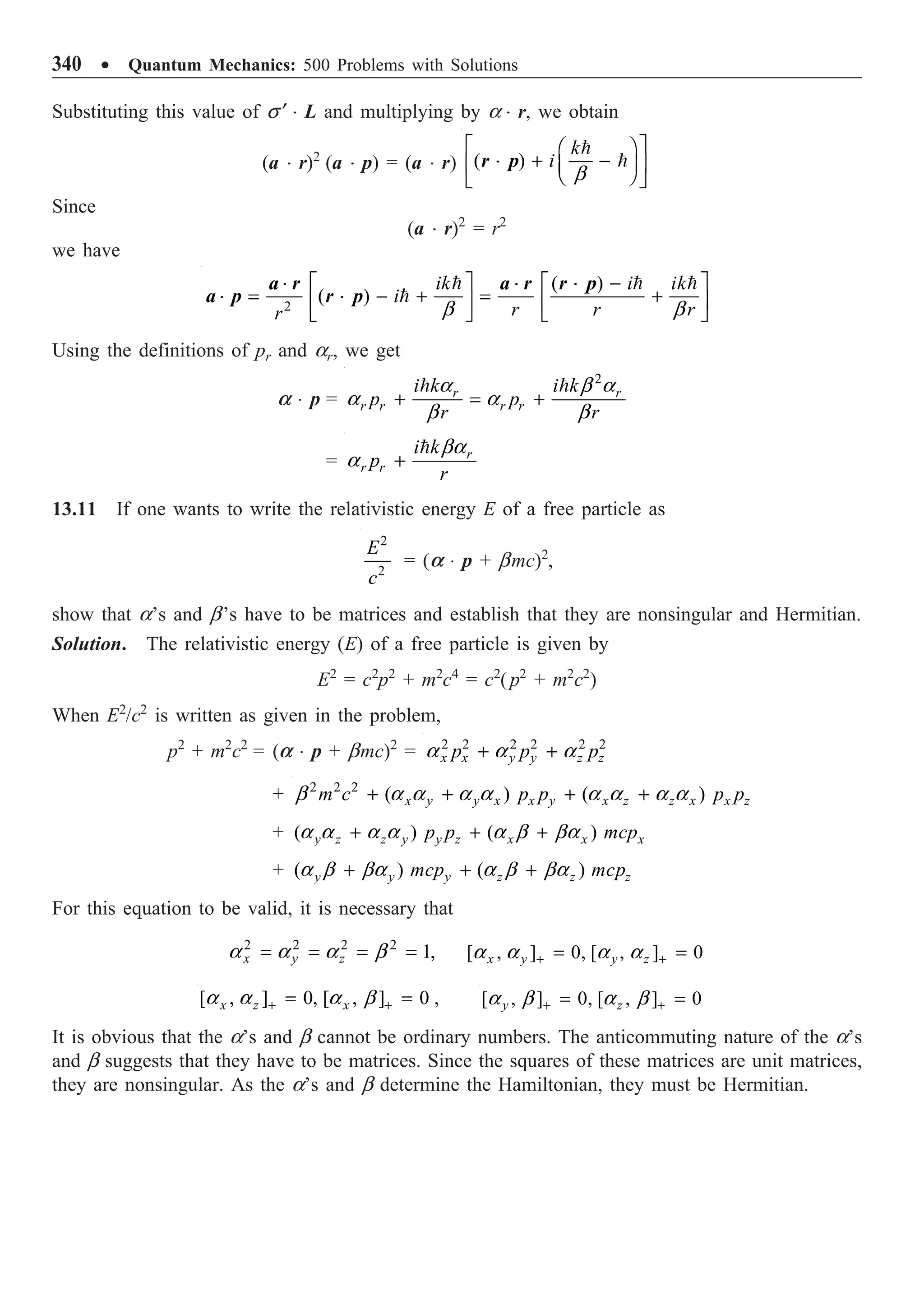 340 ∑ Quantum Mechanics: 500 Problems with Solutions
Substituting this value of s ¢ ◊ L and multiplying by a ◊ r, we obtain
(a ◊ r)2
(a ◊ p) = (a ◊ r) ( )
k
i
b
È ˘
Ê ˆ
+ -
Í ˙
Á ˜
Ë ¯
Î ˚


r p
◊
Since
(a ◊ r)2
= r2
we have
2
( )
( )
ik i ik
i
r r r
r b b
-
È ˘ È ˘
= - + = +
Í ˙ Í ˙
Î ˚ Î ˚
  

a r a r r p
a p r p
◊ ◊ ◊
◊ ◊
Using the definitions of pr and ar, we get
a ◊ p =
2
r r
r r r r
i k i k
p p
r r
+ = +
 
a b a
a a
b b
= r
r r
i k
p
r
+
 ba
a
13.11 If one wants to write the relativistic energy E of a free particle as
2
2
E
c
= (a ◊ p + bmc)2
,
show that a’s and b’s have to be matrices and establish that they are nonsingular and Hermitian.
Solution. The relativistic energy (E) of a free particle is given by
E2
= c2
p2
+ m2
c4
= c2
(p2
+ m2
c2
)
When E2
/c2
is written as given in the problem,
p2
+ m2
c2
= (a ◊ p + bmc)2
= 2 2 2 2 2 2
x x y y z z
p p p
+ +
a a a
+ 2 2 2
( ) ( )
x y y x x y x z z x x z
m c p p p p
+ + + +
b a a a a a a a a
+ ( ) ( )
y z z y y z x x x
p p mcp
+ + +
a a a a a b ba
+ ( ) ( )
y y y z z z
mcp mcp
+ + +
a b ba a b ba
For this equation to be valid, it is necessary that
2 2 2 2
1,
x y z
= = = =
a a a b [ , ] 0, [ , ] 0
x y y z
+ +
= =
a a a a
[ , ] 0, [ , ] 0
x z x
+ +
= =
a a a b , [ , ] 0, [ , ] 0
y z
+ +
= =
a b a b
It is obvious that the a’s and b cannot be ordinary numbers. The anticommuting nature of the a’s
and b suggests that they have to be matrices. Since the squares of these matrices are unit matrices,
they are nonsingular. As the a’s and b determine the Hamiltonian, they must be Hermitian.
 