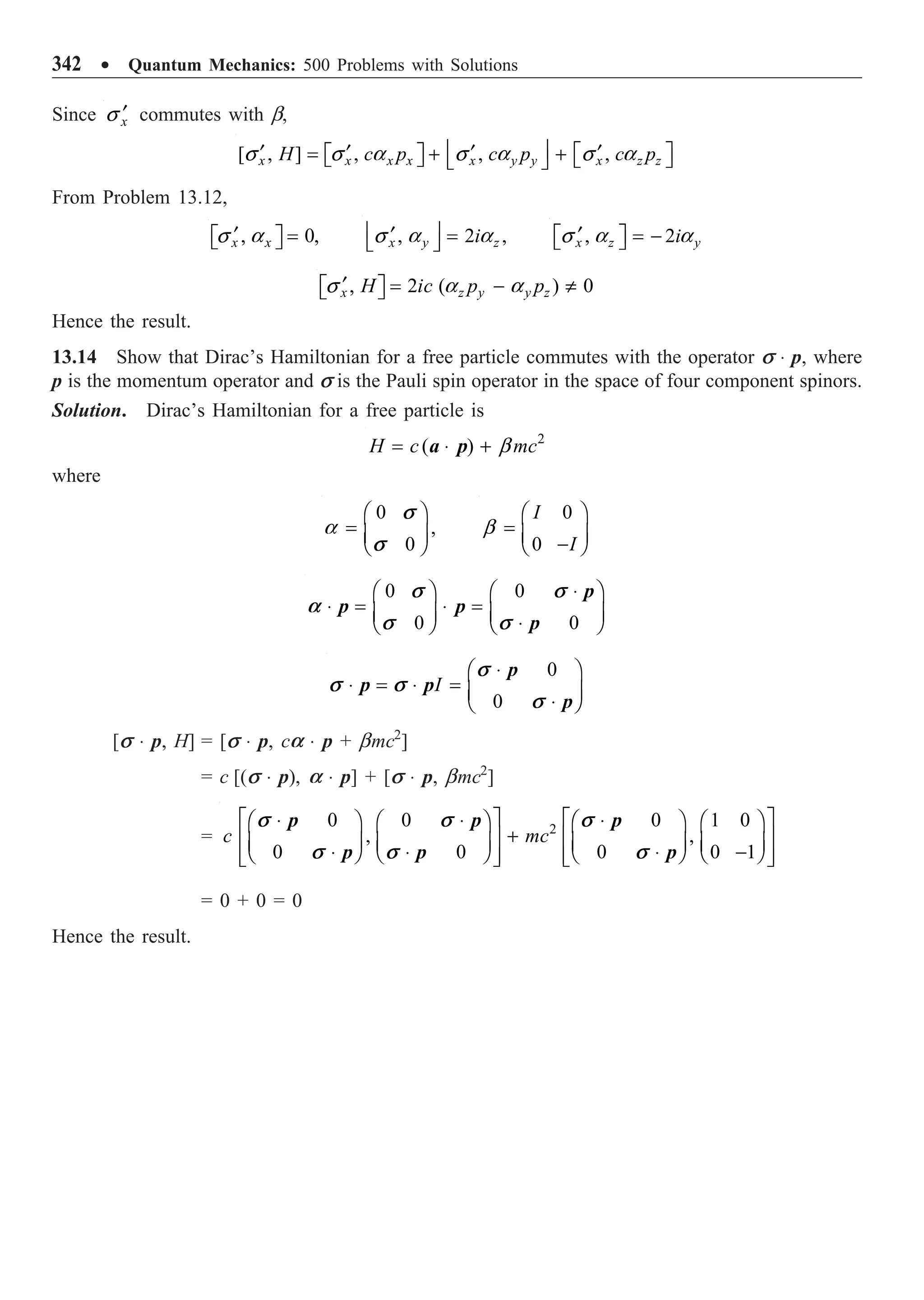 342 ∑ Quantum Mechanics: 500 Problems with Solutions
Since x
¢
s commutes with b,
[ , ] , , ,
x x x x x y y x z z
H c p c p c p
s s a s a s a
Í ˙
¢ ¢ ¢ ¢
È ˘
= + +
È ˘
Î ˚ Î ˚
Î ˚
From Problem 13.12,
, 0,
x x
¢ =
È ˘
Î ˚
s a , 2 ,
x y z
i
Í ˙
¢ =
Î ˚
s a a , 2
x z y
i
¢
È ˘ = -
Î ˚
s a a
, 2 ( ) 0
x z y y z
H ic p p
¢ = - π
È ˘
Î ˚
s a a
Hence the result.
13.14 Show that Dirac’s Hamiltonian for a free particle commutes with the operator s ◊ p, where
p is the momentum operator and s is the Pauli spin operator in the space of four component spinors.
Solution. Dirac’s Hamiltonian for a free particle is
2
( )
H c mc
= ◊ + b
a p
where
0
,
0
s
s
Ê ˆ
= Á ˜
Ë ¯
a
0
0
I
I
Ê ˆ
= Á ˜
-
Ë ¯
b
0 0
0 0
s s
a
s s
◊
Ê ˆ Ê ˆ
◊ = ◊ =
Á ˜ Á ˜
◊
Ë ¯ Ë ¯
p
p p
p
0
0
I
s
s s
s
◊
Ê ˆ
◊ = ◊ = Á ˜
◊
Ë ¯
p
p p
p
[s ◊ p, H] = [s ◊ p, ca ◊ p + bmc2
]
= c [(s ◊ p), a ◊ p] + [s ◊ p, bmc2
]
= 2
0 0 0 1 0
, ,
0 0 0 0 1
c mc
s s s
s s s
È ˘ È ˘
◊ ◊ ◊
Ê ˆ Ê ˆ Ê ˆ Ê ˆ
+
Í ˙ Í ˙
Á ˜ Á ˜ Á ˜ Á ˜
◊ ◊ ◊ -
Ë ¯ Ë ¯ Ë ¯ Ë ¯
Í ˙ Í ˙
Î ˚ Î ˚
p p p
p p p
= 0 + 0 = 0
Hence the result.
 