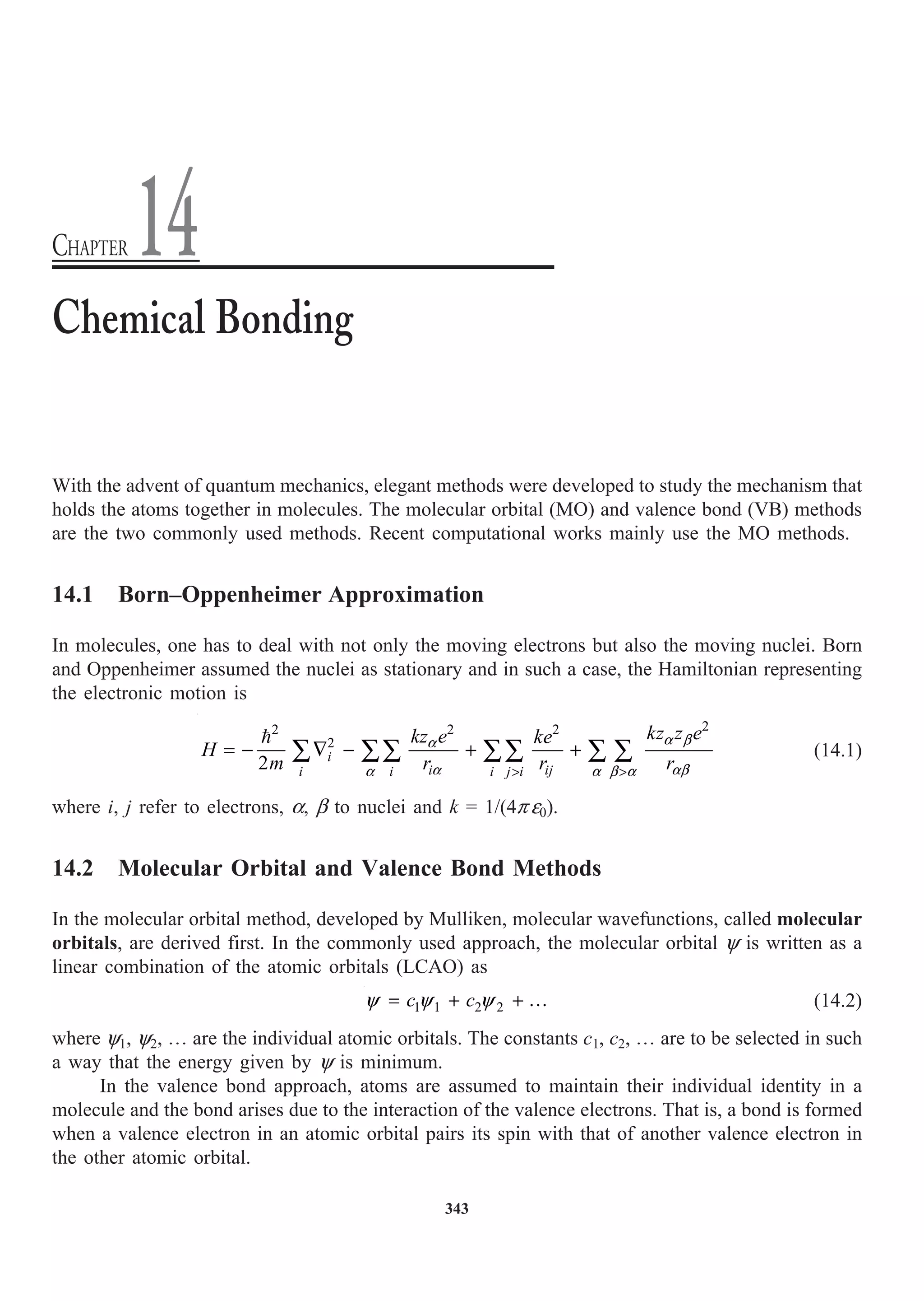 343
With the advent of quantum mechanics, elegant methods were developed to study the mechanism that
holds the atoms together in molecules. The molecular orbital (MO) and valence bond (VB) methods
are the two commonly used methods. Recent computational works mainly use the MO methods.
14.1 Born–Oppenheimer Approximation
In molecules, one has to deal with not only the moving electrons but also the moving nuclei. Born
and Oppenheimer assumed the nuclei as stationary and in such a case, the Hamiltonian representing
the electronic motion is

2
2
2 2
2
2 i
i ij
i i i j i
kz z e
kz e ke
H
m r r r
a b
a
a ab
a a b a
 
= - — - + +
Â ÂÂ ÂÂ Â Â (14.1)
where i, j refer to electrons, a, b to nuclei and k = 1/(4p e0).
14.2 Molecular Orbital and Valence Bond Methods
In the molecular orbital method, developed by Mulliken, molecular wavefunctions, called molecular
orbitals, are derived first. In the commonly used approach, the molecular orbital y is written as a
linear combination of the atomic orbitals (LCAO) as
1 1 2 2
c c
= + + …
y y y (14.2)
where y1, y2, º are the individual atomic orbitals. The constants c1, c2, º are to be selected in such
a way that the energy given by y is minimum.
In the valence bond approach, atoms are assumed to maintain their individual identity in a
molecule and the bond arises due to the interaction of the valence electrons. That is, a bond is formed
when a valence electron in an atomic orbital pairs its spin with that of another valence electron in
the other atomic orbital.
Chemical Bonding
CHAPTER 14
 