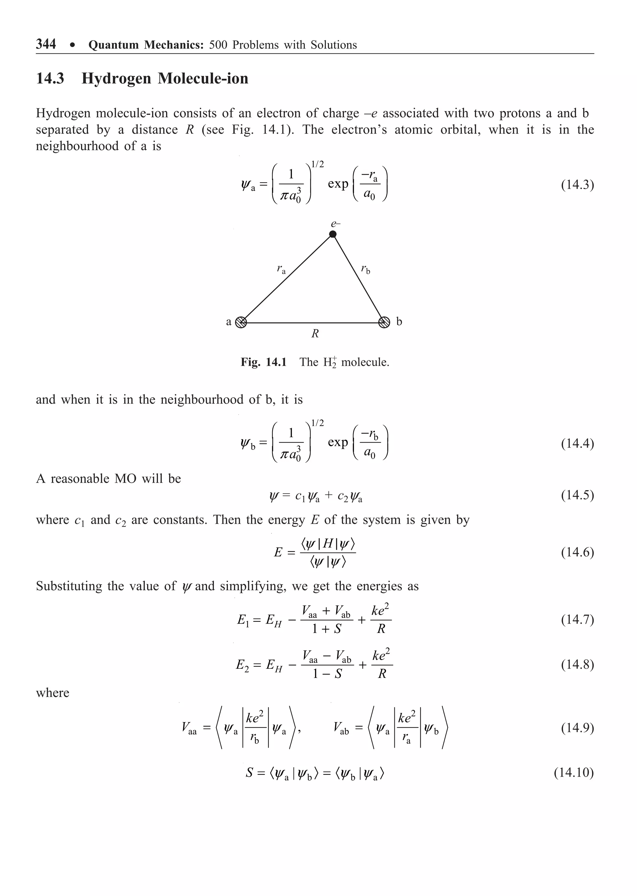 344 ∑ Quantum Mechanics: 500 Problems with Solutions
14.3 Hydrogen Molecule-ion
Hydrogen molecule-ion consists of an electron of charge –e associated with two protons a and b
separated by a distance R (see Fig. 14.1). The electron’s atomic orbital, when it is in the
neighbourhood of a is
1/2
a
a 3
0
0
1
exp
r
a
a
y
p
Ê ˆ -
Ê ˆ
= Á ˜ Á ˜
Ë ¯
Ë ¯
(14.3)
ra rb
a b
R
e_
and when it is in the neighbourhood of b, it is
1/2
b
b 3
0
0
1
exp
r
a
a
y
p
Ê ˆ -
Ê ˆ
= Á ˜ Á ˜
Ë ¯
Ë ¯
(14.4)
A reasonable MO will be
y = c1ya + c2ya (14.5)
where c1 and c2 are constants. Then the energy E of the system is given by
H
E
· | | Ò
=
· | Ò
y y
y y
(14.6)
Substituting the value of y and simplifying, we get the energies as
2
aa ab
1
1
H
V V ke
E E
S R
+
= - +
+
(14.7)
2
aa ab
2
1
H
V V ke
E E
S R
-
= - +
-
(14.8)
where
2
aa a a
b
,
ke
V
r
y y
=
2
ab a b
a
ke
V
r
y y
= (14.9)
a b b a
| |
S y y y y
= · Ò = · Ò (14.10)
Fig. 14.1 The H+
2 molecule.
 
