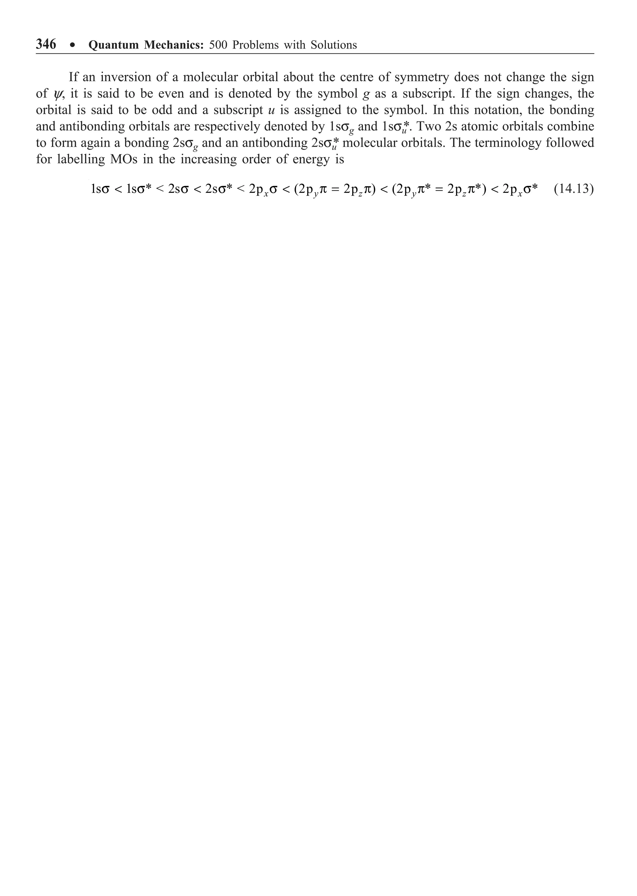 346 ∑ Quantum Mechanics: 500 Problems with Solutions
If an inversion of a molecular orbital about the centre of symmetry does not change the sign
of y, it is said to be even and is denoted by the symbol g as a subscript. If the sign changes, the
orbital is said to be odd and a subscript u is assigned to the symbol. In this notation, the bonding
and antibonding orbitals are respectively denoted by 1ssg and 1ssu
*. Two 2s atomic orbitals combine
to form again a bonding 2ssg and an antibonding 2ssu
* molecular orbitals. The terminology followed
for labelling MOs in the increasing order of energy is
1s 1s *  2s 2s *  2p (2p 2p ) (2p * 2p *) 2p *
x y z y z x
s  s s  s s  p = p  p = p  s (14.13)
 