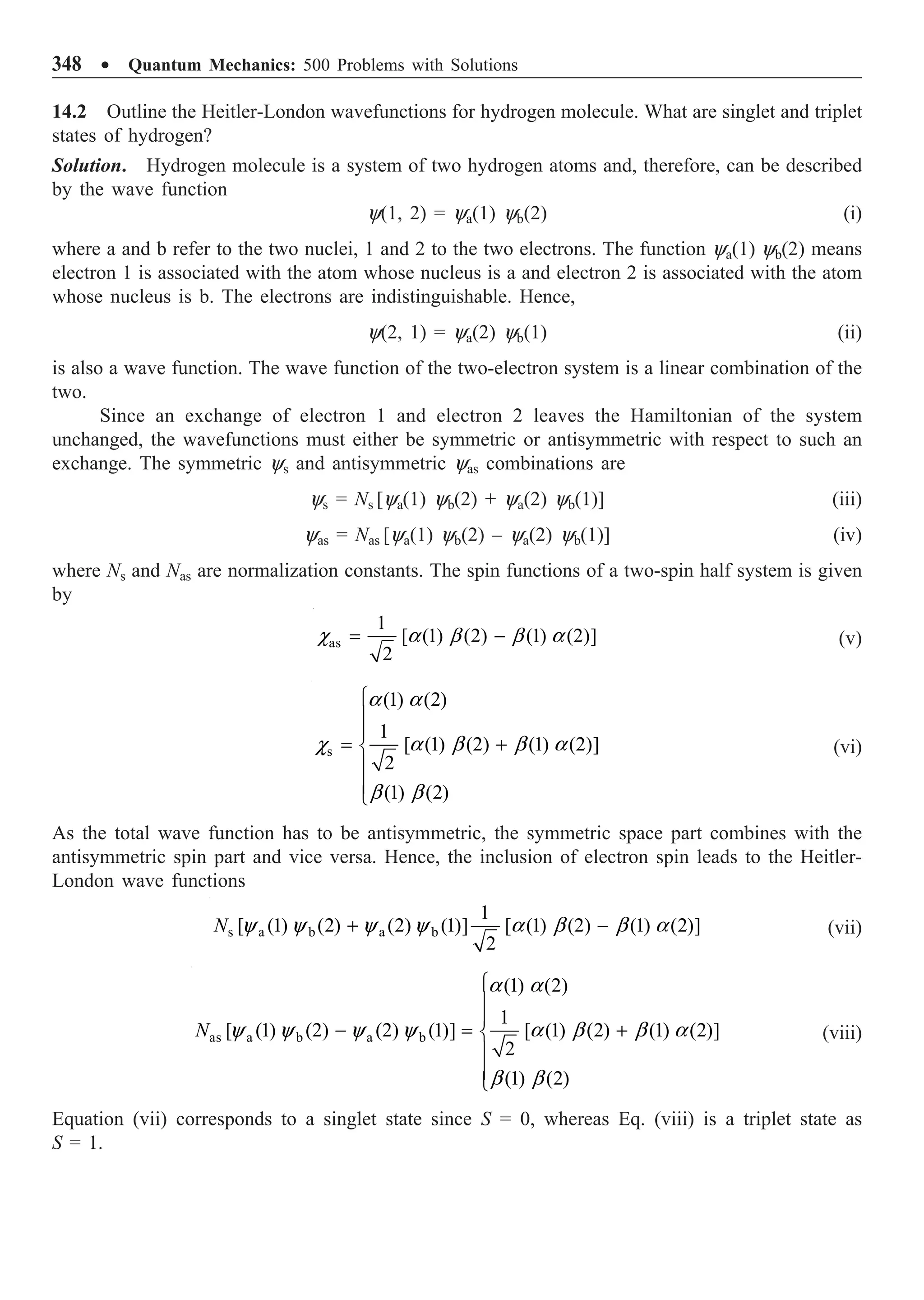 348 ∑ Quantum Mechanics: 500 Problems with Solutions
14.2 Outline the Heitler-London wavefunctions for hydrogen molecule. What are singlet and triplet
states of hydrogen?
Solution. Hydrogen molecule is a system of two hydrogen atoms and, therefore, can be described
by the wave function
y(1, 2) = ya(1) yb(2) (i)
where a and b refer to the two nuclei, 1 and 2 to the two electrons. The function ya(1) yb(2) means
electron 1 is associated with the atom whose nucleus is a and electron 2 is associated with the atom
whose nucleus is b. The electrons are indistinguishable. Hence,
y(2, 1) = ya(2) yb(1) (ii)
is also a wave function. The wave function of the two-electron system is a linear combination of the
two.
Since an exchange of electron 1 and electron 2 leaves the Hamiltonian of the system
unchanged, the wavefunctions must either be symmetric or antisymmetric with respect to such an
exchange. The symmetric ys and antisymmetric yas combinations are
ys = Ns [ya(1) yb(2) + ya(2) yb(1)] (iii)
yas = Nas [ya(1) yb(2) – ya(2) yb(1)] (iv)
where Ns and Nas are normalization constants. The spin functions of a two-spin half system is given
by
as
1
[ (1) (2) (1) (2)]
2
= -
c a b b a (v)
s
(1) (2)
1
[ (1) (2) (1) (2)]
2
(1) (2)
Ï
Ô
Ô
= +
Ì
Ô
Ô
Ó
a a
c a b b a
b b
(vi)
As the total wave function has to be antisymmetric, the symmetric space part combines with the
antisymmetric spin part and vice versa. Hence, the inclusion of electron spin leads to the Heitler-
London wave functions
s a b a b
1
[ (1) (2) (2) (1)] [ (1) (2) (1) (2)]
2
N + -
y y y y a b b a (vii)
as a b a b
(1) (2)
1
[ (1) (2) (2) (1)] [ (1) (2) (1) (2)]
2
(1) (2)
N
Ï
Ô
Ô
- = +
Ì
Ô
Ô
Ó
a a
y y y y a b b a
b b
(viii)
Equation (vii) corresponds to a singlet state since S = 0, whereas Eq. (viii) is a triplet state as
S = 1.
 
