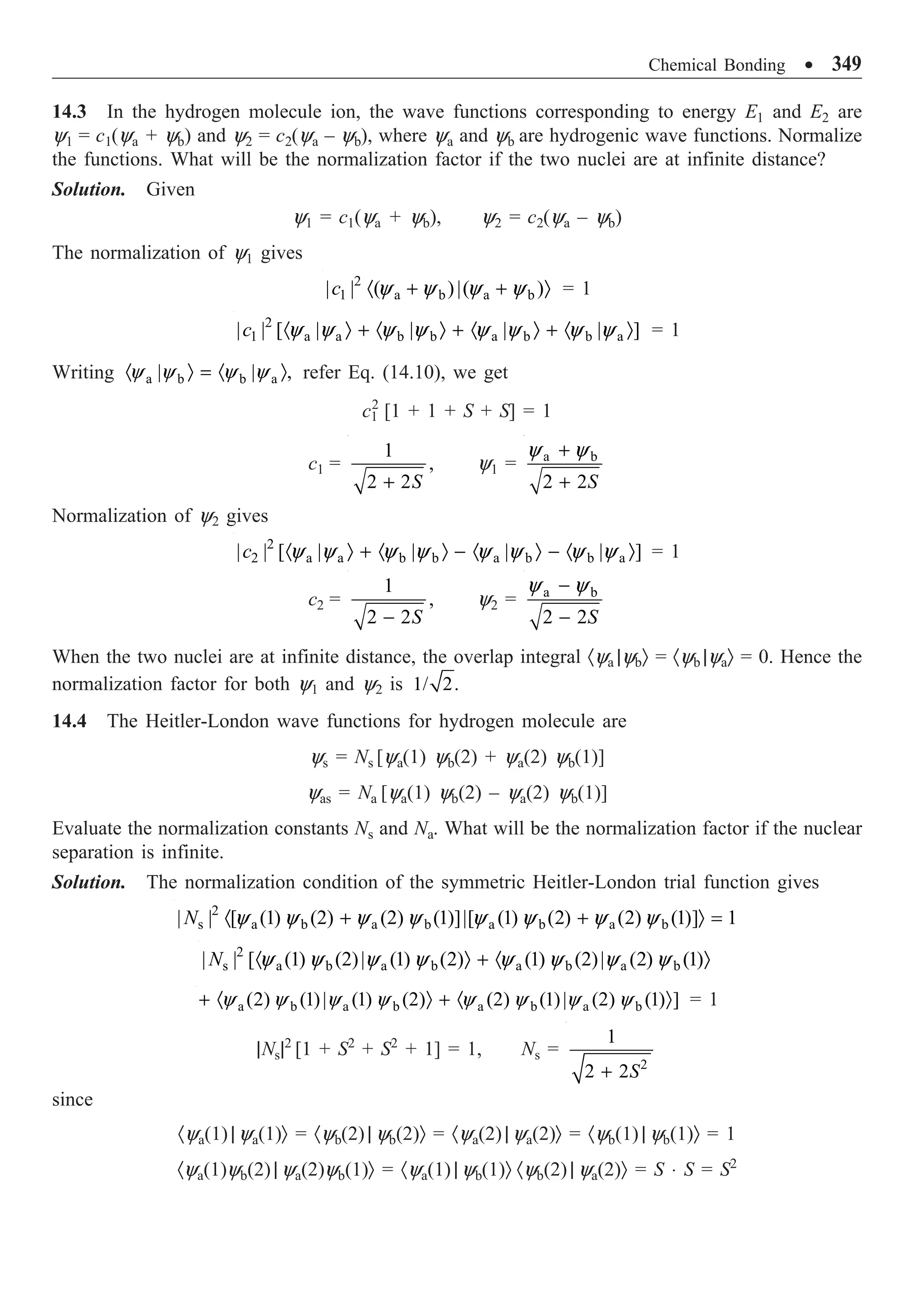 Chemical Bonding ∑ 349
14.3 In the hydrogen molecule ion, the wave functions corresponding to energy E1 and E2 are
y1 = c1(ya + yb) and y2 = c2(ya – yb), where ya and yb are hydrogenic wave functions. Normalize
the functions. What will be the normalization factor if the two nuclei are at infinite distance?
Solution. Given
y1 = c1(ya + yb), y2 = c2(ya – yb)
The normalization of y1 gives
2
1 a b a b
| | ( )|( )
c · + + Ò
y y y y = 1
2
1 a a b b a b b a
| | [ | | | | ]
c · Ò + · Ò + · Ò + · Ò
y y y y y y y y = 1
Writing a b b a
| | ,
· Ò = · Ò
y y y y refer Eq. (14.10), we get
c1
2
[1 + 1 + S + S] = 1
c1 =
1
,
2 2S
+
y1 = a b
2 2S
+
+
y y
Normalization of y2 gives
2
2 a a b b a b b a
| | [ | | | | ]
c · Ò + · Ò - · Ò - · Ò
y y y y y y y y = 1
c2 =
1
,
2 2S
-
y2 = a b
2 2S
-
-
y y
When the two nuclei are at infinite distance, the overlap integral ·ya |ybÒ = ·yb |yaÒ = 0. Hence the
normalization factor for both y1 and y2 is 1/ 2.
14.4 The Heitler-London wave functions for hydrogen molecule are
ys = Ns [ya(1) yb(2) + ya(2) yb(1)]
yas = Na [ya(1) yb(2) – ya(2) yb(1)]
Evaluate the normalization constants Ns and Na. What will be the normalization factor if the nuclear
separation is infinite.
Solution. The normalization condition of the symmetric Heitler-London trial function gives
2
s a b a b a b a b
| | [ (1) (2) (2) (1)]|[ (1) (2) (2) (1)] 1
N · + + Ò =
y y y y y y y y
2
s a b a b a b a b
| | [ (1) (2)| (1) (2) (1) (2)| (2) (1)
N · Ò + · Ò
y y y y y y y y
a b a b a b a b
(2) (1)| (1) (2) (2) (1)| (2) (1) ]
+ · Ò + · Ò
y y y y y y y y = 1
|Ns|2
[1 + S2
+ S2
+ 1] = 1, Ns =
2
1
2 2S
+
since
·ya(1) | ya(1)Ò = ·yb(2) | yb(2)Ò = ·ya(2) | ya(2)Ò = ·yb(1) | yb(1)Ò = 1
·ya(1)yb(2) | ya(2)yb(1)Ò = ·ya(1) | yb(1)Ò ·yb(2) | ya(2)Ò = S ◊ S = S2
 
