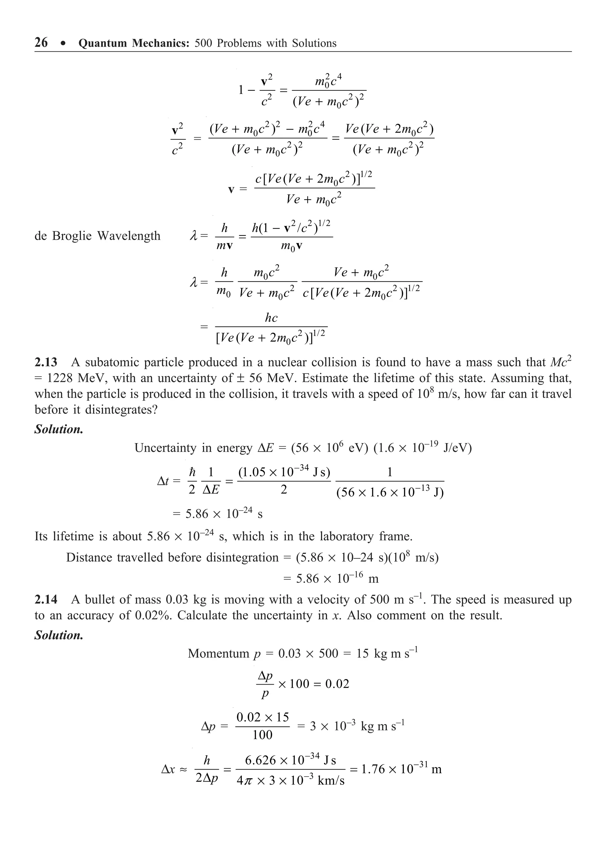 26 ∑ Quantum Mechanics: 500 Problems with Solutions
2 4
2
0
2 2 2
0
1
( )
m c
c Ve m c
- =
+
v
2
2
c
v
=
2 2 2 4 2
0 0 0
2 2 2 2
0 0
( ) ( 2 )
( ) ( )
+ - +
=
+ +
Ve m c m c Ve Ve m c
Ve m c Ve m c
v =
2 1/2
0
2
0
[ ( 2 )]
+
+
c Ve Ve m c
Ve m c
de Broglie Wavelength l =
2 2 1/2
0
(1 / )
h h c
m m
-
=
v
v v
l =
2 2
0 0
2 2 1/2
0 0 0
[ ( 2 )]
+
+ +
m c Ve m c
h
m Ve m c c Ve Ve m c
= 2 1/2
0
[ ( 2 )]
+
hc
Ve Ve m c
2.13 A subatomic particle produced in a nuclear collision is found to have a mass such that Mc2
= 1228 MeV, with an uncertainty of ± 56 MeV. Estimate the lifetime of this state. Assuming that,
when the particle is produced in the collision, it travels with a speed of 108
m/s, how far can it travel
before it disintegrates?
Solution.
Uncertainty in energy DE = (56 ¥ 106
eV) (1.6 ¥ 10–19
J/eV)
Dt =
34
13
1 (1.05 10 J s) 1
2 2 (56 1.6 10 J)
-
-
¥
=
D ¥ ¥

E
= 5.86 ¥ 10–24
s
Its lifetime is about 5.86 ¥ 10–24
s, which is in the laboratory frame.
Distance travelled before disintegration = (5.86 ¥ 10–24 s)(108
m/s)
= 5.86 ¥ 10–16
m
2.14 A bullet of mass 0.03 kg is moving with a velocity of 500 m s–1
. The speed is measured up
to an accuracy of 0.02%. Calculate the uncertainty in x. Also comment on the result.
Solution.
Momentum p = 0.03 ¥ 500 = 15 kg m s–1
100 0.02
D
¥ =
p
p
Dp =
0.02 15
100
¥
= 3 ¥ 10–3
kg m s–1
Dx ª
34
31
3
6.626 10 J s
1.76 10 m
2 4 3 10 km/s
p
-
-
-
¥
= = ¥
D ¥ ¥
h
p
 
