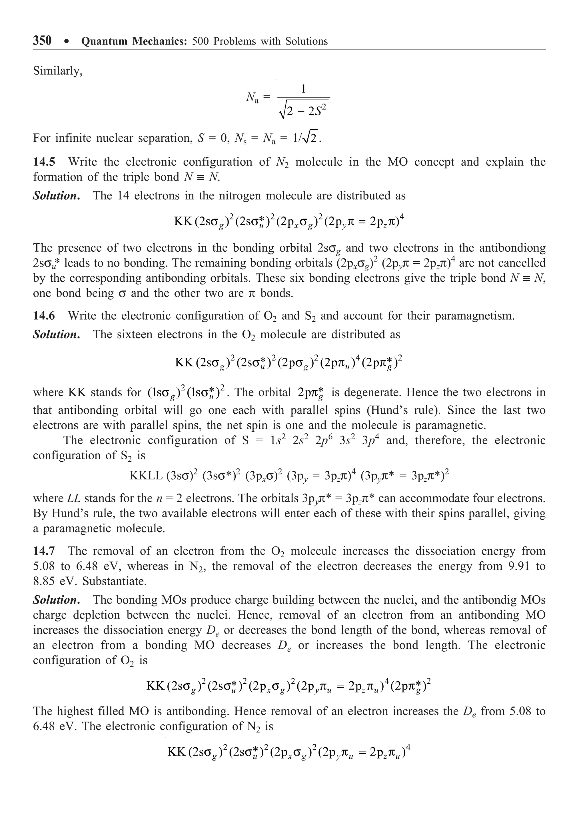 350 ∑ Quantum Mechanics: 500 Problems with Solutions
Similarly,
Na =
2
1
2 2S
-
For infinite nuclear separation, S = 0, Ns = Na = 1/ 2 .
14.5 Write the electronic configuration of N2 molecule in the MO concept and explain the
formation of the triple bond N ∫ N.
Solution. The 14 electrons in the nitrogen molecule are distributed as
2 2 2 4
*
KK (2s ) (2s ) (2p ) (2p 2p )
g u x g y z
s s s p = p
The presence of two electrons in the bonding orbital 2ssg and two electrons in the antibondiong
2ssu
* leads to no bonding. The remaining bonding orbitals (2pxsg)2
(2pyp = 2pzp)4
are not cancelled
by the corresponding antibonding orbitals. These six bonding electrons give the triple bond N ∫ N,
one bond being s and the other two are p bonds.
14.6 Write the electronic configuration of O2 and S2 and account for their paramagnetism.
Solution. The sixteen electrons in the O2 molecule are distributed as
2 2 2 4 2
* *
KK (2s ) (2s ) (2p ) (2p ) (2p )
g u g u g
s s s p p
where KK stands for 2 2
*
(1s ) (1s )
g u
s s . The orbital *
2p g
p is degenerate. Hence the two electrons in
that antibonding orbital will go one each with parallel spins (Hund’s rule). Since the last two
electrons are with parallel spins, the net spin is one and the molecule is paramagnetic.
The electronic configuration of S = 1s2
2s2
2p6
3s2
3p4
and, therefore, the electronic
configuration of S2 is
KKLL (3ss)2
(3ss*)2
(3pxs)2
(3py = 3pzp)4
(3pyp* = 3pzp*)2
where LL stands for the n = 2 electrons. The orbitals 3pyp* = 3pzp* can accommodate four electrons.
By Hund’s rule, the two available electrons will enter each of these with their spins parallel, giving
a paramagnetic molecule.
14.7 The removal of an electron from the O2 molecule increases the dissociation energy from
5.08 to 6.48 eV, whereas in N2, the removal of the electron decreases the energy from 9.91 to
8.85 eV. Substantiate.
Solution. The bonding MOs produce charge building between the nuclei, and the antibondig MOs
charge depletion between the nuclei. Hence, removal of an electron from an antibonding MO
increases the dissociation energy De or decreases the bond length of the bond, whereas removal of
an electron from a bonding MO decreases De or increases the bond length. The electronic
configuration of O2 is
2 2 2 4 2
* *
KK (2s ) (2s ) (2p ) (2p 2p ) (2p )
g u x g y u z u g
s s s p = p p
The highest filled MO is antibonding. Hence removal of an electron increases the De from 5.08 to
6.48 eV. The electronic configuration of N2 is
2 2 2 4
*
KK (2s ) (2s ) (2p ) (2p 2p )
g u x g y u z u
s s s p = p
 