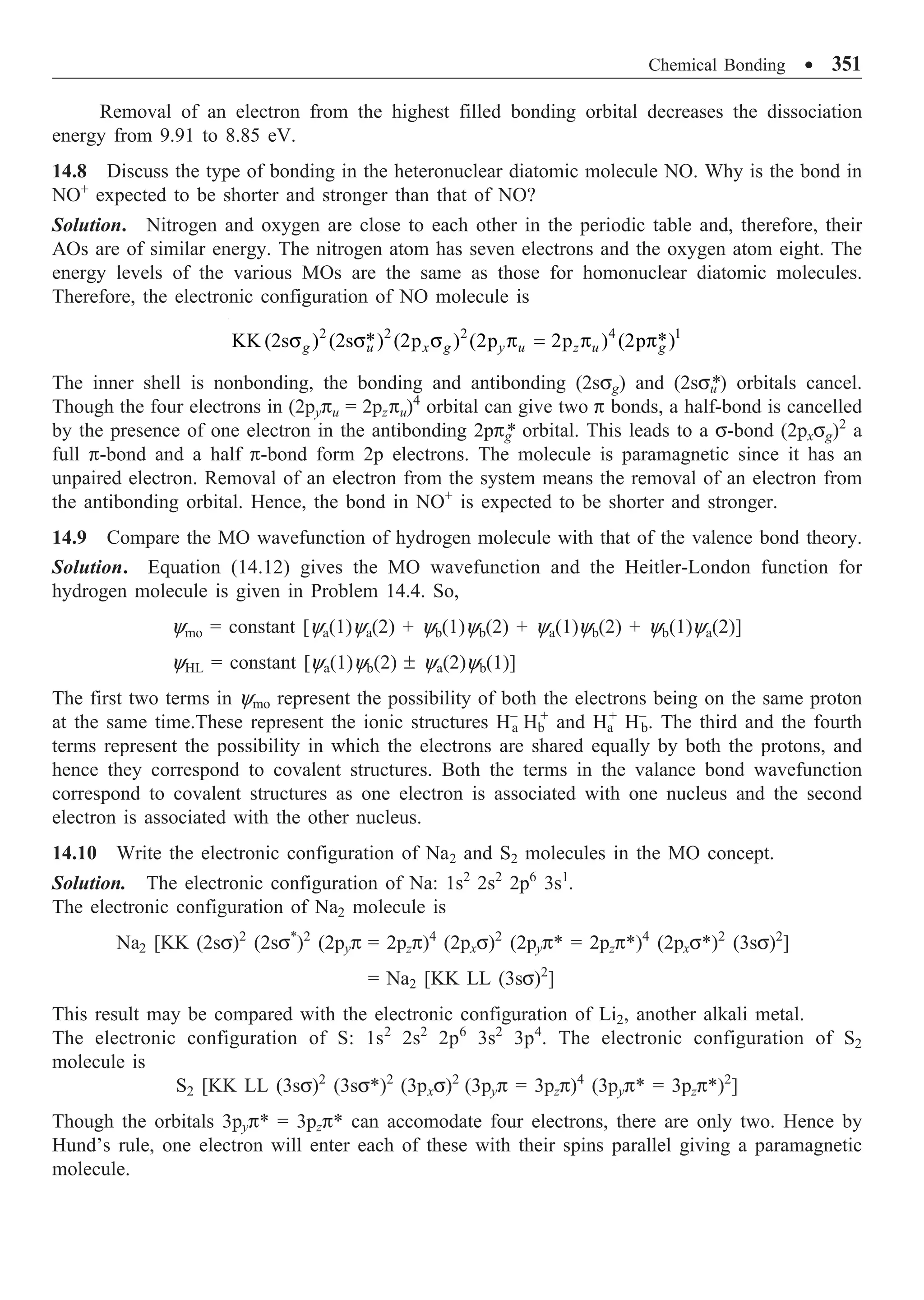 Chemical Bonding ∑ 351
Removal of an electron from the highest filled bonding orbital decreases the dissociation
energy from 9.91 to 8.85 eV.
14.8 Discuss the type of bonding in the heteronuclear diatomic molecule NO. Why is the bond in
NO+
expected to be shorter and stronger than that of NO?
Solution. Nitrogen and oxygen are close to each other in the periodic table and, therefore, their
AOs are of similar energy. The nitrogen atom has seven electrons and the oxygen atom eight. The
energy levels of the various MOs are the same as those for homonuclear diatomic molecules.
Therefore, the electronic configuration of NO molecule is
2 2 2 4 1
* *
KK (2s ) (2s ) (2p ) (2p 2p ) (2p )
g u x g y u z u g
s s s p = p p
The inner shell is nonbonding, the bonding and antibonding (2ssg) and (2ssu
*) orbitals cancel.
Though the four electrons in (2pypu = 2pzpu)4
orbital can give two p bonds, a half-bond is cancelled
by the presence of one electron in the antibonding 2ppg
* orbital. This leads to a s-bond (2pxsg)2
a
full p-bond and a half p-bond form 2p electrons. The molecule is paramagnetic since it has an
unpaired electron. Removal of an electron from the system means the removal of an electron from
the antibonding orbital. Hence, the bond in NO+
is expected to be shorter and stronger.
14.9 Compare the MO wavefunction of hydrogen molecule with that of the valence bond theory.
Solution. Equation (14.12) gives the MO wavefunction and the Heitler-London function for
hydrogen molecule is given in Problem 14.4. So,
ymo = constant [ya(1)ya(2) + yb(1)yb(2) + ya(1)yb(2) + yb(1)ya(2)]
yHL = constant [ya(1)yb(2) ± ya(2)yb(1)]
The first two terms in ymo represent the possibility of both the electrons being on the same proton
at the same time.These represent the ionic structures H–
a Hb
+
and Ha
+
H–
b. The third and the fourth
terms represent the possibility in which the electrons are shared equally by both the protons, and
hence they correspond to covalent structures. Both the terms in the valance bond wavefunction
correspond to covalent structures as one electron is associated with one nucleus and the second
electron is associated with the other nucleus.
14.10 Write the electronic configuration of Na2 and S2 molecules in the MO concept.
Solution. The electronic configuration of Na: 1s2
2s2
2p6
3s1
.
The electronic configuration of Na2 molecule is
Na2 [KK (2ss)2
(2ss*
)2
(2pyp = 2pzp)4
(2pxs)2
(2pyp* = 2pzp*)4
(2pxs*)2
(3ss)2
]
= Na2 [KK LL (3ss)2
]
This result may be compared with the electronic configuration of Li2, another alkali metal.
The electronic configuration of S: 1s2
2s2
2p6
3s2
3p4
. The electronic configuration of S2
molecule is
S2 [KK LL (3ss)2
(3ss*)2
(3pxs)2
(3pyp = 3pzp)4
(3pyp* = 3pzp*)2
]
Though the orbitals 3pyp* = 3pzp* can accomodate four electrons, there are only two. Hence by
Hund’s rule, one electron will enter each of these with their spins parallel giving a paramagnetic
molecule.
 