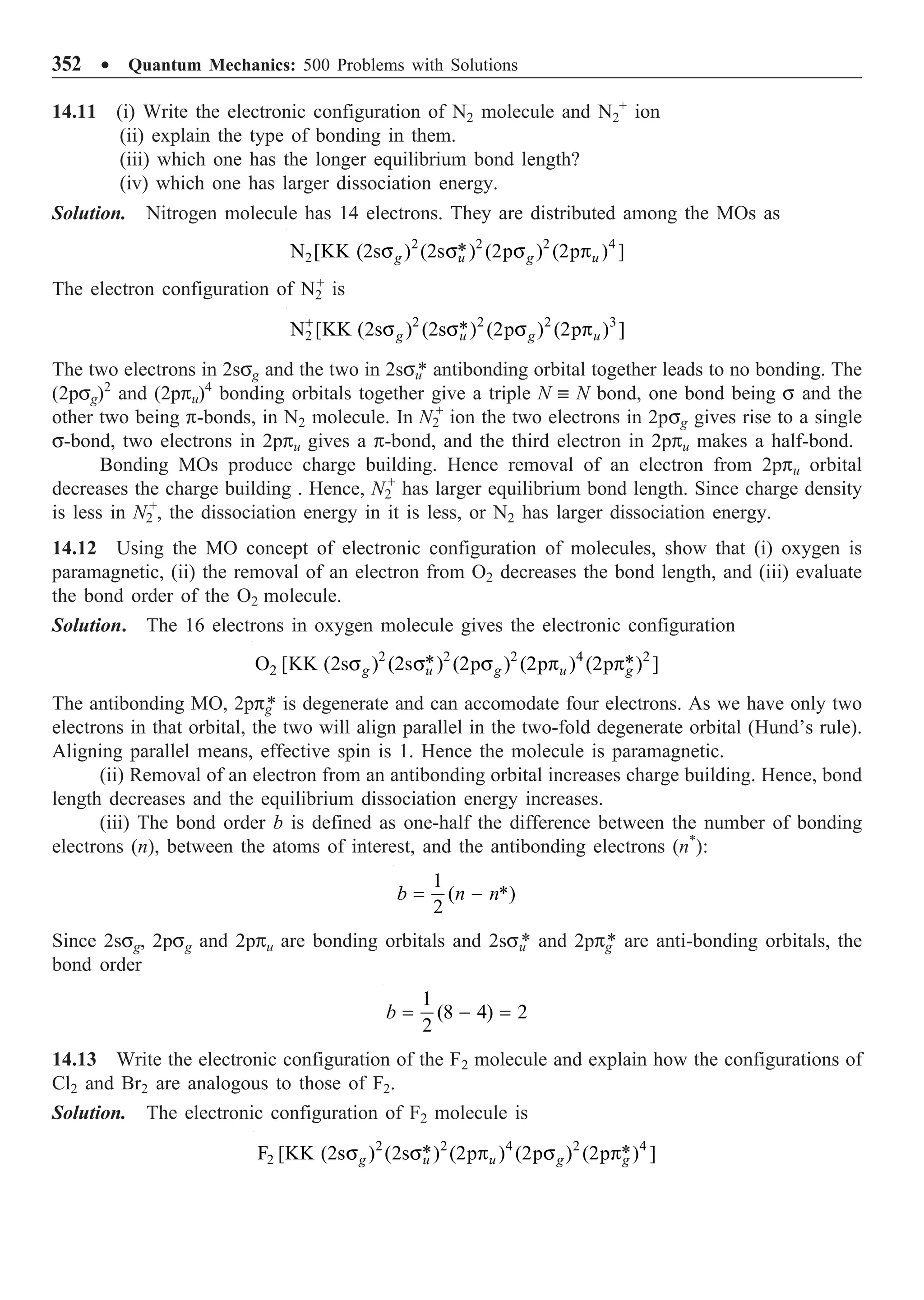 352 ∑ Quantum Mechanics: 500 Problems with Solutions
14.11 (i) Write the electronic configuration of N2 molecule and N2
+
ion
(ii) explain the type of bonding in them.
(iii) which one has the longer equilibrium bond length?
(iv) which one has larger dissociation energy.
Solution. Nitrogen molecule has 14 electrons. They are distributed among the MOs as
2 2 2 4
2 *
N [KK (2s ) (2s ) (2p ) (2p ) ]
g u g u
s s s p
The electron configuration of N2
+
is
2 2 2 3
2 *
N [KK (2s ) (2s ) (2p ) (2p ) ]
g u g u
+
s s s p
The two electrons in 2ssg and the two in 2ssu
* antibonding orbital together leads to no bonding. The
(2psg)2
and (2ppu)4
bonding orbitals together give a triple N ∫ N bond, one bond being s and the
other two being p-bonds, in N2 molecule. In N2
+
ion the two electrons in 2psg gives rise to a single
s-bond, two electrons in 2ppu gives a p-bond, and the third electron in 2ppu makes a half-bond.
Bonding MOs produce charge building. Hence removal of an electron from 2ppu orbital
decreases the charge building . Hence, N2
+
has larger equilibrium bond length. Since charge density
is less in N2
+
, the dissociation energy in it is less, or N2 has larger dissociation energy.
14.12 Using the MO concept of electronic configuration of molecules, show that (i) oxygen is
paramagnetic, (ii) the removal of an electron from O2 decreases the bond length, and (iii) evaluate
the bond order of the O2 molecule.
Solution. The 16 electrons in oxygen molecule gives the electronic configuration
2 2 2 4 2
2 * *
O [KK (2s ) (2s ) (2p ) (2p ) (2p ) ]
g u g u g
s s s p p
The antibonding MO, 2ppg
* is degenerate and can accomodate four electrons. As we have only two
electrons in that orbital, the two will align parallel in the two-fold degenerate orbital (Hund’s rule).
Aligning parallel means, effective spin is 1. Hence the molecule is paramagnetic.
(ii) Removal of an electron from an antibonding orbital increases charge building. Hence, bond
length decreases and the equilibrium dissociation energy increases.
(iii) The bond order b is defined as one-half the difference between the number of bonding
electrons (n), between the atoms of interest, and the antibonding electrons (n*
):
1
( *)
2
b n n
= -
Since 2ssg, 2psg and 2ppu are bonding orbitals and 2ssu
* and 2ppg
* are anti-bonding orbitals, the
bond order
1
(8 4) 2
2
b = - =
14.13 Write the electronic configuration of the F2 molecule and explain how the configurations of
Cl2 and Br2 are analogous to those of F2.
Solution. The electronic configuration of F2 molecule is
2 2 4 2 4
2 * *
F [KK (2s ) (2s ) (2p ) (2p ) (2p ) ]
g u u g g
s s p s p
 