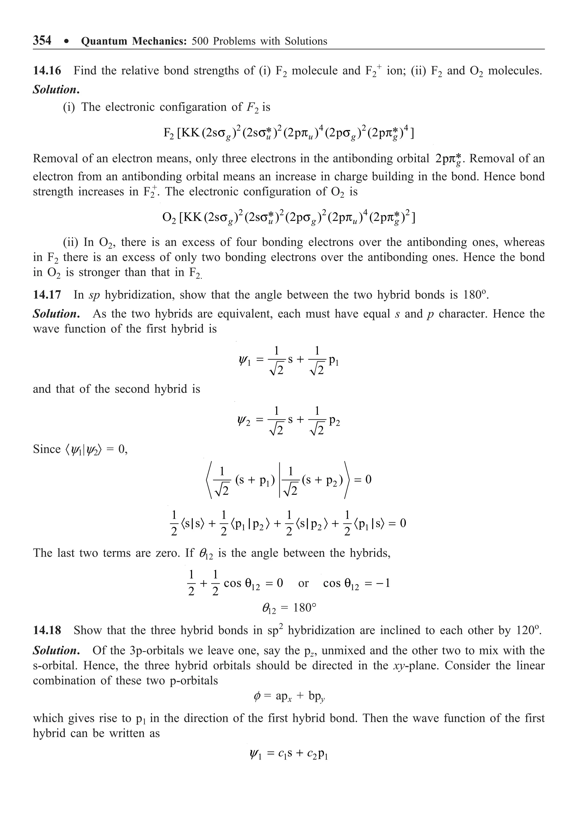 354 ∑ Quantum Mechanics: 500 Problems with Solutions
14.16 Find the relative bond strengths of (i) F2 molecule and F2
+
ion; (ii) F2 and O2 molecules.
Solution.
(i) The electronic configaration of F2 is
2 2 4 2 4
2 * *
F [KK (2s ) (2s ) (2p ) (2p ) (2p ) ]
g u u g g
s s p s p
Removal of an electron means, only three electrons in the antibonding orbital *
2p g
p . Removal of an
electron from an antibonding orbital means an increase in charge building in the bond. Hence bond
strength increases in F2
+
. The electronic configuration of O2 is
2 2 2 4 2
2 * *
O [KK(2s ) (2s ) (2p ) (2p ) (2p ) ]
g u g u g
s s s p p
(ii) In O2, there is an excess of four bonding electrons over the antibonding ones, whereas
in F2 there is an excess of only two bonding electrons over the antibonding ones. Hence the bond
in O2 is stronger than that in F2.
14.17 In sp hybridization, show that the angle between the two hybrid bonds is 180o
.
Solution. As the two hybrids are equivalent, each must have equal s and p character. Hence the
wave function of the first hybrid is
1 1
1 1
s p
2 2
= +
y
and that of the second hybrid is
2 2
1 1
s p
2 2
= +
y
Since ·y1|y2Ò = 0,
1 2
1 1
(s p ) (s p ) 0
2 2
+ + =
1 2 2 1
1 1 1 1
s s p p s p p s 0
2 2 2 2
· | Ò + · | Ò + · | Ò + · | Ò =
The last two terms are zero. If q12 is the angle between the hybrids,
12
1 1
cos 0
2 2
+ q = or 12
cos 1
q = -
q12 = 180°
14.18 Show that the three hybrid bonds in sp2
hybridization are inclined to each other by 120o
.
Solution. Of the 3p-orbitals we leave one, say the pz, unmixed and the other two to mix with the
s-orbital. Hence, the three hybrid orbitals should be directed in the xy-plane. Consider the linear
combination of these two p-orbitals
f = apx + bpy
which gives rise to p1 in the direction of the first hybrid bond. Then the wave function of the first
hybrid can be written as
1 1 2 1
s p
c c
= +
y
 