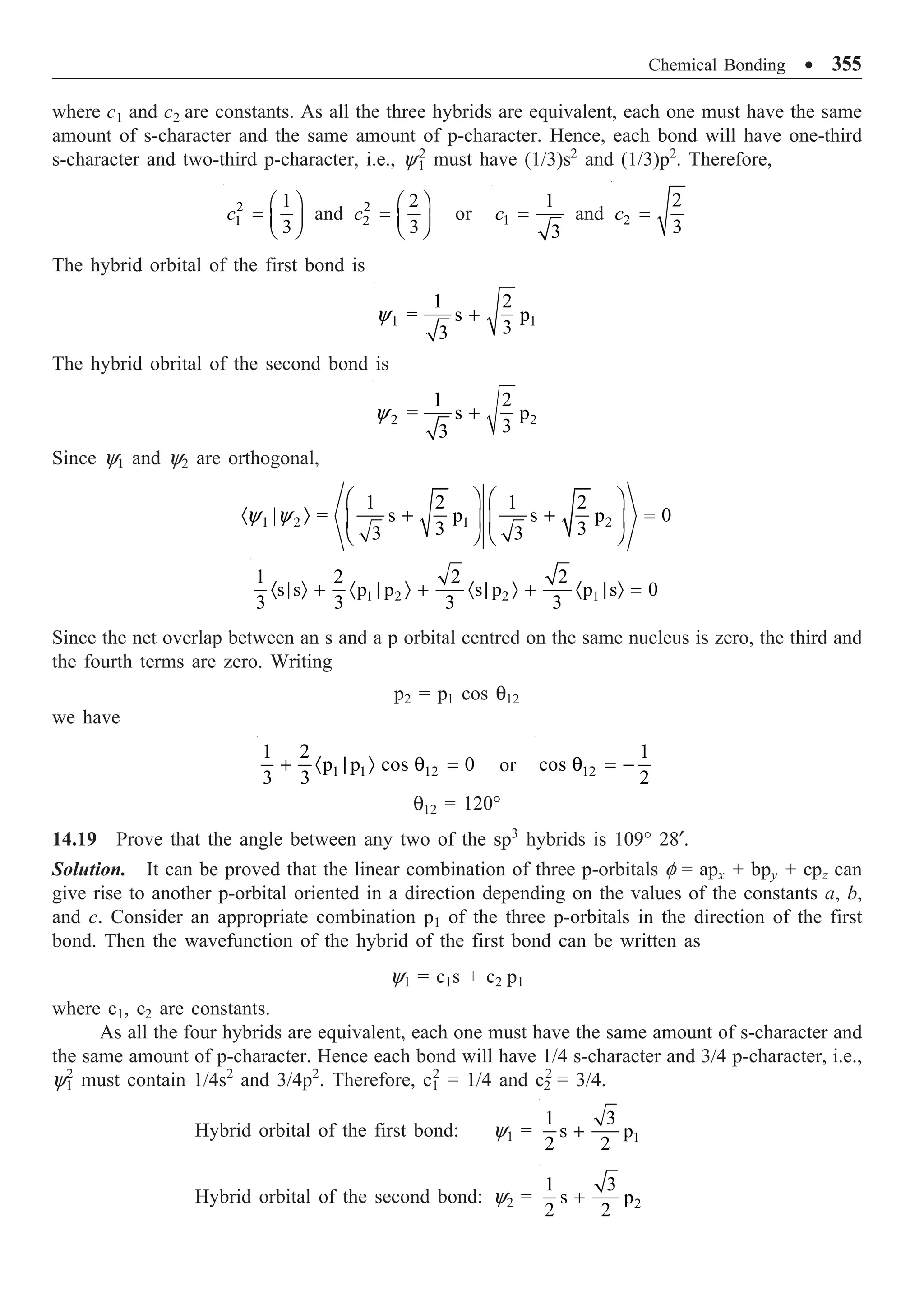 Chemical Bonding ∑ 355
where c1 and c2 are constants. As all the three hybrids are equivalent, each one must have the same
amount of s-character and the same amount of p-character. Hence, each bond will have one-third
s-character and two-third p-character, i.e., y1
2
must have (1/3)s2
and (1/3)p2
. Therefore,
2
1
1
3
c
Ê ˆ
= Á ˜
Ë ¯
and 2
2
2
3
c
Ê ˆ
= Á ˜
Ë ¯
or 1
1
3
c = and 2
2
3
c =
The hybrid orbital of the first bond is
1 1
1 2
s p
3
3
= +
y
The hybrid obrital of the second bond is
2 2
1 2
s p
3
3
= +
y
Since y1 and y2 are orthogonal,
1 2 1 2
1 2 1 2
| s p s p 0
3 3
3 3
=
Ê ˆ Ê ˆ
· Ò + + =
Á ˜ Á ˜
Ë ¯ Ë ¯
y y
1 2 2 1
1 2 2 2
s s p p s p p s 0
3 3 3 3
· | Ò + · | Ò + · | Ò + · | Ò =
Since the net overlap between an s and a p orbital centred on the same nucleus is zero, the third and
the fourth terms are zero. Writing
p2 = p1 cos q12
we have
1 1 12
1 2
p p cos 0
3 3
+ · | Ò q = or 12
1
cos
2
q = -
q12 = 120°
14.19 Prove that the angle between any two of the sp3
hybrids is 109° 28¢.
Solution. It can be proved that the linear combination of three p-orbitals f = apx + bpy + cpz can
give rise to another p-orbital oriented in a direction depending on the values of the constants a, b,
and c. Consider an appropriate combination p1 of the three p-orbitals in the direction of the first
bond. Then the wavefunction of the hybrid of the first bond can be written as
y1 = c1s + c2 p1
where c1, c2 are constants.
As all the four hybrids are equivalent, each one must have the same amount of s-character and
the same amount of p-character. Hence each bond will have 1/4 s-character and 3/4 p-character, i.e.,
y1
2
must contain 1/4s2
and 3/4p2
. Therefore, c1
2
= 1/4 and c2
2
= 3/4.
Hybrid orbital of the first bond: y1 = 1
1 3
s p
2 2
+
Hybrid orbital of the second bond: y2 = 2
1 3
s p
2 2
+
 