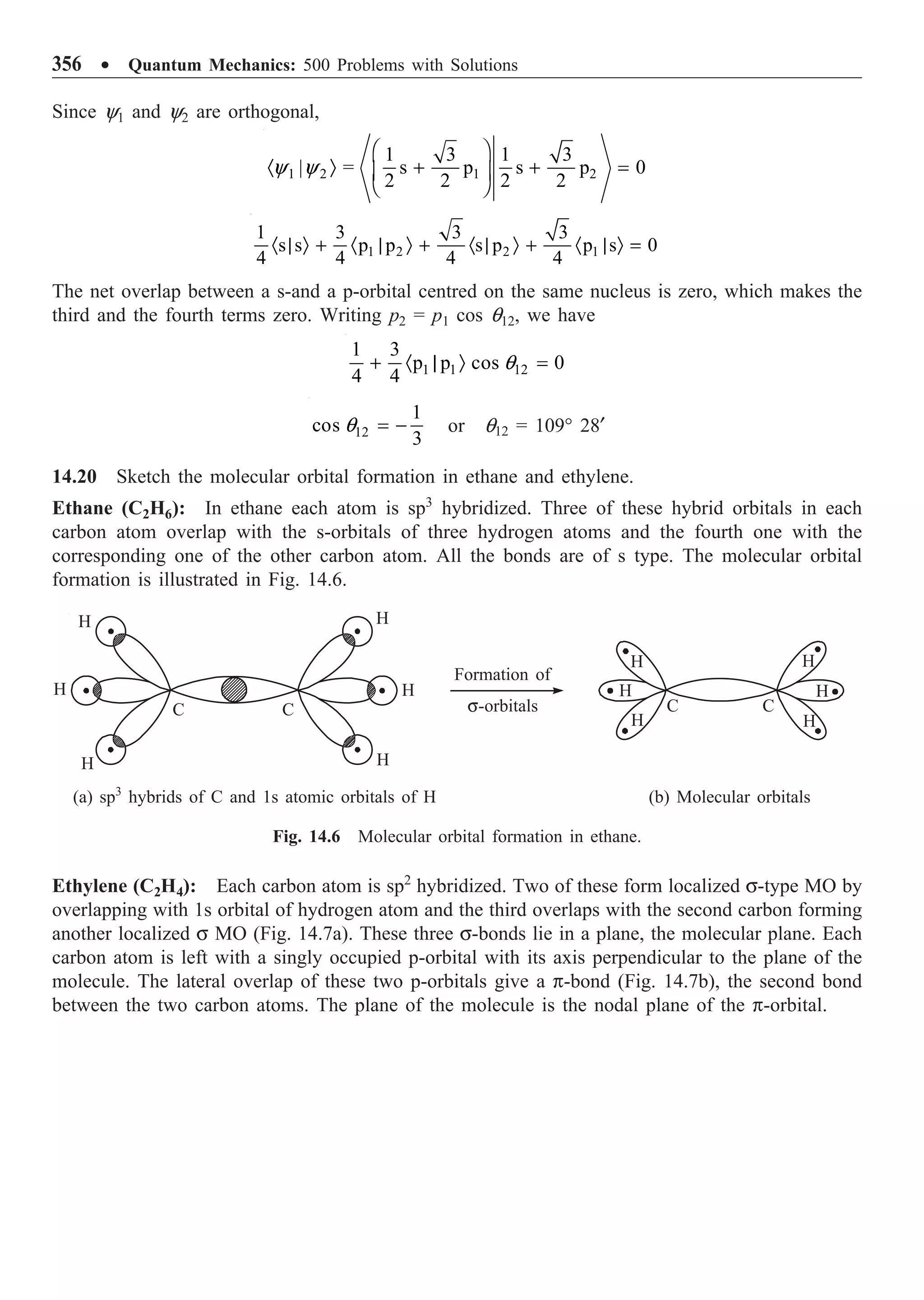 356 ∑ Quantum Mechanics: 500 Problems with Solutions
Since y1 and y2 are orthogonal,
1 2 1 2
1 3 1 3
| s p s p 0
2 2 2 2
=
Ê ˆ
· Ò + + =
Á ˜
Ë ¯
y y
1 2 2 1
1 3 3 3
s s p p s p p s 0
4 4 4 4
· | Ò + · | Ò + · | Ò + · | Ò =
The net overlap between a s-and a p-orbital centred on the same nucleus is zero, which makes the
third and the fourth terms zero. Writing p2 = p1 cos q12, we have
1 1 12
1 3
p p cos 0
4 4
+ · | Ò =
q
12
1
cos
3
= -
q or q12 = 109° 28¢
14.20 Sketch the molecular orbital formation in ethane and ethylene.
Ethane (C2H6): In ethane each atom is sp3
hybridized. Three of these hybrid orbitals in each
carbon atom overlap with the s-orbitals of three hydrogen atoms and the fourth one with the
corresponding one of the other carbon atom. All the bonds are of s type. The molecular orbital
formation is illustrated in Fig. 14.6.
H
H
H
H
H
H
C C
Formation of
s-orbitals
H
H
H H
H
H
C C
(a) sp3
hybrids of C and 1s atomic orbitals of H (b) Molecular orbitals
Fig. 14.6 Molecular orbital formation in ethane.
Ethylene (C2H4): Each carbon atom is sp2
hybridized. Two of these form localized s-type MO by
overlapping with 1s orbital of hydrogen atom and the third overlaps with the second carbon forming
another localized s MO (Fig. 14.7a). These three s-bonds lie in a plane, the molecular plane. Each
carbon atom is left with a singly occupied p-orbital with its axis perpendicular to the plane of the
molecule. The lateral overlap of these two p-orbitals give a p-bond (Fig. 14.7b), the second bond
between the two carbon atoms. The plane of the molecule is the nodal plane of the p-orbital.
 