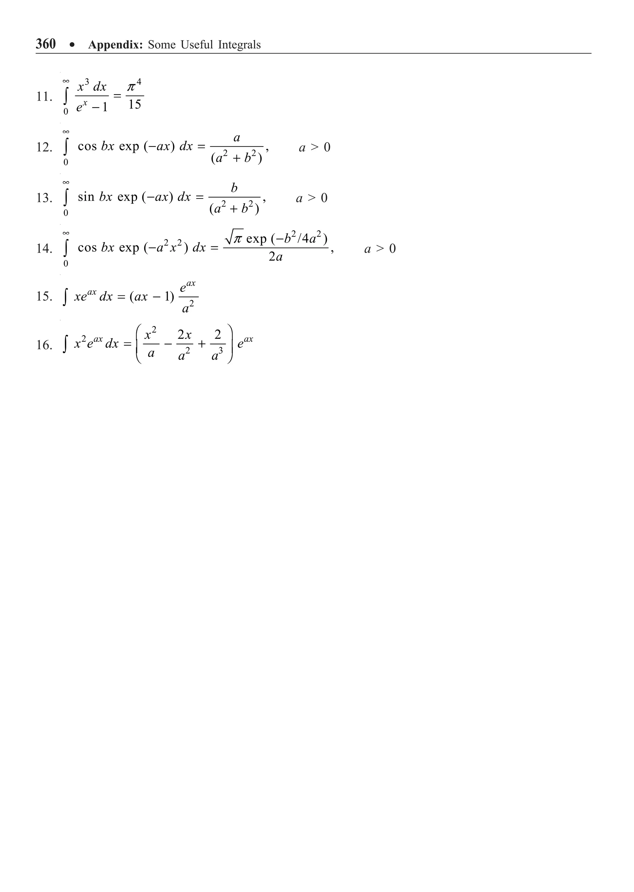 360 ∑ Appendix: Some Useful Integrals
11.
3 4
0
15
1
p
•
=
-
Ú x
x dx
e
12. 2 2
0
cos exp ( ) ,
( )
•
- =
+
Ú
a
bx ax dx
a b
a  0
13. 2 2
0
sin exp ( ) ,
( )
•
- =
+
Ú
b
bx ax dx
a b
a  0
14.
2 2
2 2
0
exp ( /4 )
cos exp ( ) ,
2
p
•
-
- =
Ú
b a
bx a x dx
a
a  0
15. 2
( 1)
= -
Ú
ax
ax e
xe dx ax
a
16.
2
2
2 3
2 2
Ê ˆ
= - +
Á ˜
Ë ¯
Ú
ax ax
x x
x e dx e
a a a
 