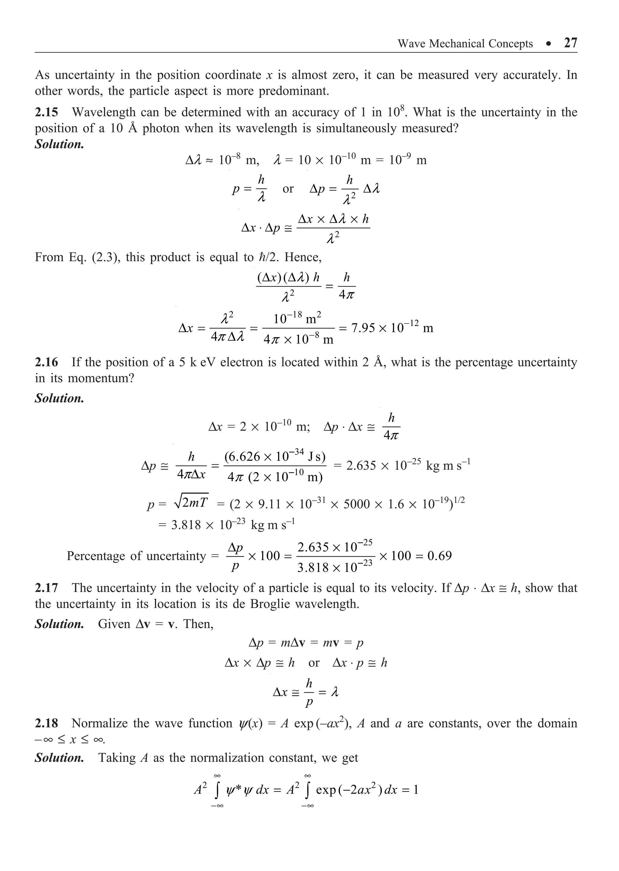 Wave Mechanical Concepts ∑ 27
As uncertainty in the position coordinate x is almost zero, it can be measured very accurately. In
other words, the particle aspect is more predominant.
2.15 Wavelength can be determined with an accuracy of 1 in 108
. What is the uncertainty in the
position of a 10 Å photon when its wavelength is simultaneously measured?
Solution.
Dl ª 10–8
m, l = 10 ¥ 10–10
m = 10–9
m
l
=
h
p or 2
l
l
D = D
h
p
2
l
l
D ¥ D ¥
D ◊ D @
x h
x p
From Eq. (2.3), this product is equal to /2. Hence,
2
( )( )
4
l
p
l
D D
=
x h h
2 18 2
12
8
10 m
7.95 10 m
4 4 10 m
l
p l p
-
-
-
D = = = ¥
D ¥
x
2.16 If the position of a 5 k eV electron is located within 2 Å, what is the percentage uncertainty
in its momentum?
Solution.
Dx = 2 ¥ 10–10
m; Dp ◊ Dx @
4p
h
Dp @
34
10
(6.626 10 J s)
4 4 (2 10 m)
p p
-
-
¥
=
D ¥
h
x
= 2.635 ¥ 10–25
kg m s–1
p = 2mT = (2 ¥ 9.11 ¥ 10–31
¥ 5000 ¥ 1.6 ¥ 10–19
)1/2
= 3.818 ¥ 10–23
kg m s–1
Percentage of uncertainty =
25
23
2.635 10
100 100 0.69
3.818 10
-
-
D ¥
¥ = ¥ =
¥
p
p
2.17 The uncertainty in the velocity of a particle is equal to its velocity. If Dp ◊ Dx @ h, show that
the uncertainty in its location is its de Broglie wavelength.
Solution. Given Dv = v. Then,
Dp = mDv = mv = p
Dx ¥ Dp @ h or Dx ◊ p @ h
l
D @ =
h
x
p
2.18 Normalize the wave function y(x) = A exp (–ax2
), A and a are constants, over the domain
–• £ x £ •.
Solution. Taking A as the normalization constant, we get
2 2 2
* exp ( 2 ) 1
A dx A ax dx
y y
• •
-• -•
= - =
Ú Ú
 