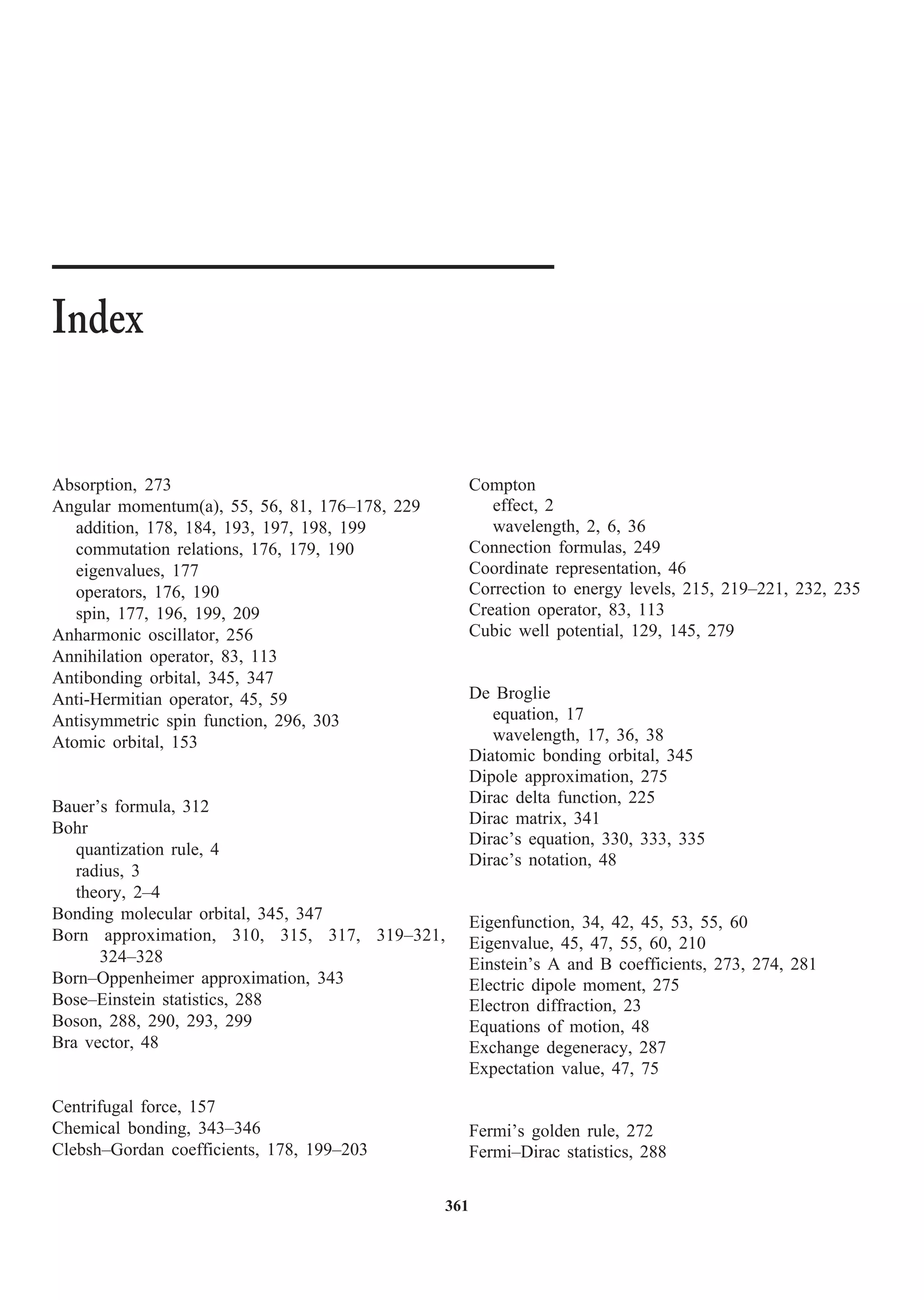 361
Absorption, 273
Angular momentum(a), 55, 56, 81, 176–178, 229
addition, 178, 184, 193, 197, 198, 199
commutation relations, 176, 179, 190
eigenvalues, 177
operators, 176, 190
spin, 177, 196, 199, 209
Anharmonic oscillator, 256
Annihilation operator, 83, 113
Antibonding orbital, 345, 347
Anti-Hermitian operator, 45, 59
Antisymmetric spin function, 296, 303
Atomic orbital, 153
Bauer’s formula, 312
Bohr
quantization rule, 4
radius, 3
theory, 2–4
Bonding molecular orbital, 345, 347
Born approximation, 310, 315, 317, 319–321,
324–328
Born–Oppenheimer approximation, 343
Bose–Einstein statistics, 288
Boson, 288, 290, 293, 299
Bra vector, 48
Centrifugal force, 157
Chemical bonding, 343–346
Clebsh–Gordan coefficients, 178, 199–203
Index
Compton
effect, 2
wavelength, 2, 6, 36
Connection formulas, 249
Coordinate representation, 46
Correction to energy levels, 215, 219–221, 232, 235
Creation operator, 83, 113
Cubic well potential, 129, 145, 279
De Broglie
equation, 17
wavelength, 17, 36, 38
Diatomic bonding orbital, 345
Dipole approximation, 275
Dirac delta function, 225
Dirac matrix, 341
Dirac’s equation, 330, 333, 335
Dirac’s notation, 48
Eigenfunction, 34, 42, 45, 53, 55, 60
Eigenvalue, 45, 47, 55, 60, 210
Einstein’s A and B coefficients, 273, 274, 281
Electric dipole moment, 275
Electron diffraction, 23
Equations of motion, 48
Exchange degeneracy, 287
Expectation value, 47, 75
Fermi’s golden rule, 272
Fermi–Dirac statistics, 288
 