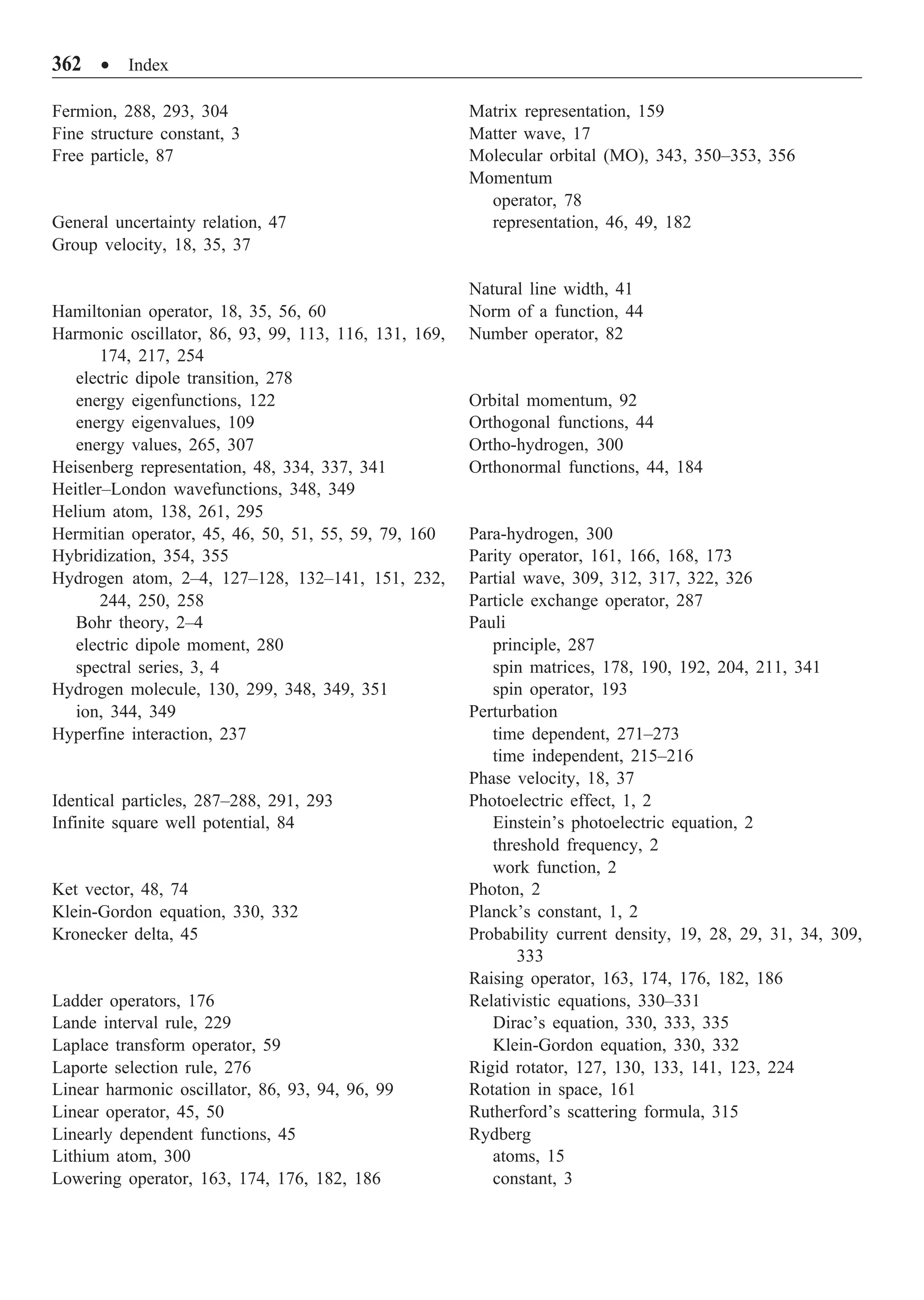 362 ∑ Index
Fermion, 288, 293, 304
Fine structure constant, 3
Free particle, 87
General uncertainty relation, 47
Group velocity, 18, 35, 37
Hamiltonian operator, 18, 35, 56, 60
Harmonic oscillator, 86, 93, 99, 113, 116, 131, 169,
174, 217, 254
electric dipole transition, 278
energy eigenfunctions, 122
energy eigenvalues, 109
energy values, 265, 307
Heisenberg representation, 48, 334, 337, 341
Heitler–London wavefunctions, 348, 349
Helium atom, 138, 261, 295
Hermitian operator, 45, 46, 50, 51, 55, 59, 79, 160
Hybridization, 354, 355
Hydrogen atom, 2–4, 127–128, 132–141, 151, 232,
244, 250, 258
Bohr theory, 2–4
electric dipole moment, 280
spectral series, 3, 4
Hydrogen molecule, 130, 299, 348, 349, 351
ion, 344, 349
Hyperfine interaction, 237
Identical particles, 287–288, 291, 293
Infinite square well potential, 84
Ket vector, 48, 74
Klein-Gordon equation, 330, 332
Kronecker delta, 45
Ladder operators, 176
Lande interval rule, 229
Laplace transform operator, 59
Laporte selection rule, 276
Linear harmonic oscillator, 86, 93, 94, 96, 99
Linear operator, 45, 50
Linearly dependent functions, 45
Lithium atom, 300
Lowering operator, 163, 174, 176, 182, 186
Matrix representation, 159
Matter wave, 17
Molecular orbital (MO), 343, 350–353, 356
Momentum
operator, 78
representation, 46, 49, 182
Natural line width, 41
Norm of a function, 44
Number operator, 82
Orbital momentum, 92
Orthogonal functions, 44
Ortho-hydrogen, 300
Orthonormal functions, 44, 184
Para-hydrogen, 300
Parity operator, 161, 166, 168, 173
Partial wave, 309, 312, 317, 322, 326
Particle exchange operator, 287
Pauli
principle, 287
spin matrices, 178, 190, 192, 204, 211, 341
spin operator, 193
Perturbation
time dependent, 271–273
time independent, 215–216
Phase velocity, 18, 37
Photoelectric effect, 1, 2
Einstein’s photoelectric equation, 2
threshold frequency, 2
work function, 2
Photon, 2
Planck’s constant, 1, 2
Probability current density, 19, 28, 29, 31, 34, 309,
333
Raising operator, 163, 174, 176, 182, 186
Relativistic equations, 330–331
Dirac’s equation, 330, 333, 335
Klein-Gordon equation, 330, 332
Rigid rotator, 127, 130, 133, 141, 123, 224
Rotation in space, 161
Rutherford’s scattering formula, 315
Rydberg
atoms, 15
constant, 3
 