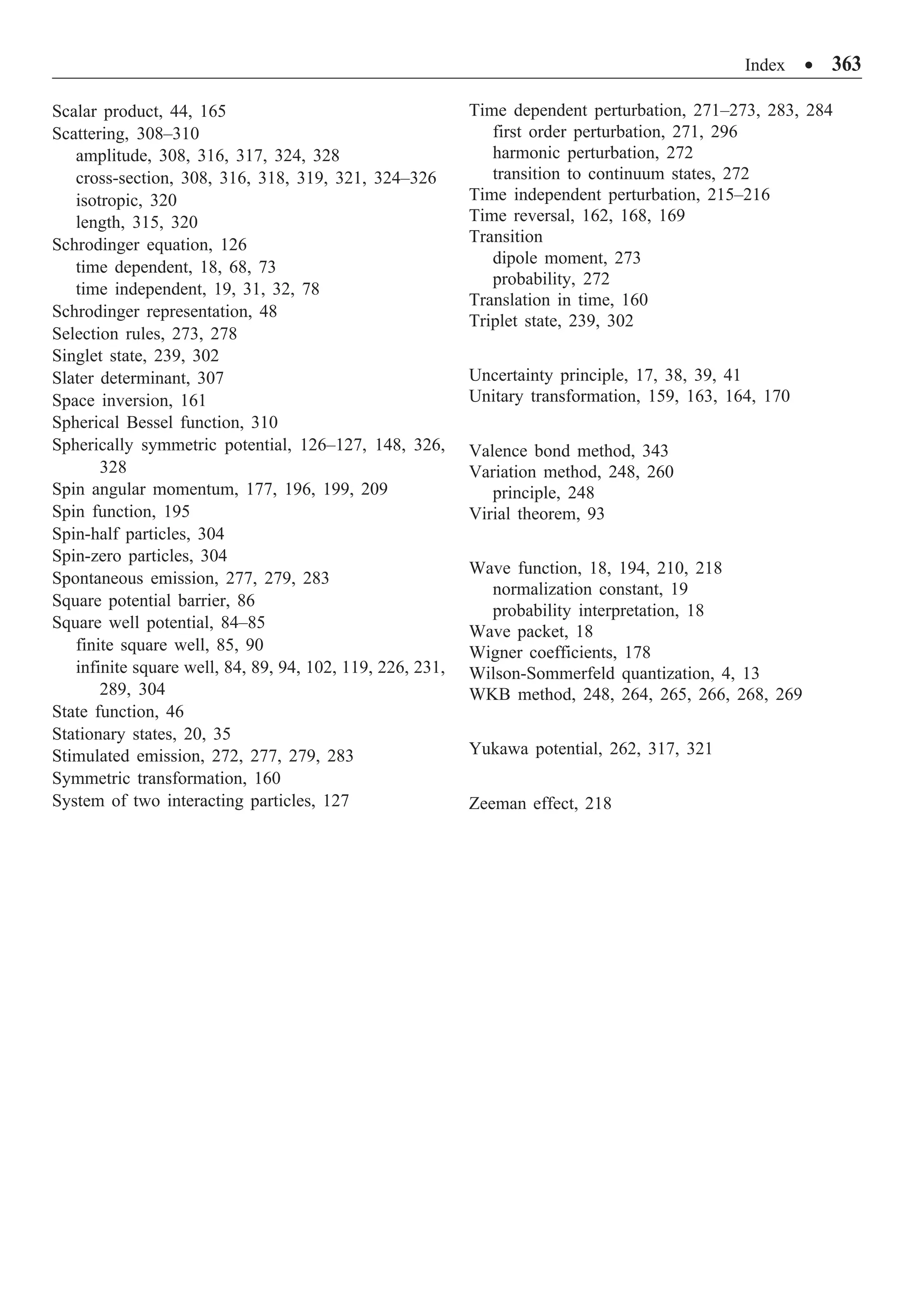 Index ∑ 363
Scalar product, 44, 165
Scattering, 308–310
amplitude, 308, 316, 317, 324, 328
cross-section, 308, 316, 318, 319, 321, 324–326
isotropic, 320
length, 315, 320
Schrodinger equation, 126
time dependent, 18, 68, 73
time independent, 19, 31, 32, 78
Schrodinger representation, 48
Selection rules, 273, 278
Singlet state, 239, 302
Slater determinant, 307
Space inversion, 161
Spherical Bessel function, 310
Spherically symmetric potential, 126–127, 148, 326,
328
Spin angular momentum, 177, 196, 199, 209
Spin function, 195
Spin-half particles, 304
Spin-zero particles, 304
Spontaneous emission, 277, 279, 283
Square potential barrier, 86
Square well potential, 84–85
finite square well, 85, 90
infinite square well, 84, 89, 94, 102, 119, 226, 231,
289, 304
State function, 46
Stationary states, 20, 35
Stimulated emission, 272, 277, 279, 283
Symmetric transformation, 160
System of two interacting particles, 127
Time dependent perturbation, 271–273, 283, 284
first order perturbation, 271, 296
harmonic perturbation, 272
transition to continuum states, 272
Time independent perturbation, 215–216
Time reversal, 162, 168, 169
Transition
dipole moment, 273
probability, 272
Translation in time, 160
Triplet state, 239, 302
Uncertainty principle, 17, 38, 39, 41
Unitary transformation, 159, 163, 164, 170
Valence bond method, 343
Variation method, 248, 260
principle, 248
Virial theorem, 93
Wave function, 18, 194, 210, 218
normalization constant, 19
probability interpretation, 18
Wave packet, 18
Wigner coefficients, 178
Wilson-Sommerfeld quantization, 4, 13
WKB method, 248, 264, 265, 266, 268, 269
Yukawa potential, 262, 317, 321
Zeeman effect, 218
 