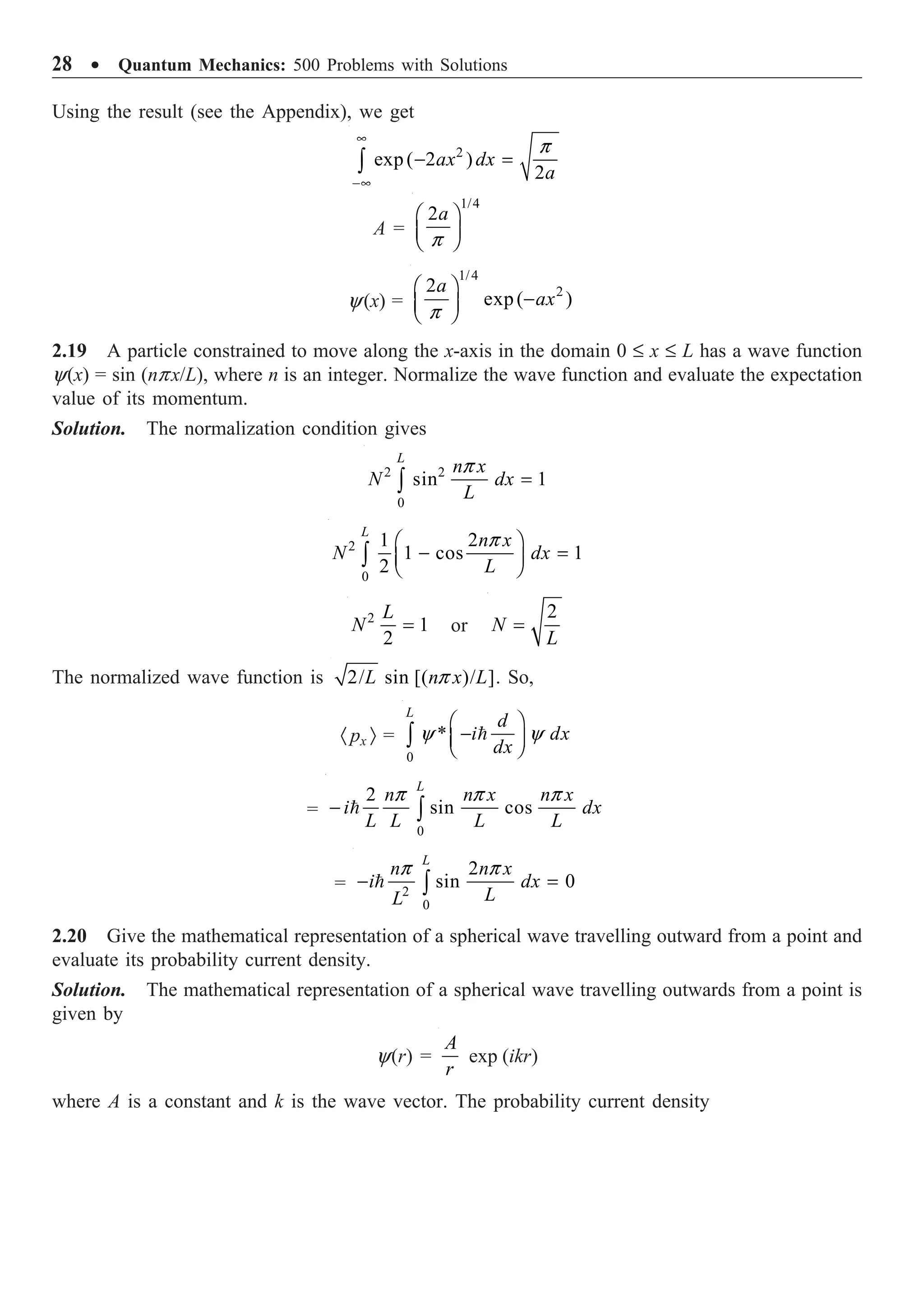 28 ∑ Quantum Mechanics: 500 Problems with Solutions
Using the result (see the Appendix), we get
2
exp ( 2 )
2
ax dx
a
p
•
-•
- =
Ú
A =
1/4
2
p
Ê ˆ
Á ˜
Ë ¯
a
y(x) =
1/4
2
2
exp( )
p
Ê ˆ
-
Á ˜
Ë ¯
a
ax
2.19 A particle constrained to move along the x-axis in the domain 0 £ x £ L has a wave function
y(x) = sin (npx/L), where n is an integer. Normalize the wave function and evaluate the expectation
value of its momentum.
Solution. The normalization condition gives
2 2
0
sin 1
p
=
Ú
L
n x
N dx
L
2
0
1 2
1 cos 1
2
p
Ê ˆ
- =
Á ˜
Ë ¯
Ú
L
n x
N dx
L
2
1
2
=
L
N or
2
=
N
L
The normalized wave function is 2/ sin [( )/ ]
p
L n x L . So,
· px Ò =
0
*
y y
Ê ˆ
-
Á ˜
Ë ¯
Ú 
L
d
i dx
dx
=
0
2
sin cos
p p p
- Ú

L
n n x n x
i dx
L L L L
= 2
0
2
sin 0
p p
- =
Ú

L
n n x
i dx
L
L
2.20 Give the mathematical representation of a spherical wave travelling outward from a point and
evaluate its probability current density.
Solution. The mathematical representation of a spherical wave travelling outwards from a point is
given by
y(r) =
A
r
exp (ikr)
where A is a constant and k is the wave vector. The probability current density
 