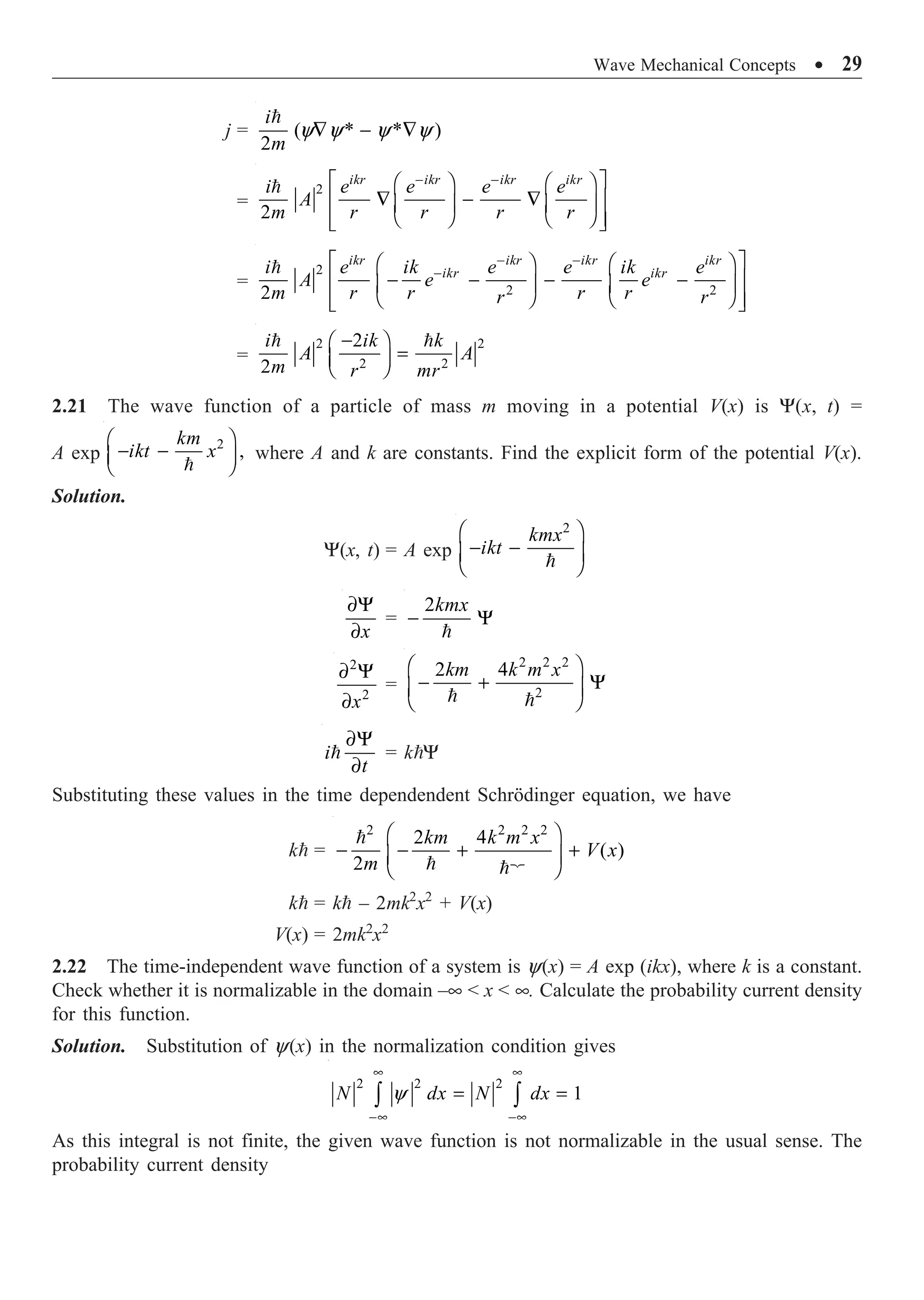Wave Mechanical Concepts ∑ 29
j =

( * * )
2
i
m
y y y y
— - —
=
 2
2
ikr ikr ikr ikr
i e e e e
A
m r r r r
- -
È ˘
Ê ˆ Ê ˆ
— - —
Í ˙
Á ˜ Á ˜
Ë ¯ Ë ¯
Í ˙
Î ˚
=
 2
2 2
2
ikr ikr ikr ikr
ikr ikr
i e ik e e ik e
A e e
m r r r r
r r
- -
-
È ˘
Ê ˆ Ê ˆ
- - - -
Í ˙
Á ˜ Á ˜
Ë ¯ Ë ¯
Í ˙
Î ˚
=
2 2
2 2
2
2
-
Ê ˆ
=
Á ˜
Ë ¯
 
i ik k
A A
m r mr
2.21 The wave function of a particle of mass m moving in a potential V(x) is Y(x, t) =
A exp
2
,
Ê ˆ
- -
Á ˜
Ë ¯

km
ikt x where A and k are constants. Find the explicit form of the potential V(x).
Solution.
Y(x, t) = A exp

2
kmx
ikt
Ê ˆ
- -
Á ˜
Ë ¯
∂Y
∂x
=
2
- Y

kmx
2
2
∂ Y
∂x
=
2 2 2
2
2 4
Ê ˆ
- + Y
Á ˜
Ë ¯
 
km k m x
∂Y
∂

i
t
= kY
Substituting these values in the time dependendent Schrödinger equation, we have
k =
2 2 2 2
2 4
( )
2
Ê ˆ
- - + +
Á ˜
Ë ¯


 
km k m x
V x
m
k = k – 2mk2
x2
+ V(x)
V(x) = 2mk2
x2
2.22 The time-independent wave function of a system is y(x) = A exp (ikx), where k is a constant.
Check whether it is normalizable in the domain –•  x  •. Calculate the probability current density
for this function.
Solution. Substitution of y(x) in the normalization condition gives
2 2 2
1
y
• •
-• -•
= =
Ú Ú
N dx N dx
As this integral is not finite, the given wave function is not normalizable in the usual sense. The
probability current density
 