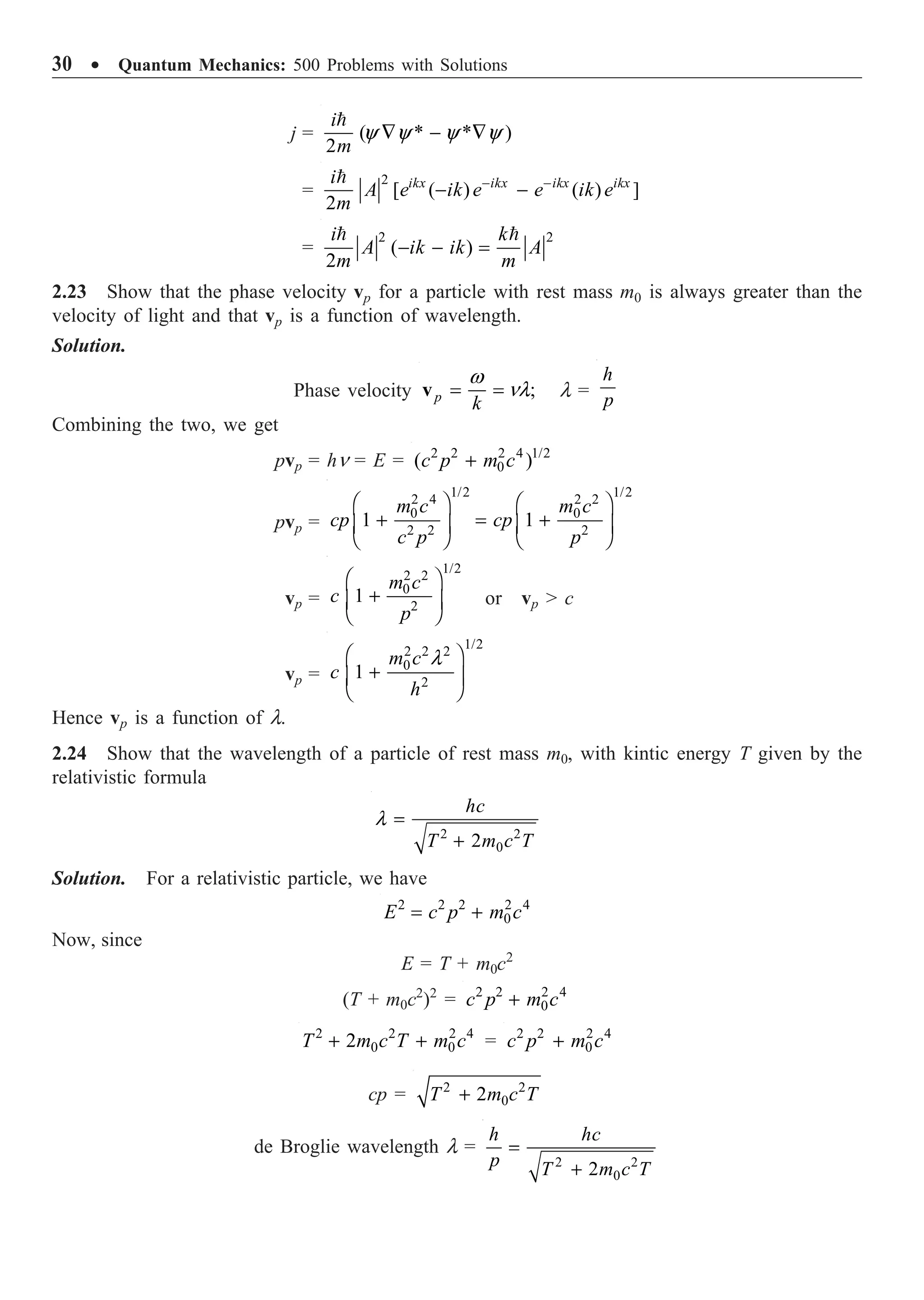 30 ∑ Quantum Mechanics: 500 Problems with Solutions
j = ( * * )
2
y y y y
— - —

i
m
=
2
[ ( ) ( ) ]
2
- -
- -
 ikx ikx ikx ikx
i
A e ik e e ik e
m
=
2 2
( )
2
- - =
 
i k
A ik ik A
m m
2.23 Show that the phase velocity vp for a particle with rest mass m0 is always greater than the
velocity of light and that vp is a function of wavelength.
Solution.
Phase velocity ;
p
k
w
nl
= =
v l =
h
p
Combining the two, we get
pvp = hn = E = 2 2 2 4 1/2
0
( )
+
c p m c
pvp =
1/2 1/2
2 4 2 2
0 0
2 2 2
1 1
Ê ˆ Ê ˆ
+ = +
Á ˜ Á ˜
Ë ¯ Ë ¯
m c m c
cp cp
c p p
vp =
1/2
2 2
0
2
1
Ê ˆ
+
Á ˜
Ë ¯
m c
c
p
or vp  c
vp =
1/2
2 2 2
0
2
1
l
Ê ˆ
+
Á ˜
Ë ¯
m c
c
h
Hence vp is a function of l.
2.24 Show that the wavelength of a particle of rest mass m0, with kintic energy T given by the
relativistic formula
2 2
0
2
l =
+
hc
T m c T
Solution. For a relativistic particle, we have
2 2 2 2 4
0
= +
E c p m c
Now, since
E = T + m0c2
(T + m0c2
)2
= 2 2 2 4
0
+
c p m c
2 2 2 4
0 0
2
+ +
T m c T m c = 2 2 2 4
0
+
c p m c
cp = 2 2
0
2
+
T m c T
de Broglie wavelength l =
2 2
0
2
=
+
h hc
p T m c T
 