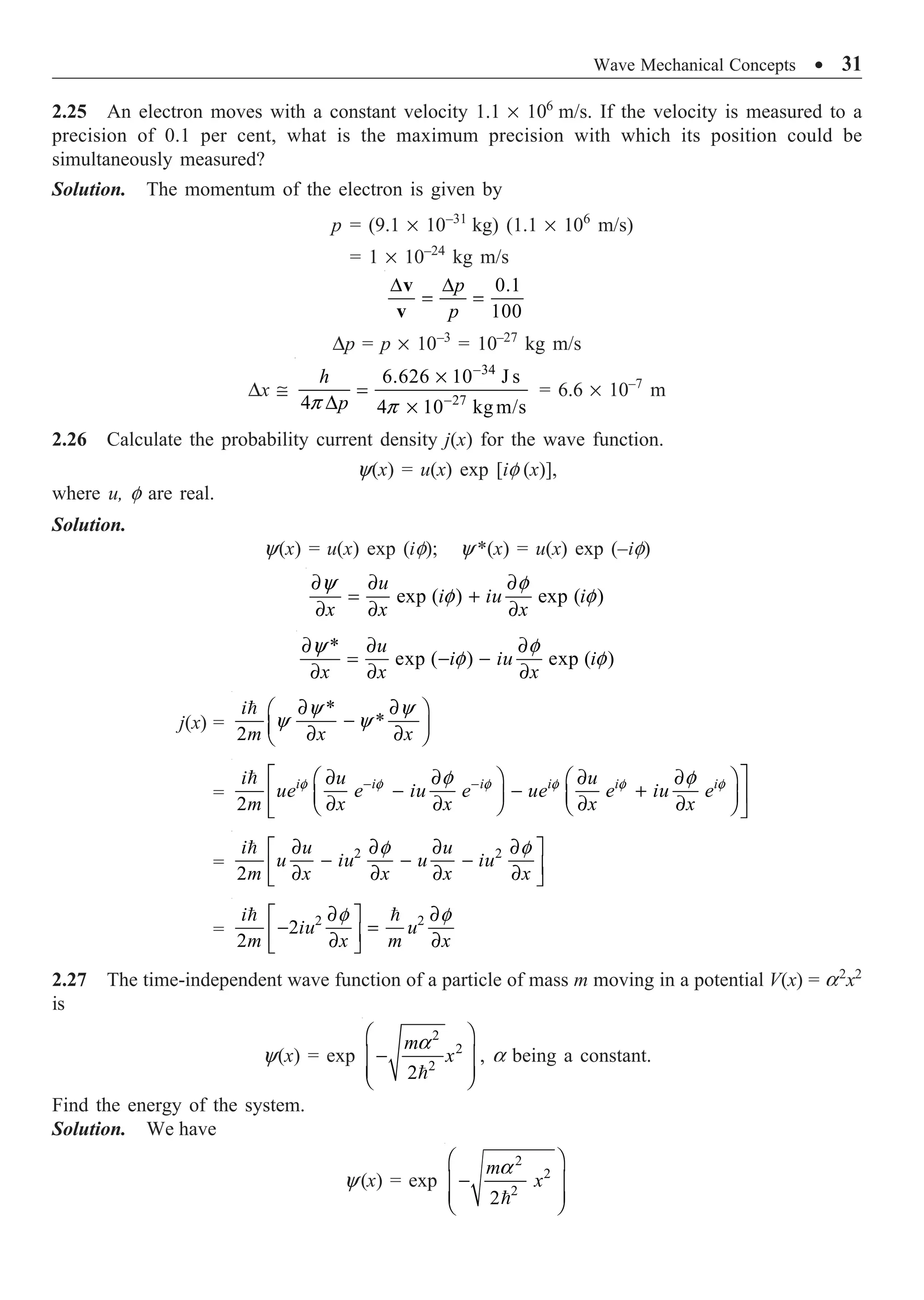 Wave Mechanical Concepts ∑ 31
2.25 An electron moves with a constant velocity 1.1 ¥ 106
m/s. If the velocity is measured to a
precision of 0.1 per cent, what is the maximum precision with which its position could be
simultaneously measured?
Solution. The momentum of the electron is given by
p = (9.1 ¥ 10–31
kg) (1.1 ¥ 106
m/s)
= 1 ¥ 10–24
kg m/s
0.1
100
p
p
D D
= =
v
v
Dp = p ¥ 10–3
= 10–27
kg m/s
Dx @
34
27
6.626 10 J s
4 4 10 kgm/s
p p
-
-
¥
=
D ¥
h
p
= 6.6 ¥ 10–7
m
2.26 Calculate the probability current density j(x) for the wave function.
y(x) = u(x) exp [if (x)],
where u, f are real.
Solution.
y(x) = u(x) exp (if); y *(x) = u(x) exp (–if)
exp ( ) exp ( )
y f
f f
∂ ∂ ∂
= +
∂ ∂ ∂
u
i iu i
x x x
*
exp ( ) exp ( )
y f
f f
∂ ∂ ∂
= - -
∂ ∂ ∂
u
i iu i
x x x
j(x) =
*
*
2
y y
y y
∂ ∂
Ê ˆ
-
Á ˜
∂ ∂
Ë ¯

i
m x x
=
2
f f f f f f
f f
- -
È ˘
∂ ∂ ∂ ∂
Ê ˆ Ê ˆ
- - +
Í ˙
Á ˜ Á ˜
∂ ∂ ∂ ∂
Ë ¯ Ë ¯
Î ˚
 i i i i i i
i u u
ue e iu e ue e iu e
m x x x x
=
2 2
2
f f
∂ ∂ ∂ ∂
È ˘
- - -
Í ˙
∂ ∂ ∂ ∂
Î ˚

i u u
u iu u iu
m x x x x
=
2 2
2
2
f f
∂ ∂
È ˘
- =
Í ˙
∂ ∂
Î ˚
 
i
iu u
m x m x
2.27 The time-independent wave function of a particle of mass m moving in a potential V(x) = a2
x2
is
y(x) = exp

2
2
2
2
m
x
a
Ê ˆ
-
Á ˜
Á ˜
Ë ¯
, a being a constant.
Find the energy of the system.
Solution. We have
y(x) = exp
2
2
2
2
a
Ê ˆ
-
Á ˜
Á ˜
Ë ¯

m
x
 