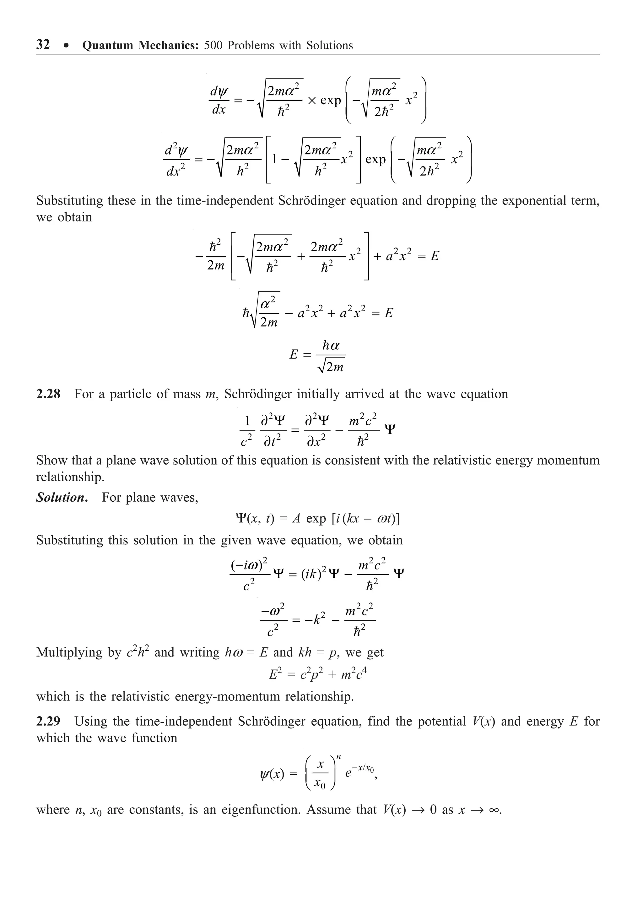 32 ∑ Quantum Mechanics: 500 Problems with Solutions
 
2 2
2
2 2
2
exp
2
d m m
x
dx
y a a
Ê ˆ
= - ¥ -
Á ˜
Á ˜
Ë ¯
2 2 2 2
2 2
2 2 2 2
2 2
1 exp
2
y a a a
È ˘ Ê ˆ
Í ˙
= - - -
Á ˜
Á ˜
Í ˙ Ë ¯
Î ˚
  
d m m m
x x
dx
Substituting these in the time-independent Schrödinger equation and dropping the exponential term,
we obtain
2 2 2
2 2 2
2 2
2 2
2
a a
È ˘
Í ˙
- - + + =
Í ˙
Î ˚

 
m m
x a x E
m
2
2 2 2 2
2
a
- + =
 a x a x E
m
2
a
=

E
m
2.28 For a particle of mass m, Schrödinger initially arrived at the wave equation
2 2 2 2
2 2 2 2
1 ∂ Y ∂ Y
= - Y
∂ ∂ 
m c
c t x
Show that a plane wave solution of this equation is consistent with the relativistic energy momentum
relationship.
Solution. For plane waves,
Y(x, t) = A exp [i (kx – wt)]
Substituting this solution in the given wave equation, we obtain
2 2 2
2
2 2
( )
( )
w
-
Y = Y - Y

i m c
ik
c
2 2 2
2
2 2
w
-
= - -

m c
k
c
Multiplying by c2
2
and writing w = E and k = p, we get
E2
= c2
p2
+ m2
c4
which is the relativistic energy-momentum relationship.
2.29 Using the time-independent Schrödinger equation, find the potential V(x) and energy E for
which the wave function
y(x) = 0
/
0
-
Ê ˆ
Á ˜
Ë ¯
n
x x
x
e
x
,
where n, x0 are constants, is an eigenfunction. Assume that V(x) Æ 0 as x Æ •.
 