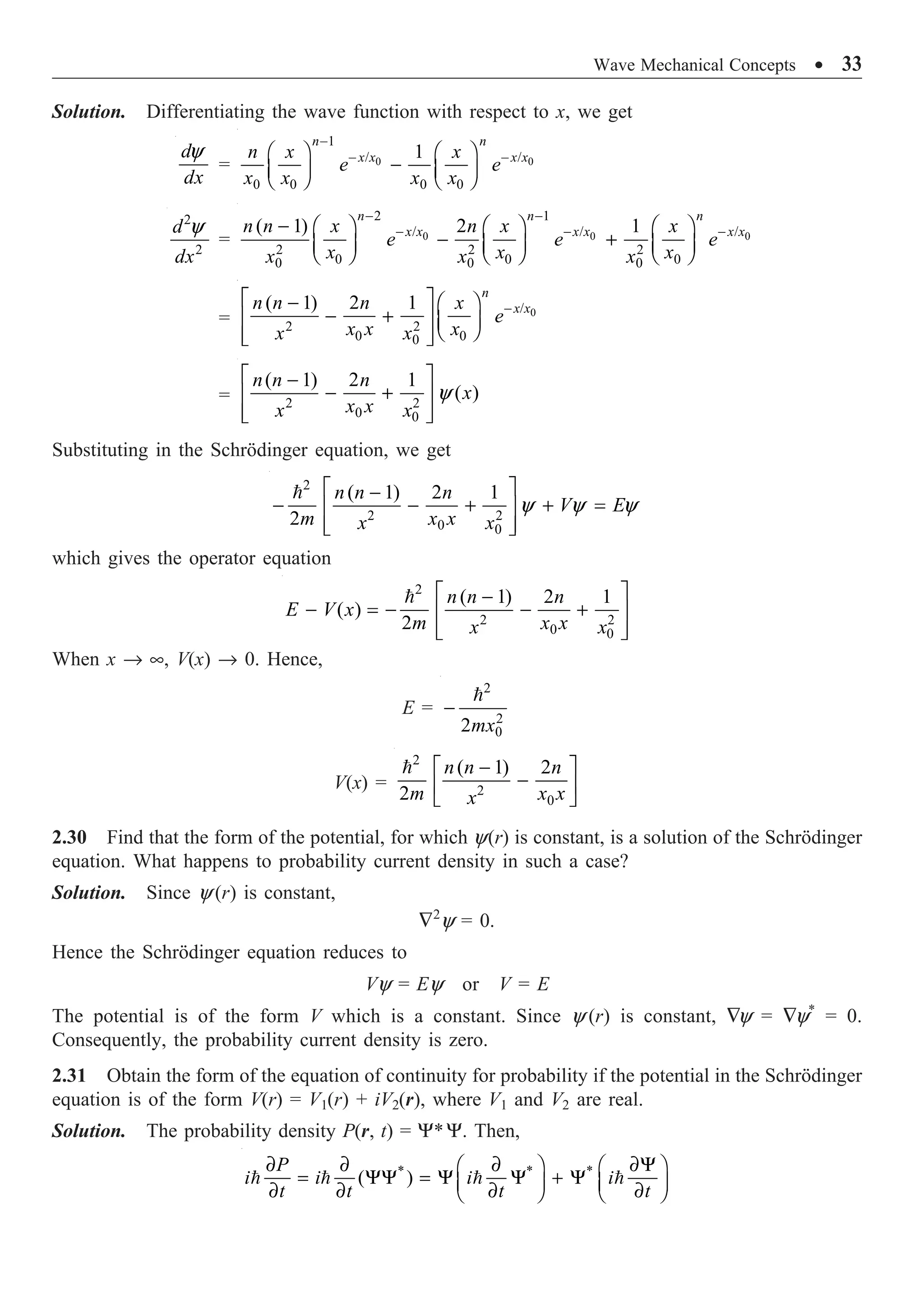 Wave Mechanical Concepts ∑ 33
Solution. Differentiating the wave function with respect to x, we get
y
d
dx
= 0 0
1
/ /
0 0 0 0
1
n n
x x x x
n x x
e e
x x x x
-
- -
Ê ˆ Ê ˆ
-
Á ˜ Á ˜
Ë ¯ Ë ¯
2
2
y
d
dx
= 0 0 0
2 1
/ / /
2 2 2
0 0 0
0 0 0
( 1) 2 1
- -
- - -
- Ê ˆ Ê ˆ Ê ˆ
- +
Á ˜ Á ˜ Á ˜
Ë ¯ Ë ¯ Ë ¯
n n n
x x x x x x
n n x n x x
e e e
x x x
x x x
= 0
/
2 2
0 0
0
( 1) 2 1 -
È ˘
- Ê ˆ
- +
Í ˙ Á ˜
Ë ¯
Í ˙
Î ˚
n
x x
n n n x
e
x x x
x x
= 2 2
0 0
( 1) 2 1
( )
y
È ˘
-
- +
Í ˙
Í ˙
Î ˚
n n n
x
x x
x x
Substituting in the Schrödinger equation, we get
2
2 2
0 0
( 1) 2 1
2
y y y
È ˘
-
- - + + =
Í ˙
Í ˙
Î ˚
 n n n
V E
m x x
x x
which gives the operator equation
2
2 2
0 0
( 1) 2 1
( )
2
È ˘
-
- = - - +
Í ˙
Í ˙
Î ˚
 n n n
E V x
m x x
x x
When x Æ •, V(x) Æ 0. Hence,
E =
2
2
0
2
-

mx
V(x) =
2
2
0
( 1) 2
2
-
È ˘
-
Í ˙
Î ˚
 n n n
m x x
x
2.30 Find that the form of the potential, for which y(r) is constant, is a solution of the Schrödinger
equation. What happens to probability current density in such a case?
Solution. Since y (r) is constant,
—2
y = 0.
Hence the Schrödinger equation reduces to
Vy = Ey or V = E
The potential is of the form V which is a constant. Since y (r) is constant, —y = —y*
= 0.
Consequently, the probability current density is zero.
2.31 Obtain the form of the equation of continuity for probability if the potential in the Schrödinger
equation is of the form V(r) = V1(r) + iV2(r), where V1 and V2 are real.
Solution. The probability density P(r, t) = Y*Y. Then,
* * *
( )
∂ ∂ ∂ ∂Y
Ê ˆ Ê ˆ
= YY = Y Y + Y
Á ˜ Á ˜
∂ ∂ ∂ ∂
Ë ¯ Ë ¯
   
P
i i i i
t t t t
 