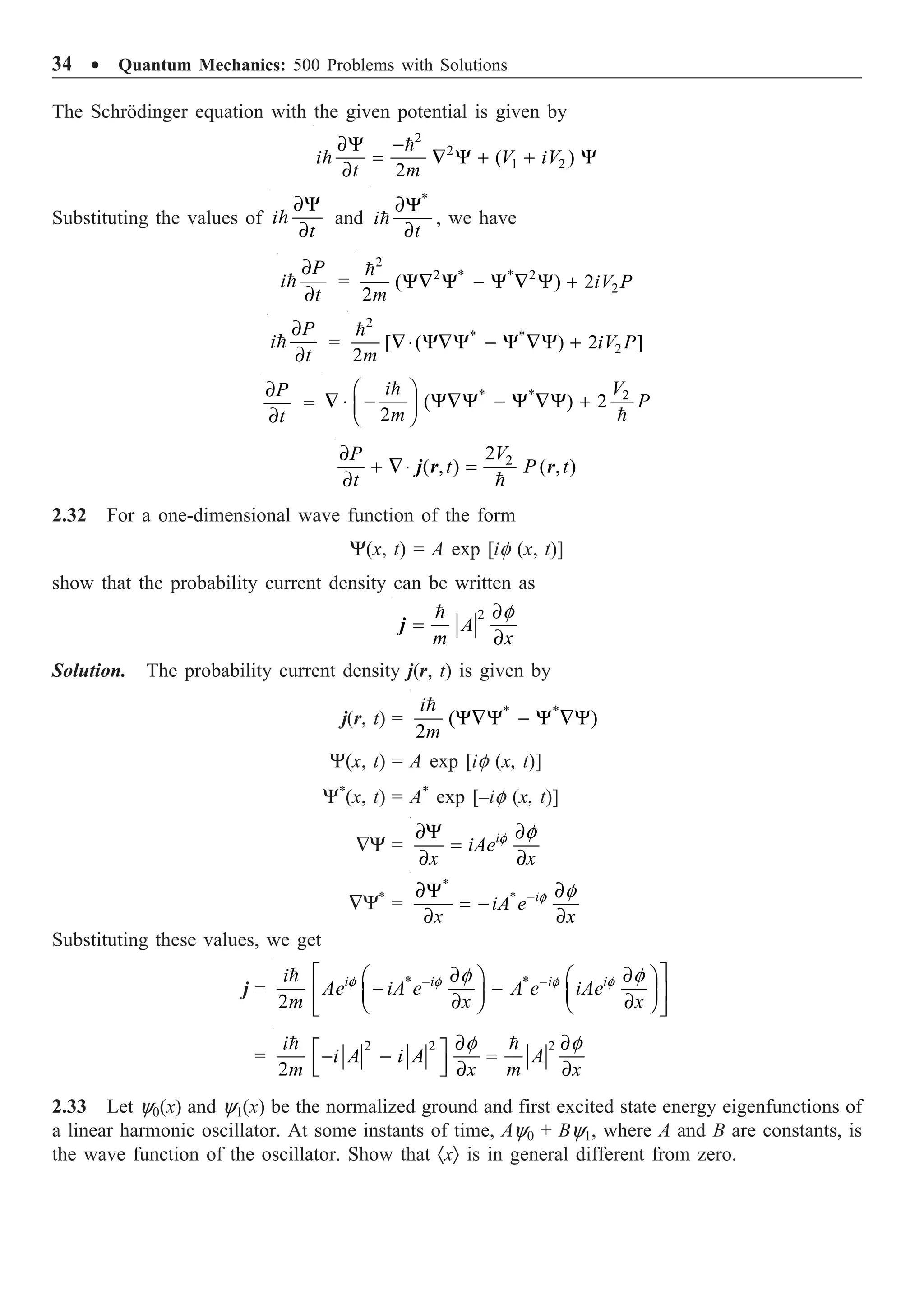 34 ∑ Quantum Mechanics: 500 Problems with Solutions
The Schrödinger equation with the given potential is given by
2
2
1 2
( )
2
∂Y -
= — Y + + Y
∂


i V iV
t m
Substituting the values of
∂Y
∂

i
t
and
*
∂Y
∂

i
t
, we have
∂
∂

P
i
t
=
2
2 * * 2
2
( ) 2
2
Y— Y - Y — Y +

iV P
m
∂
∂

P
i
t
=
2
* *
2
[ ( ) 2 ]
2
—◊ Y—Y - Y —Y +

iV P
m
∂
∂
P
t
=
* * 2
( ) 2
2
Ê ˆ
— ◊ - Y—Y - Y —Y +
Á ˜
Ë ¯


V
i
P
m
2
2
( , ) ( , )
∂
+ —◊ =
∂ 
V
P
t P t
t
j r r
2.32 For a one-dimensional wave function of the form
Y(x, t) = A exp [if (x, t)]
show that the probability current density can be written as
2 f
∂
=
∂

A
m x
j
Solution. The probability current density j(r, t) is given by
j(r, t) = * *
( )
2
Y—Y - Y —Y

i
m
Y(x, t) = A exp [if (x, t)]
Y*
(x, t) = A*
exp [–if (x, t)]
—Y = f f
∂Y ∂
=
∂ ∂
i
iAe
x x
—Y*
=
*
* f f
-
∂Y ∂
= -
∂ ∂
i
iA e
x x
Substituting these values, we get
j = * *
2
f f f f
f f
- -
È ˘
∂ ∂
Ê ˆ Ê ˆ
- -
Í ˙
Á ˜ Á ˜
∂ ∂
Ë ¯ Ë ¯
Î ˚
 i i i i
i
Ae iA e A e iAe
m x x
=
2 2 2
2
f f
∂ ∂
È ˘
- - =
Í ˙
Î ˚ ∂ ∂
 
i
i A i A A
m x m x
2.33 Let y0(x) and y1(x) be the normalized ground and first excited state energy eigenfunctions of
a linear harmonic oscillator. At some instants of time, Ay0 + By1, where A and B are constants, is
the wave function of the oscillator. Show that ·xÒ is in general different from zero.
 