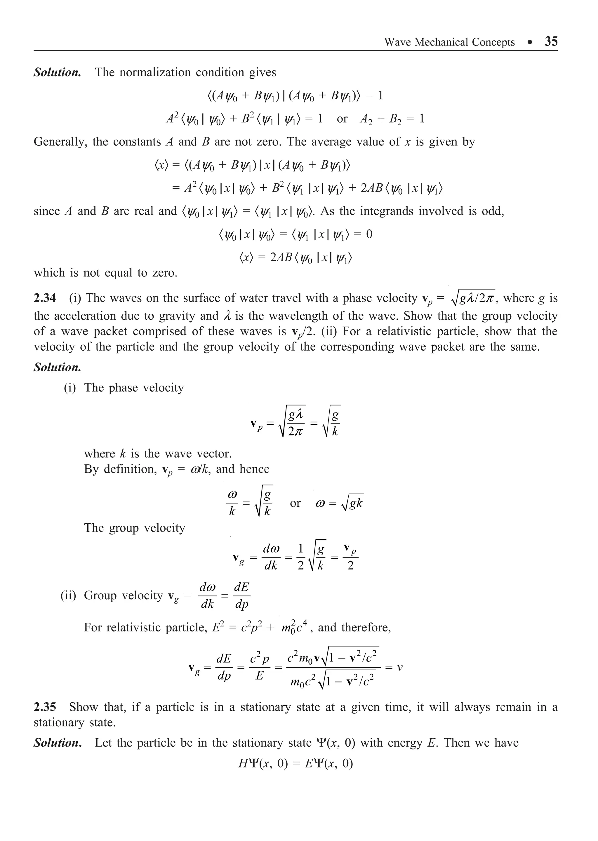 Wave Mechanical Concepts ∑ 35
Solution. The normalization condition gives
·(Ay0 + By1) | (Ay0 + By1)Ò = 1
A2
·y0 | y0Ò + B2
·y1 | y1Ò = 1 or A2 + B2 = 1
Generally, the constants A and B are not zero. The average value of x is given by
·xÒ = ·(Ay0 + By1) | x | (Ay0 + By1)Ò
= A2
·y0 | x | y0Ò + B2
·y1 | x | y1Ò + 2AB ·y0 | x | y1Ò
since A and B are real and ·y0 | x | y1Ò = ·y1 | x | y0Ò. As the integrands involved is odd,
·y0 | x | y0Ò = ·y1 | x | y1Ò = 0
·xÒ = 2AB ·y0 | x | y1Ò
which is not equal to zero.
2.34 (i) The waves on the surface of water travel with a phase velocity vp = /2
l p
g , where g is
the acceleration due to gravity and l is the wavelength of the wave. Show that the group velocity
of a wave packet comprised of these waves is vp/2. (ii) For a relativistic particle, show that the
velocity of the particle and the group velocity of the corresponding wave packet are the same.
Solution.
(i) The phase velocity
2
p
g g
k
l
p
= =
v
where k is the wave vector.
By definition, vp = w/k, and hence
w
=
g
k k
or w = gk
The group velocity
1
2 2
p
g
d g
dk k
w
= = =
v
v
(ii) Group velocity vg =
w
=
d dE
dk dp
For relativistic particle, E2
= c2
p2
+ 2 4
0
m c , and therefore,
2 2 2
2
0
2 2 2
0
1 /
1 /
g
c m c
dE c p
v
dp E m c c
-
= = = =
-
v v
v
v
2.35 Show that, if a particle is in a stationary state at a given time, it will always remain in a
stationary state.
Solution. Let the particle be in the stationary state Y(x, 0) with energy E. Then we have
HY(x, 0) = EY(x, 0)
 