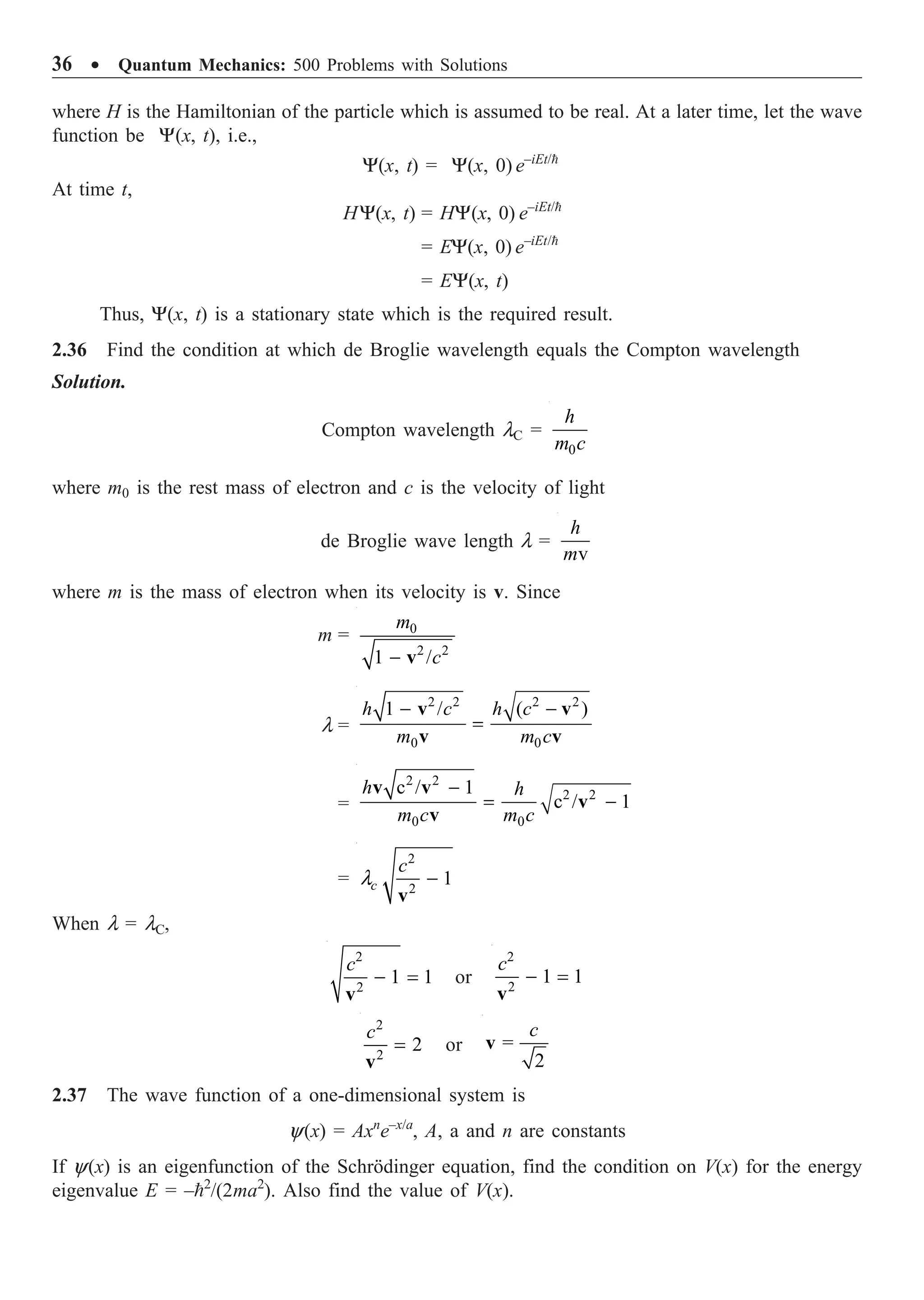 36 ∑ Quantum Mechanics: 500 Problems with Solutions
where H is the Hamiltonian of the particle which is assumed to be real. At a later time, let the wave
function be Y(x, t), i.e.,
Y(x, t) = Y(x, 0) e–iEt/
At time t,
HY(x, t) = HY(x, 0) e–iEt/
= EY(x, 0) e–iEt/
= EY(x, t)
Thus, Y(x, t) is a stationary state which is the required result.
2.36 Find the condition at which de Broglie wavelength equals the Compton wavelength
Solution.
Compton wavelength lC =
0
h
m c
where m0 is the rest mass of electron and c is the velocity of light
de Broglie wave length l =
v
h
m
where m is the mass of electron when its velocity is v. Since
m = 0
2 2
1 /
m
c
- v
l =
2 2 2 2
0 0
1 / ( )
h c h c
m m c
- -
=
v v
v v
=
2 2
2 2
0 0
c / 1
c / 1
h h
m c m c
-
= -
v v
v
v
=
2
2
1
c
c
l -
v
When l = lC,
2
2
1 1
c
- =
v
or
2
2
1 1
c
- =
v
2
2
2
c
=
v
or =
2
c
v
2.37 The wave function of a one-dimensional system is
y(x) = Axn
e–x/a
, A, a and n are constants
If y(x) is an eigenfunction of the Schrödinger equation, find the condition on V(x) for the energy
eigenvalue E = –2
/(2ma2
). Also find the value of V(x).
 