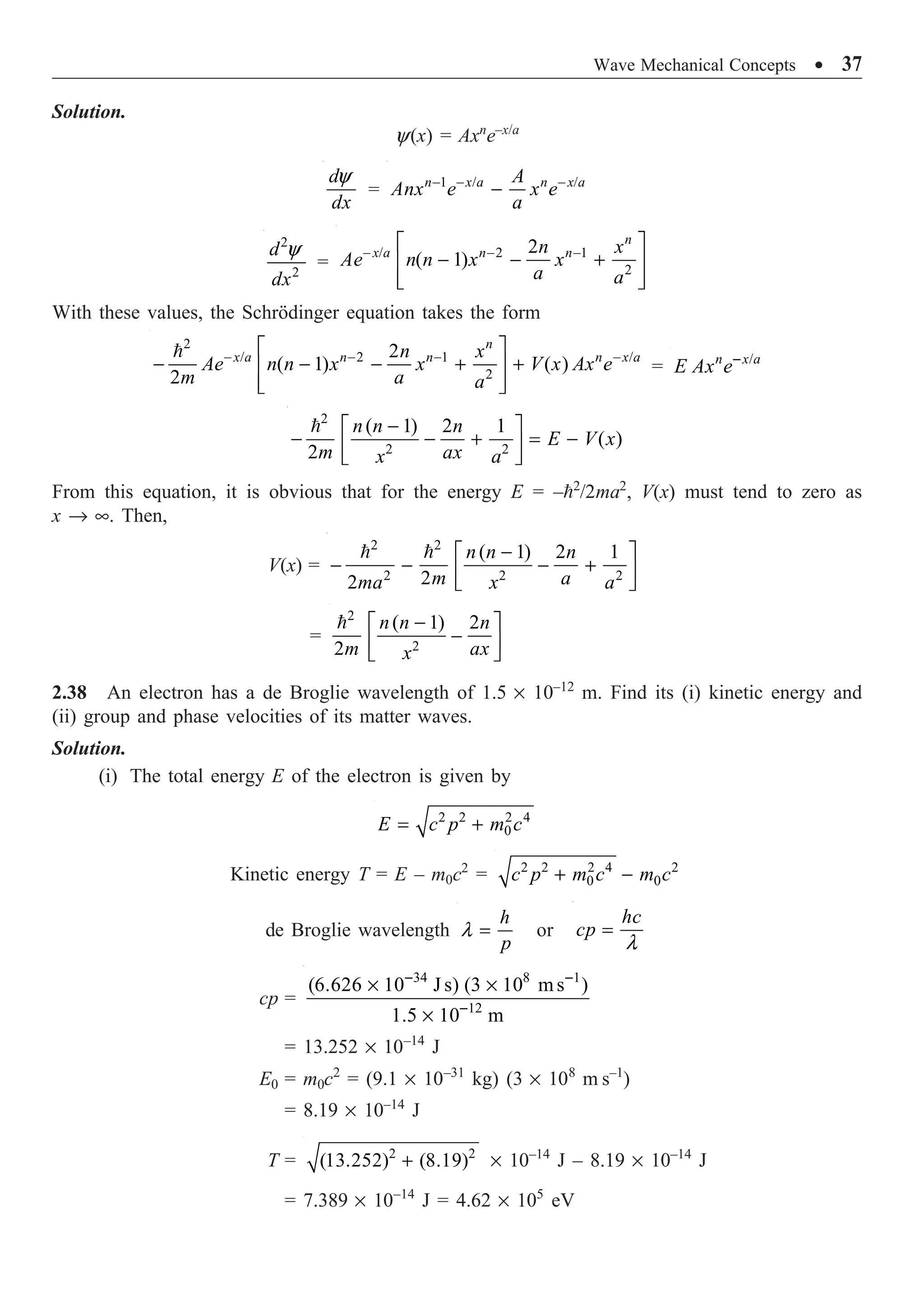 Wave Mechanical Concepts ∑ 37
Solution.
y(x) = Axn
e–x/a
y
d
dx
= 1 / /
- - -
-
n x a n x a
A
Anx e x e
a
2
2
y
d
dx
=
/ 2 1
2
2
( 1)
- - -
È ˘
- - +
Í ˙
Í ˙
Î ˚
n
x a n n
n x
Ae n n x x
a a
With these values, the Schrödinger equation takes the form
2
/ 2 1 /
2
2
( 1) ( )
2
- - - -
È ˘
- - - + +
Í ˙
Í ˙
Î ˚
 n
x a n n n x a
n x
Ae n n x x V x Ax e
m a a
= /
-
n x a
E Ax e
2
2 2
( 1) 2 1
( )
2
n n n
E V x
m ax
x a
-
È ˘
- - + = -
Í ˙
Î ˚
From this equation, it is obvious that for the energy E = –2
/2ma2
, V(x) must tend to zero as
x Æ •. Then,
V(x) =
2 2
2 2 2
( 1) 2 1
2
2
-
È ˘
- - - +
Í ˙
Î ˚
  n n n
m a
ma x a
=
2
2
( 1) 2
2
-
È ˘
-
Í ˙
Î ˚
 n n n
m ax
x
2.38 An electron has a de Broglie wavelength of 1.5 ¥ 10–12
m. Find its (i) kinetic energy and
(ii) group and phase velocities of its matter waves.
Solution.
(i) The total energy E of the electron is given by
2 2 2 4
0
= +
E c p m c
Kinetic energy T = E – m0c2
= 2 2 2 4 2
0 0
+ -
c p m c m c
de Broglie wavelength l =
h
p
or
l
=
hc
cp
cp =
34 8 1
12
(6.626 10 J s) (3 10 ms )
1.5 10 m
- -
-
¥ ¥
¥
= 13.252 ¥ 10–14
J
E0 = m0c2
= (9.1 ¥ 10–31
kg) (3 ¥ 108
m s–1
)
= 8.19 ¥ 10–14
J
T = 2 2
(13.252) (8.19)
+ ¥ 10–14
J – 8.19 ¥ 10–14
J
= 7.389 ¥ 10–14
J = 4.62 ¥ 105
eV
 