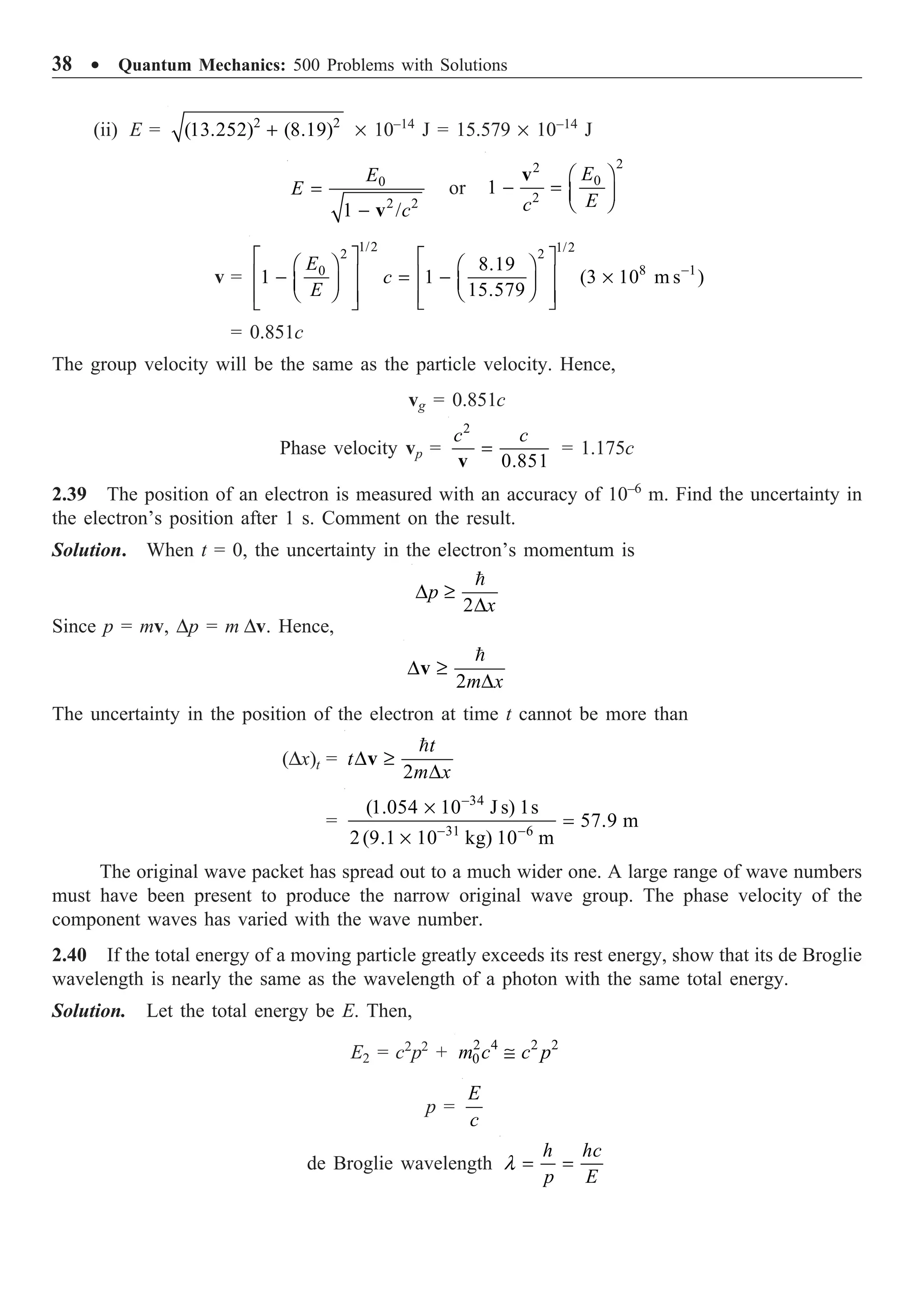 38 ∑ Quantum Mechanics: 500 Problems with Solutions
(ii) E = 2 2
(13.252) (8.19)
+ ¥ 10–14
J = 15.579 ¥ 10–14
J
0
2 2
1 /
E
E
c
=
- v
or
2
2
0
2
1
E
E
c
Ê ˆ
- = Á ˜
Ë ¯
v
v =
1/2 1/2
2 2
8 1
0 8.19
1 1 (3 10 m s )
15.579
E
c
E
-
È ˘ È ˘
Ê ˆ Ê ˆ
Í ˙ Í ˙
- = - ¥
Á ˜
Á ˜ Ë ¯
Ë ¯
Í ˙ Í ˙
Î ˚
Î ˚
= 0.851c
The group velocity will be the same as the particle velocity. Hence,
vg = 0.851c
Phase velocity vp =
2
0.851
c c
=
v
= 1.175c
2.39 The position of an electron is measured with an accuracy of 10–6
m. Find the uncertainty in
the electron’s position after 1 s. Comment on the result.
Solution. When t = 0, the uncertainty in the electron’s momentum is
2
D ≥
D

p
x
Since p = mv, Dp = m Dv. Hence,
2m x
D ≥
D
v

The uncertainty in the position of the electron at time t cannot be more than
(Dx)t =
2
t
t
m x
D ≥
D
v

=
34
31 6
(1.054 10 J s) 1s
57.9 m
2(9.1 10 kg) 10 m
-
- -
¥
=
¥
The original wave packet has spread out to a much wider one. A large range of wave numbers
must have been present to produce the narrow original wave group. The phase velocity of the
component waves has varied with the wave number.
2.40 If the total energy of a moving particle greatly exceeds its rest energy, show that its de Broglie
wavelength is nearly the same as the wavelength of a photon with the same total energy.
Solution. Let the total energy be E. Then,
E2 = c2
p2
+ 2 4 2 2
0 @
m c c p
p =
E
c
de Broglie wavelength l = =
h hc
p E
 