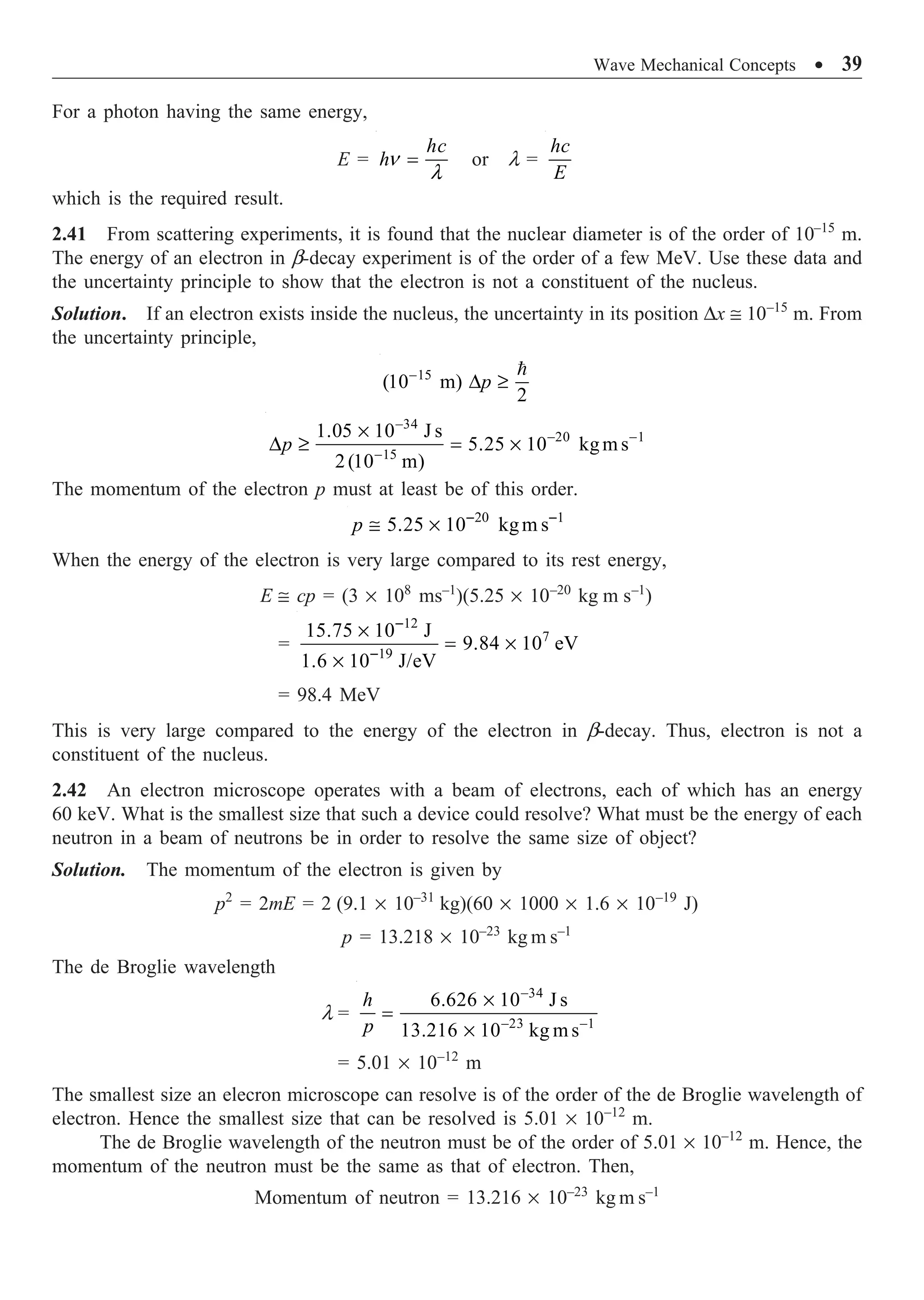Wave Mechanical Concepts ∑ 39
For a photon having the same energy,
E = n
l
=
hc
h or l =
hc
E
which is the required result.
2.41 From scattering experiments, it is found that the nuclear diameter is of the order of 10–15
m.
The energy of an electron in b-decay experiment is of the order of a few MeV. Use these data and
the uncertainty principle to show that the electron is not a constituent of the nucleus.
Solution. If an electron exists inside the nucleus, the uncertainty in its position Dx @ 10–15
m. From
the uncertainty principle,
15
(10 m)
2
-
D ≥

p
34
20 1
15
1.05 10 J s
5.25 10 kgm s
2(10 m)
p
-
- -
-
¥
D ≥ = ¥
The momentum of the electron p must at least be of this order.
20 1
5.25 10 kgm s
p - -
@ ¥
When the energy of the electron is very large compared to its rest energy,
E @ cp = (3 ¥ 108
ms–1
)(5.25 ¥ 10–20
kg m s–1
)
=
12
7
19
15.75 10 J
9.84 10 eV
1.6 10 J/eV
-
-
¥
= ¥
¥
= 98.4 MeV
This is very large compared to the energy of the electron in b-decay. Thus, electron is not a
constituent of the nucleus.
2.42 An electron microscope operates with a beam of electrons, each of which has an energy
60 keV. What is the smallest size that such a device could resolve? What must be the energy of each
neutron in a beam of neutrons be in order to resolve the same size of object?
Solution. The momentum of the electron is given by
p2
= 2mE = 2 (9.1 ¥ 10–31
kg)(60 ¥ 1000 ¥ 1.6 ¥ 10–19
J)
p = 13.218 ¥ 10–23
kg m s–1
The de Broglie wavelength
l =
34
23 1
6.626 10 J s
13.216 10 kg m s
h
p
-
- -
¥
=
¥
= 5.01 ¥ 10–12
m
The smallest size an elecron microscope can resolve is of the order of the de Broglie wavelength of
electron. Hence the smallest size that can be resolved is 5.01 ¥ 10–12
m.
The de Broglie wavelength of the neutron must be of the order of 5.01 ¥ 10–12
m. Hence, the
momentum of the neutron must be the same as that of electron. Then,
Momentum of neutron = 13.216 ¥ 10–23
kg m s–1
 
