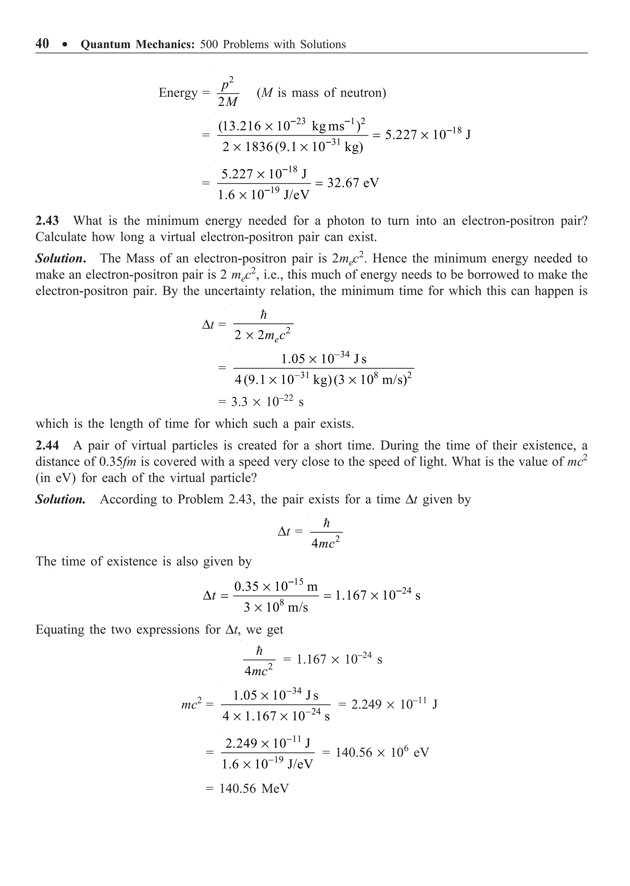 40 ∑ Quantum Mechanics: 500 Problems with Solutions
Energy =
2
2
p
M
(M is mass of neutron)
=
23 1 2
18
31
(13.216 10 kg ms )
5.227 10 J
2 1836(9.1 10 kg)
- -
-
-
¥
= ¥
¥ ¥
=
18
19
5.227 10 J
32.67 eV
1.6 10 J/eV
-
-
¥
=
¥
2.43 What is the minimum energy needed for a photon to turn into an electron-positron pair?
Calculate how long a virtual electron-positron pair can exist.
Solution. The Mass of an electron-positron pair is 2mec2
. Hence the minimum energy needed to
make an electron-positron pair is 2 mec2
, i.e., this much of energy needs to be borrowed to make the
electron-positron pair. By the uncertainty relation, the minimum time for which this can happen is
Dt = 2
2 2
¥

e
m c
=
34
31 8 2
1.05 10 J s
4(9.1 10 kg)(3 10 m/s)
-
-
¥
¥ ¥
= 3.3 ¥ 10–22
s
which is the length of time for which such a pair exists.
2.44 A pair of virtual particles is created for a short time. During the time of their existence, a
distance of 0.35fm is covered with a speed very close to the speed of light. What is the value of mc2
(in eV) for each of the virtual particle?
Solution. According to Problem 2.43, the pair exists for a time Dt given by
Dt = 2
4

mc
The time of existence is also given by
15
24
8
0.35 10 m
1.167 10 s
3 10 m/s
-
-
¥
D = = ¥
¥
t
Equating the two expressions for Dt, we get
2
4

mc
= 1.167 ¥ 10–24
s
mc2
=
34
24
1.05 10 J s
4 1.167 10 s
-
-
¥
¥ ¥
= 2.249 ¥ 10–11
J
=
11
19
2.249 10 J
1.6 10 J/eV
-
-
¥
¥
= 140.56 ¥ 106
eV
= 140.56 MeV
 