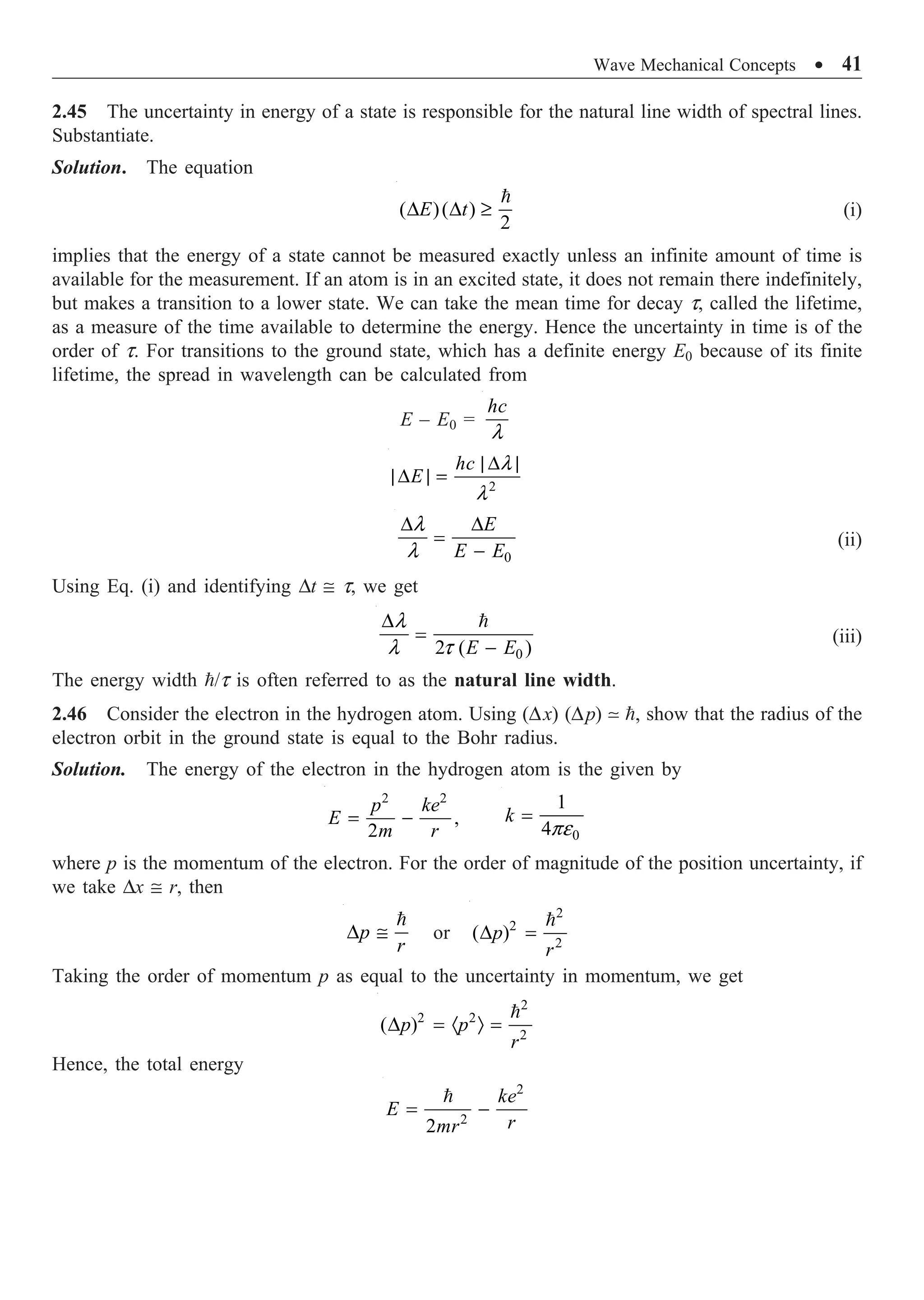 Wave Mechanical Concepts ∑ 41
2.45 The uncertainty in energy of a state is responsible for the natural line width of spectral lines.
Substantiate.
Solution. The equation
( )( )
2
D D ≥

E t (i)
implies that the energy of a state cannot be measured exactly unless an infinite amount of time is
available for the measurement. If an atom is in an excited state, it does not remain there indefinitely,
but makes a transition to a lower state. We can take the mean time for decay t, called the lifetime,
as a measure of the time available to determine the energy. Hence the uncertainty in time is of the
order of t. For transitions to the ground state, which has a definite energy E0 because of its finite
lifetime, the spread in wavelength can be calculated from
E – E0 =
l
hc
2
l
l
| D |
|D | =
hc
E
0
l
l
D D
=
-
E
E E
(ii)
Using Eq. (i) and identifying Dt @ t, we get
0
2 ( )
l
l t
D
=
-

E E
(iii)
The energy width /t is often referred to as the natural line width.
2.46 Consider the electron in the hydrogen atom. Using (Dx) (Dp)  , show that the radius of the
electron orbit in the ground state is equal to the Bohr radius.
Solution. The energy of the electron in the hydrogen atom is the given by
2 2
,
2
= -
p ke
E
m r 0
1
4pe
=
k
where p is the momentum of the electron. For the order of magnitude of the position uncertainty, if
we take Dx @ r, then
D @

p
r
or
2
2
2
( )
D =

p
r
Taking the order of momentum p as equal to the uncertainty in momentum, we get
2
2 2
2
( )
D = · Ò =

p p
r
Hence, the total energy
2
2
2
= -
 ke
E
r
mr
 