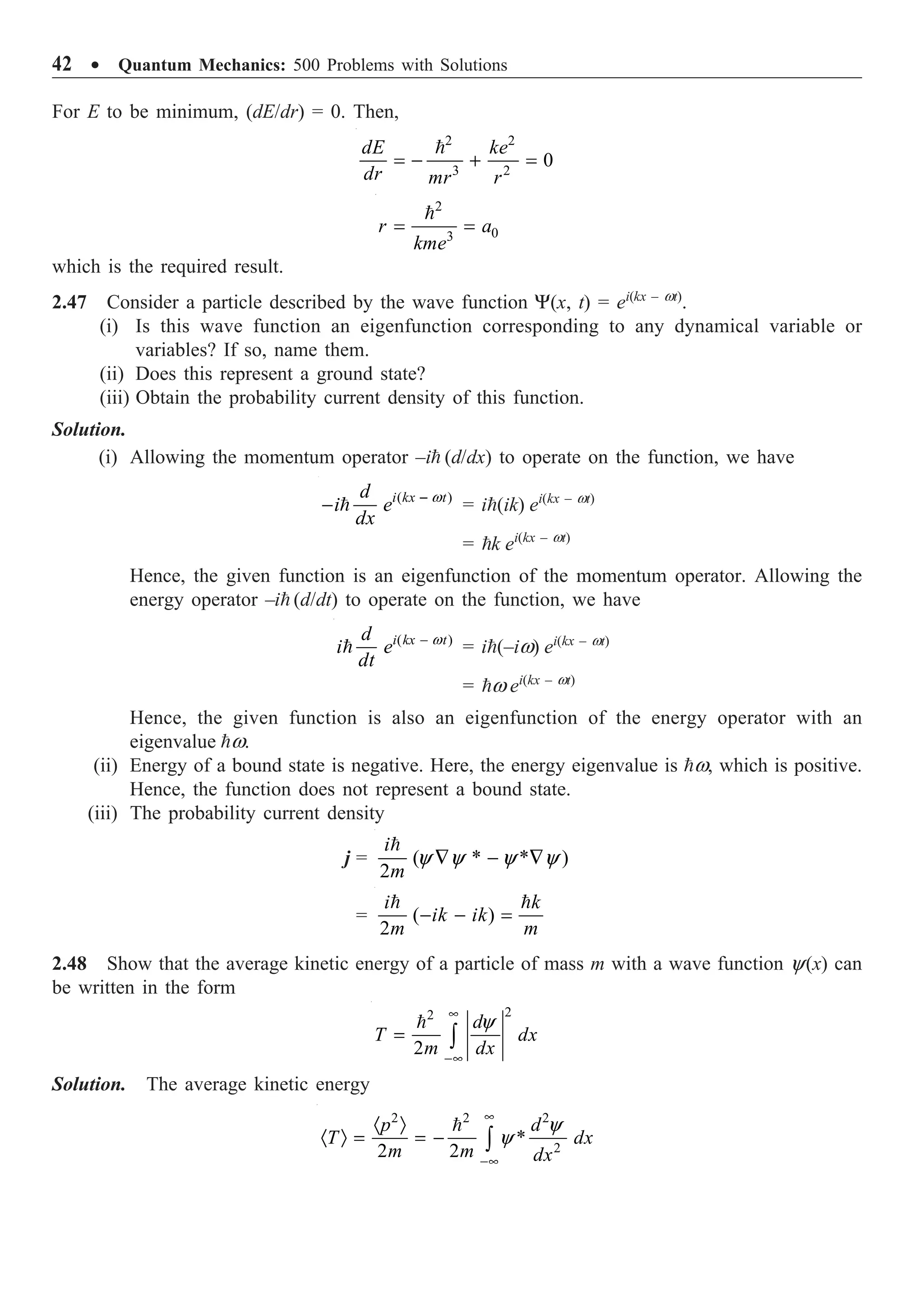 42 ∑ Quantum Mechanics: 500 Problems with Solutions
For E to be minimum, (dE/dr) = 0. Then,
2 2
3 2
0
= - + =

dE ke
dr mr r
2
0
3
= =

r a
kme
which is the required result.
2.47 Consider a particle described by the wave function Y(x, t) = ei(kx – wt)
.
(i) Is this wave function an eigenfunction corresponding to any dynamical variable or
variables? If so, name them.
(ii) Does this represent a ground state?
(iii) Obtain the probability current density of this function.
Solution.
(i) Allowing the momentum operator –i (d/dx) to operate on the function, we have
( )
w
-
-  i kx t
d
i e
dx
= i(ik) ei(kx – wt)
= k ei(kx – wt)
Hence, the given function is an eigenfunction of the momentum operator. Allowing the
energy operator –i (d/dt) to operate on the function, we have
( )
w
-
 i kx t
d
i e
dt
= i(–iw) ei(kx – wt)
= w ei(kx – wt)
Hence, the given function is also an eigenfunction of the energy operator with an
eigenvalue w.
(ii) Energy of a bound state is negative. Here, the energy eigenvalue is w, which is positive.
Hence, the function does not represent a bound state.
(iii) The probability current density
j = ( * * )
2
y y y y
— - —

i
m
= ( )
2
- - =
 
i k
ik ik
m m
2.48 Show that the average kinetic energy of a particle of mass m with a wave function y(x) can
be written in the form
2
2
2
y
•
-•
= Ú
 d
T dx
m dx
Solution. The average kinetic energy
2 2 2
2
*
2 2
y
y
•
-•
· Ò
· Ò = = - Ú

p d
T dx
m m dx
 