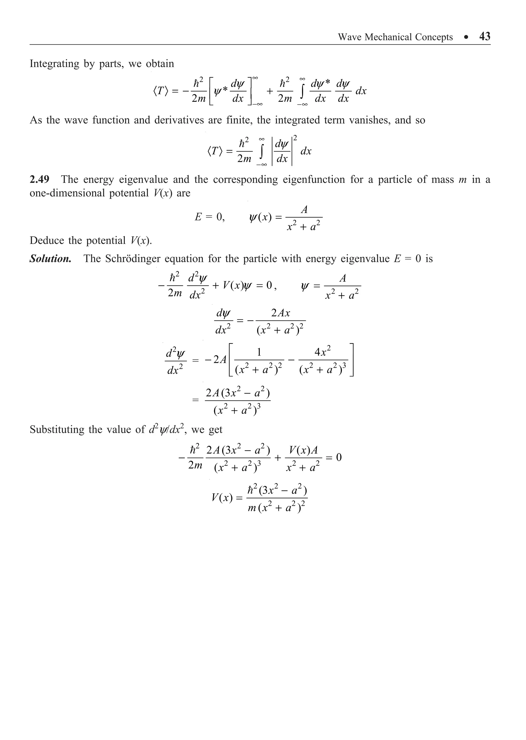 Wave Mechanical Concepts ∑ 43
Integrating by parts, we obtain
2 2
*
*
2 2
y y y
y
• •
-• -•
È ˘
· Ò = - +
Í ˙
Î ˚
Ú
 
d d d
T dx
m dx m dx dx
As the wave function and derivatives are finite, the integrated term vanishes, and so
2
2
2
y
•
-•
· Ò = Ú
 d
T dx
m dx
2.49 The energy eigenvalue and the corresponding eigenfunction for a particle of mass m in a
one-dimensional potential V(x) are
E = 0, 2 2
( )
y =
+
A
x
x a
Deduce the potential V(x).
Solution. The Schrödinger equation for the particle with energy eigenvalue E = 0 is
2 2
2
( ) 0
2
y
y
- + =
 d
V x
m dx
, 2 2
y =
+
A
x a
2 2 2 2
2
( )
y
= -
+
d Ax
dx x a
2
2
y
d
dx
=
2
2 2 2 2 2 3
1 4
2
( ) ( )
È ˘
- -
Í ˙
+ +
Í ˙
Î ˚
x
A
x a x a
=
2 2
2 2 3
2 (3 )
( )
-
+
A x a
x a
Substituting the value of d2
y/dx2
, we get
2 2 2
2 2 3 2 2
2 (3 ) ( )
0
2 ( )
-
- + =
+ +
 A x a V x A
m x a x a
2 2 2
2 2 2
(3 )
( )
( )
-
=
+
 x a
V x
m x a
 
